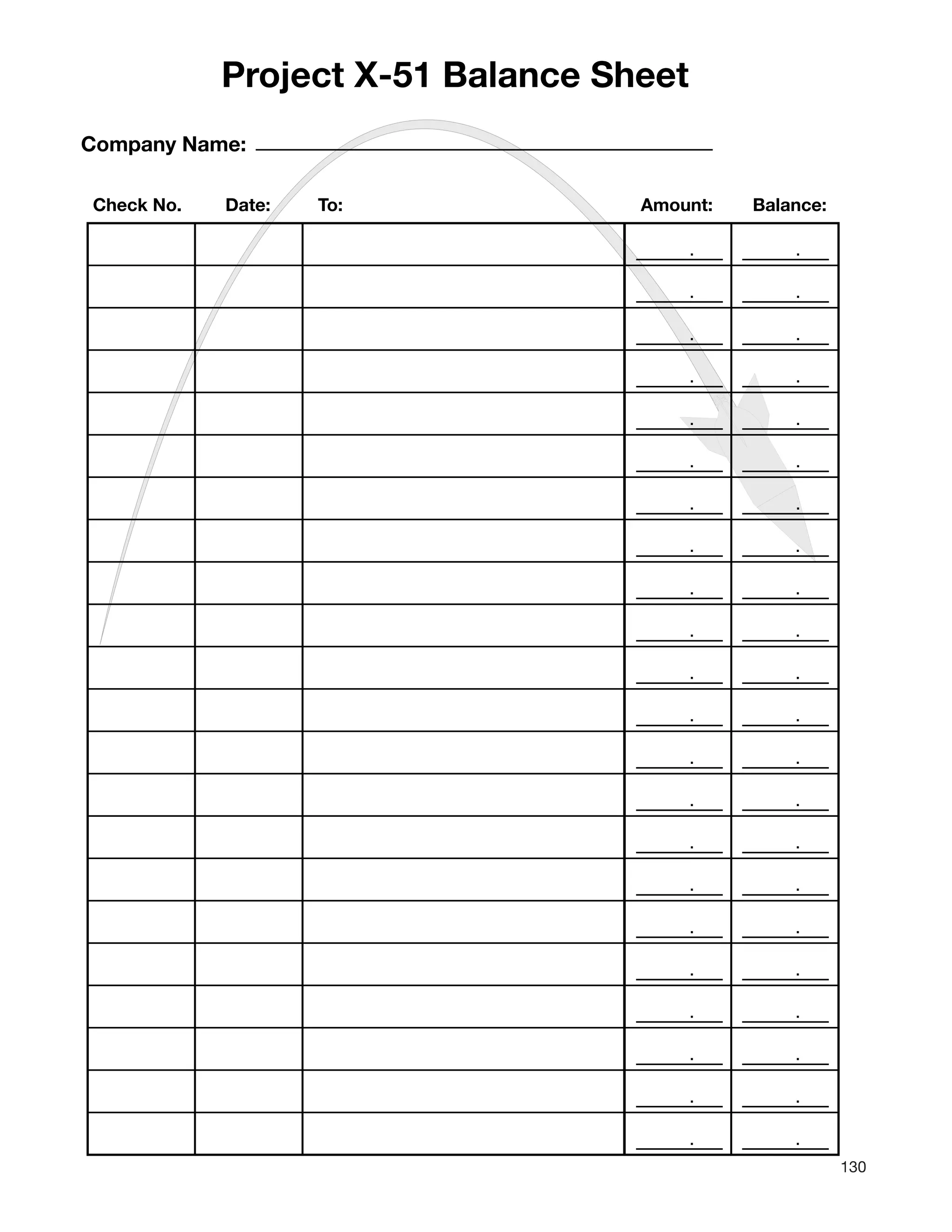 130
. .
. .
. .
. .
. .
. .
. .
. .
. .
. .
. .
. .
. .
. .
. .
. .
. .
. .
. .
. .
. .
. .
Company Name:
Check No. Date: To: Amount: Balance:
Project X-51 Balance Sheet
 