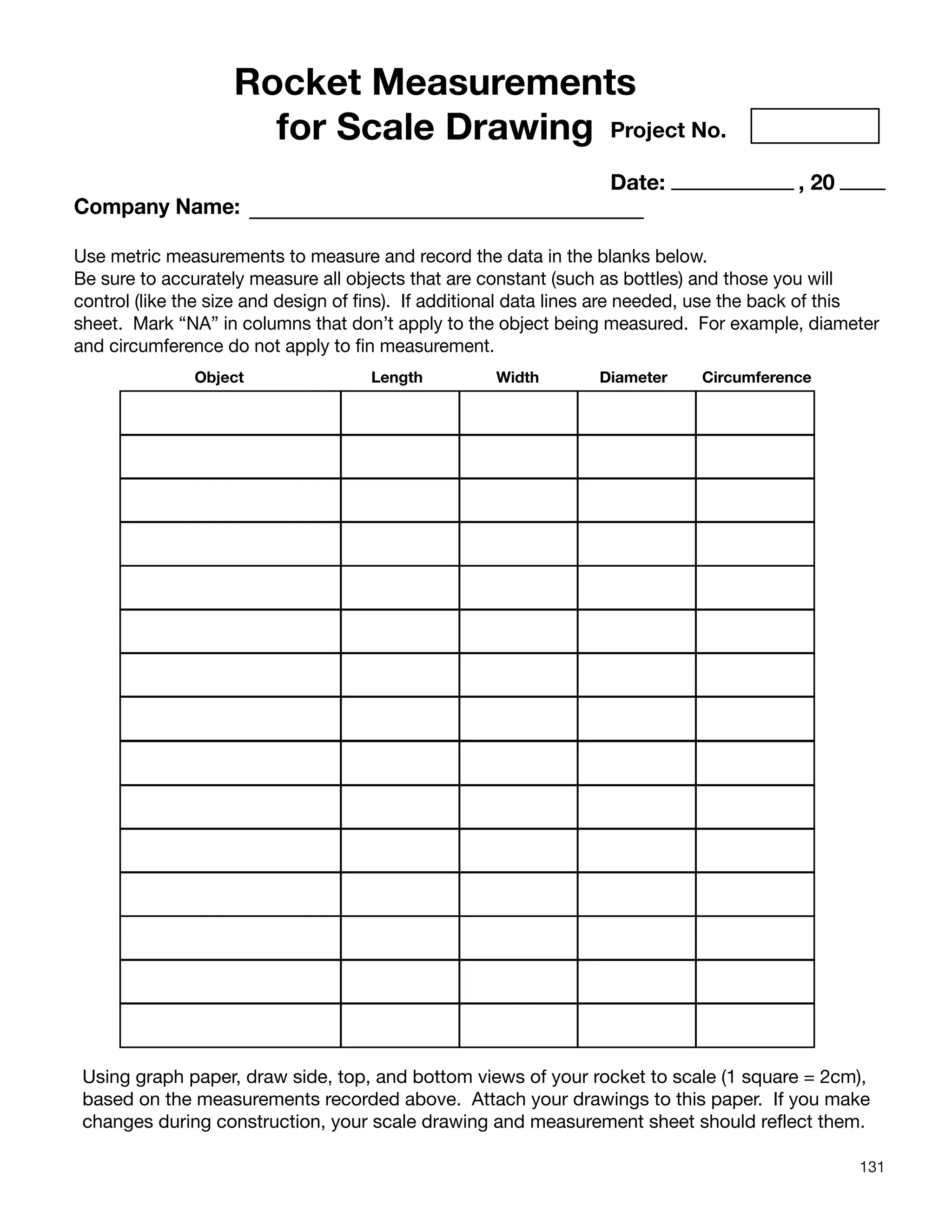 131
Rocket Measurements
for Scale Drawing Project No.
Date: , 20
Company Name:
Use metric measurements to measure and record the data in the blanks below.
Be sure to accurately measure all objects that are constant (such as bottles) and those you will
control (like the size and design of fins). If additional data lines are needed, use the back of this
sheet. Mark “NA” in columns that don’t apply to the object being measured. For example, diameter
and circumference do not apply to fin measurement.
Object Length Width Diameter Circumference
Using graph paper, draw side, top, and bottom views of your rocket to scale (1 square = 2cm),
based on the measurements recorded above. Attach your drawings to this paper. If you make
changes during construction, your scale drawing and measurement sheet should reflect them.
 