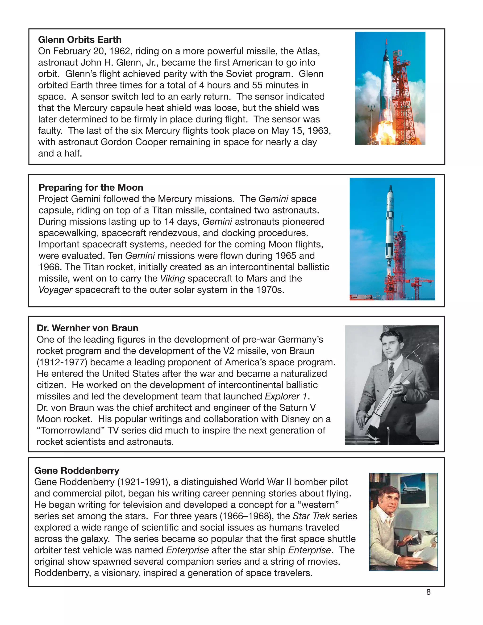 8
Glenn Orbits Earth
On February 20, 1962, riding on a more powerful missile, the Atlas,
astronaut John H. Glenn, Jr., became the ﬁrst American to go into
orbit. Glenn’s ﬂight achieved parity with the Soviet program. Glenn
orbited Earth three times for a total of 4 hours and 55 minutes in
space. A sensor switch led to an early return. The sensor indicated
that the Mercury capsule heat shield was loose, but the shield was
later determined to be ﬁrmly in place during ﬂight. The sensor was
faulty. The last of the six Mercury ﬂights took place on May 15, 1963,
with astronaut Gordon Cooper remaining in space for nearly a day
and a half.
Preparing for the Moon
Project Gemini followed the Mercury missions. The Gemini space
capsule, riding on top of a Titan missile, contained two astronauts.
During missions lasting up to 14 days, Gemini astronauts pioneered
spacewalking, spacecraft rendezvous, and docking procedures.
Important spacecraft systems, needed for the coming Moon ﬂights,
were evaluated. Ten Gemini missions were ﬂown during 1965 and
1966. The Titan rocket, initially created as an intercontinental ballistic
missile, went on to carry the Viking spacecraft to Mars and the
Voyager spacecraft to the outer solar system in the 1970s.
Dr. Wernher von Braun
One of the leading ﬁgures in the development of pre-war Germany’s
rocket program and the development of the V2 missile, von Braun
(1912-1977) became a leading proponent of America’s space program.
He entered the United States after the war and became a naturalized
citizen. He worked on the development of intercontinental ballistic
missiles and led the development team that launched Explorer 1.
Dr. von Braun was the chief architect and engineer of the Saturn V
Moon rocket. His popular writings and collaboration with Disney on a
“Tomorrowland” TV series did much to inspire the next generation of
rocket scientists and astronauts.
Gene Roddenberry
Gene Roddenberry (1921-1991), a distinguished World War II bomber pilot
and commercial pilot, began his writing career penning stories about ﬂying.
He began writing for television and developed a concept for a “western”
series set among the stars. For three years (1966–1968), the Star Trek series
explored a wide range of scientiﬁc and social issues as humans traveled
across the galaxy. The series became so popular that the ﬁrst space shuttle
orbiter test vehicle was named Enterprise after the star ship Enterprise. The
original show spawned several companion series and a string of movies.
Roddenberry, a visionary, inspired a generation of space travelers.
 