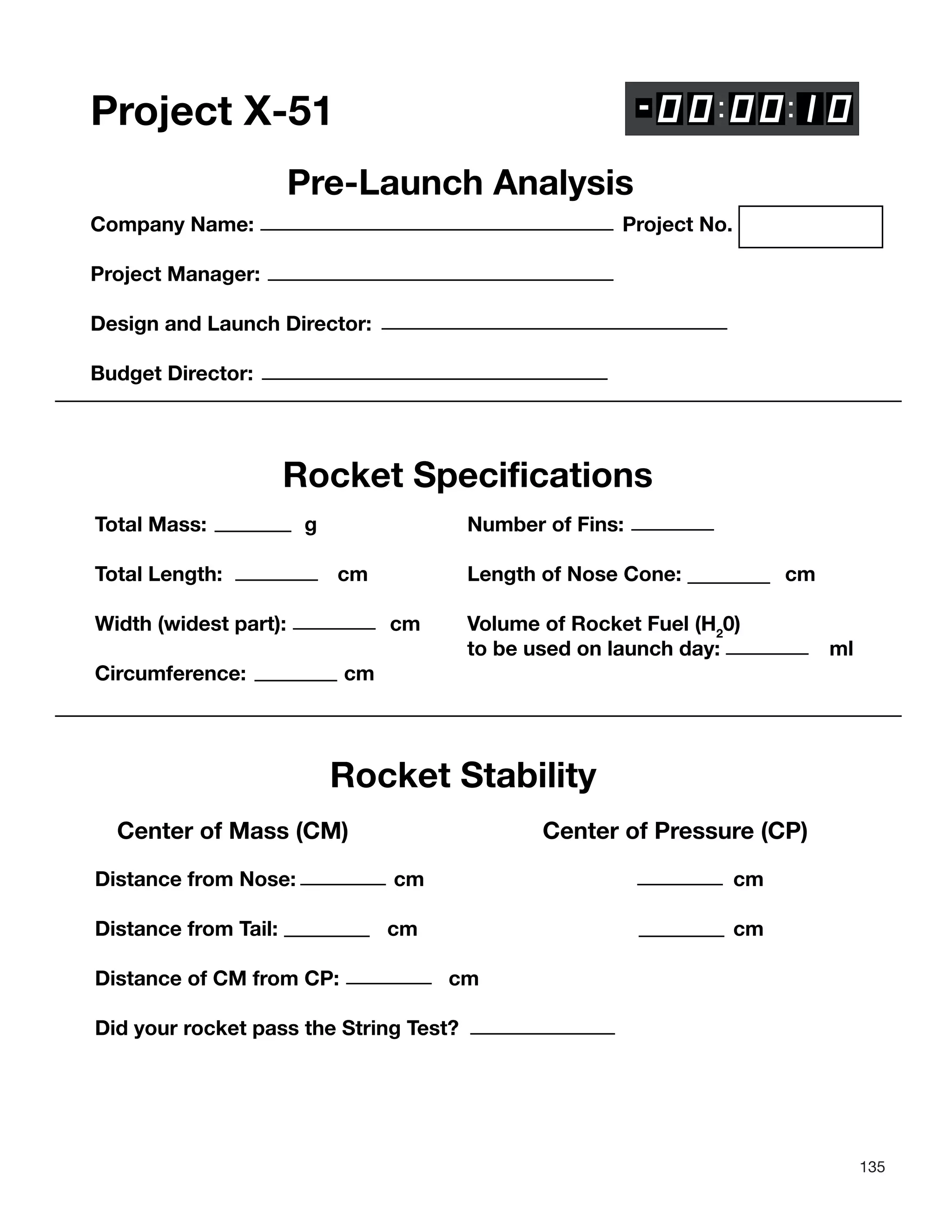 135
Project X-51
Pre-Launch Analysis
Company Name: Project No.
Project Manager:
Design and Launch Director:
Budget Director:
Rocket Specifications
Total Mass: g Number of Fins:
Total Length: cm Length of Nose Cone: cm
Width (widest part): cm Volume of Rocket Fuel (H2
0)
to be used on launch day: ml
Circumference: cm
Rocket Stability
Center of Mass (CM) Center of Pressure (CP)
Distance from Nose: cm cm
Distance from Tail: cm cm
Distance of CM from CP: cm
Did your rocket pass the String Test?
 