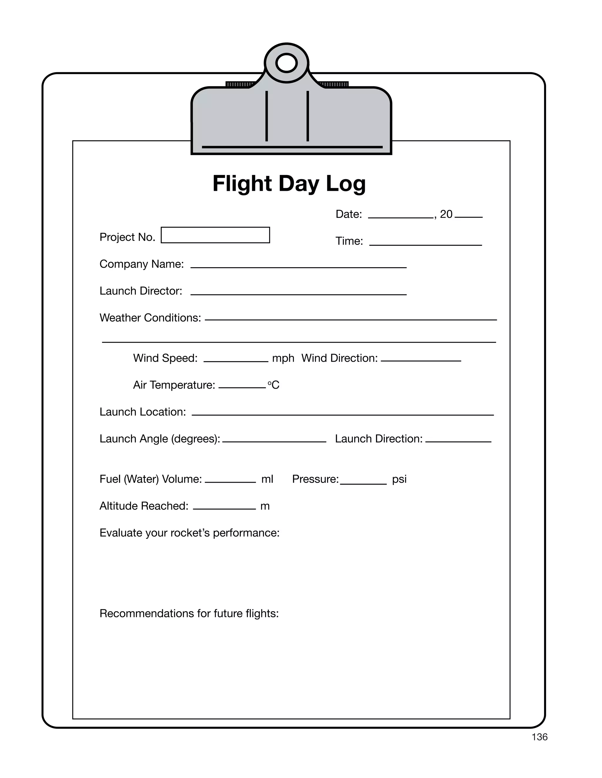 136
Flight Day Log
Date: , 20
Project No. Time:
Company Name:
Launch Director:
Weather Conditions:
Wind Speed: mph Wind Direction:
Air Temperature: o
C
Launch Location:
Launch Angle (degrees): Launch Direction:
Fuel (Water) Volume: ml Pressure: psi
Altitude Reached: m
Evaluate your rocket’s performance:
Recommendations for future flights:
 