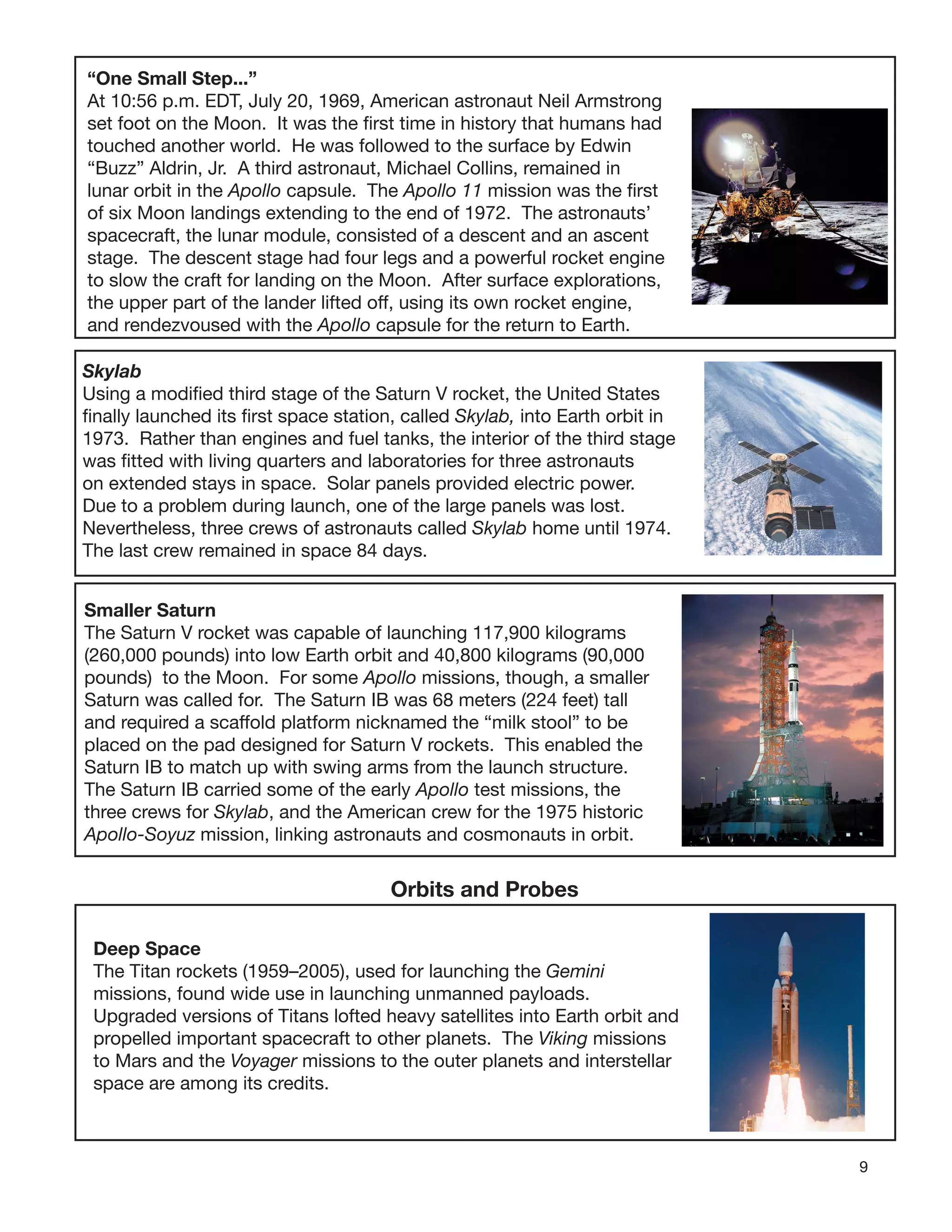 9
“One Small Step...”
At 10:56 p.m. EDT, July 20, 1969, American astronaut Neil Armstrong
set foot on the Moon. It was the ﬁrst time in history that humans had
touched another world. He was followed to the surface by Edwin
“Buzz” Aldrin, Jr. A third astronaut, Michael Collins, remained in
lunar orbit in the Apollo capsule. The Apollo 11 mission was the ﬁrst
of six Moon landings extending to the end of 1972. The astronauts’
spacecraft, the lunar module, consisted of a descent and an ascent
stage. The descent stage had four legs and a powerful rocket engine
to slow the craft for landing on the Moon. After surface explorations,
the upper part of the lander lifted off, using its own rocket engine,
and rendezvoused with the Apollo capsule for the return to Earth.
Skylab
Using a modiﬁed third stage of the Saturn V rocket, the United States
ﬁnally launched its ﬁrst space station, called Skylab, into Earth orbit in
1973. Rather than engines and fuel tanks, the interior of the third stage
was ﬁtted with living quarters and laboratories for three astronauts
on extended stays in space. Solar panels provided electric power.
Due to a problem during launch, one of the large panels was lost.
Nevertheless, three crews of astronauts called Skylab home until 1974.
The last crew remained in space 84 days.
Smaller Saturn
The Saturn V rocket was capable of launching 117,900 kilograms
(260,000 pounds) into low Earth orbit and 40,800 kilograms (90,000
pounds) to the Moon. For some Apollo missions, though, a smaller
Saturn was called for. The Saturn IB was 68 meters (224 feet) tall
and required a scaffold platform nicknamed the “milk stool” to be
placed on the pad designed for Saturn V rockets. This enabled the
Saturn IB to match up with swing arms from the launch structure.
The Saturn IB carried some of the early Apollo test missions, the
three crews for Skylab, and the American crew for the 1975 historic
Apollo-Soyuz mission, linking astronauts and cosmonauts in orbit.
Orbits and Probes
Deep Space
The Titan rockets (1959–2005), used for launching the Gemini
missions, found wide use in launching unmanned payloads.
Upgraded versions of Titans lofted heavy satellites into Earth orbit and
propelled important spacecraft to other planets. The Viking missions
to Mars and the Voyager missions to the outer planets and interstellar
space are among its credits.
 