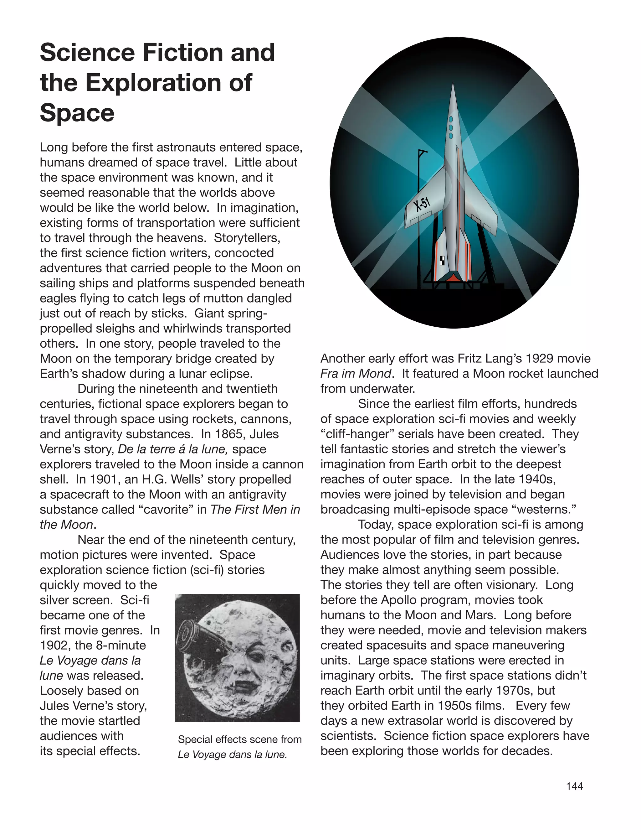 144
Science Fiction and
the Exploration of
Space
Long before the ﬁrst astronauts entered space,
humans dreamed of space travel. Little about
the space environment was known, and it
seemed reasonable that the worlds above
would be like the world below. In imagination,
existing forms of transportation were sufﬁcient
to travel through the heavens. Storytellers,
the ﬁrst science ﬁction writers, concocted
adventures that carried people to the Moon on
sailing ships and platforms suspended beneath
eagles ﬂying to catch legs of mutton dangled
just out of reach by sticks. Giant spring-
propelled sleighs and whirlwinds transported
others. In one story, people traveled to the
Moon on the temporary bridge created by
Earth’s shadow during a lunar eclipse.
During the nineteenth and twentieth
centuries, ﬁctional space explorers began to
travel through space using rockets, cannons,
and antigravity substances. In 1865, Jules
Verne’s story, De la terre á la lune, space
explorers traveled to the Moon inside a cannon
shell. In 1901, an H.G. Wells’ story propelled
a spacecraft to the Moon with an antigravity
substance called “cavorite” in The First Men in
the Moon.
Near the end of the nineteenth century,
motion pictures were invented. Space
exploration science ﬁction (sci-ﬁ) stories
quickly moved to the
silver screen. Sci-ﬁ
became one of the
ﬁrst movie genres. In
1902, the 8-minute
Le Voyage dans la
lune was released.
Loosely based on
Jules Verne’s story,
the movie startled
audiences with Special effects scene from
its special effects. Le Voyage dans la lune.
X-51
Another early effort was Fritz Lang’s 1929 movie
Fra im Mond. It featured a Moon rocket launched
from underwater.
Since the earliest ﬁlm efforts, hundreds
of space exploration sci-ﬁ movies and weekly
“cliff-hanger” serials have been created. They
tell fantastic stories and stretch the viewer’s
imagination from Earth orbit to the deepest
reaches of outer space. In the late 1940s,
movies were joined by television and began
broadcasing multi-episode space “westerns.”
Today, space exploration sci-ﬁ is among
the most popular of ﬁlm and television genres.
Audiences love the stories, in part because
they make almost anything seem possible.
The stories they tell are often visionary. Long
before the Apollo program, movies took
humans to the Moon and Mars. Long before
they were needed, movie and television makers
created spacesuits and space maneuvering
units. Large space stations were erected in
imaginary orbits. The ﬁrst space stations didn’t
reach Earth orbit until the early 1970s, but
they orbited Earth in 1950s ﬁlms. Every few
days a new extrasolar world is discovered by
scientists. Science ﬁction space explorers have
been exploring those worlds for decades.
 