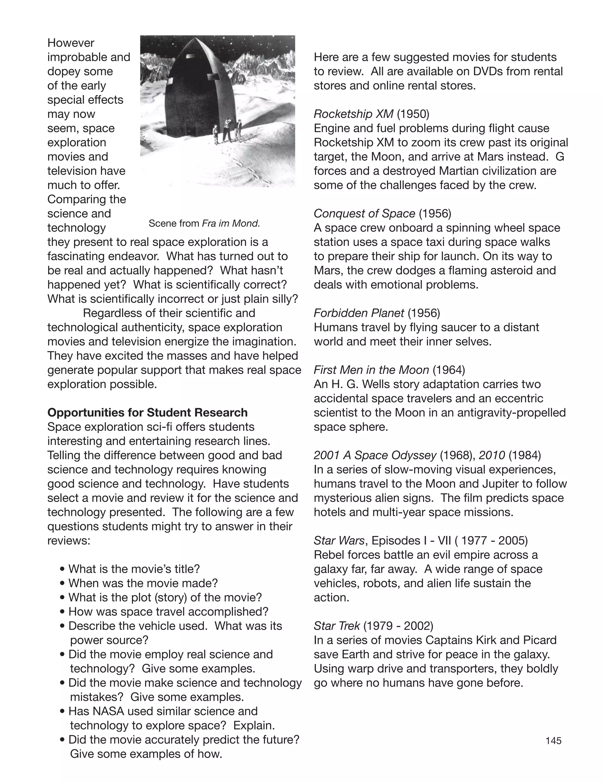 145
However
improbable and
dopey some
of the early
special effects
may now
seem, space
exploration
movies and
television have
much to offer.
Comparing the
science and
technology Scene from Fra im Mond.
they present to real space exploration is a
fascinating endeavor. What has turned out to
be real and actually happened? What hasn’t
happened yet? What is scientiﬁcally correct?
What is scientiﬁcally incorrect or just plain silly?
Regardless of their scientiﬁc and
technological authenticity, space exploration
movies and television energize the imagination.
They have excited the masses and have helped
generate popular support that makes real space
exploration possible.
Opportunities for Student Research
Space exploration sci-ﬁ offers students
interesting and entertaining research lines.
Telling the difference between good and bad
science and technology requires knowing
good science and technology. Have students
select a movie and review it for the science and
technology presented. The following are a few
questions students might try to answer in their
reviews:
• What is the movie’s title?
• When was the movie made?
• What is the plot (story) of the movie?
• How was space travel accomplished?
• Describe the vehicle used. What was its
power source?
• Did the movie employ real science and
technology? Give some examples.
• Did the movie make science and technology
mistakes? Give some examples.
• Has NASA used similar science and
technology to explore space? Explain.
• Did the movie accurately predict the future?
Give some examples of how.
Here are a few suggested movies for students
to review. All are available on DVDs from rental
stores and online rental stores.
Rocketship XM (1950)
Engine and fuel problems during ﬂight cause
Rocketship XM to zoom its crew past its original
target, the Moon, and arrive at Mars instead. G
forces and a destroyed Martian civilization are
some of the challenges faced by the crew.
Conquest of Space (1956)
A space crew onboard a spinning wheel space
station uses a space taxi during space walks
to prepare their ship for launch. On its way to
Mars, the crew dodges a ﬂaming asteroid and
deals with emotional problems.
Forbidden Planet (1956)
Humans travel by ﬂying saucer to a distant
world and meet their inner selves.
First Men in the Moon (1964)
An H. G. Wells story adaptation carries two
accidental space travelers and an eccentric
scientist to the Moon in an antigravity-propelled
space sphere.
2001 A Space Odyssey (1968), 2010 (1984)
In a series of slow-moving visual experiences,
humans travel to the Moon and Jupiter to follow
mysterious alien signs. The ﬁlm predicts space
hotels and multi-year space missions.
Star Wars, Episodes I - VII ( 1977 - 2005)
Rebel forces battle an evil empire across a
galaxy far, far away. A wide range of space
vehicles, robots, and alien life sustain the
action.
Star Trek (1979 - 2002)
In a series of movies Captains Kirk and Picard
save Earth and strive for peace in the galaxy.
Using warp drive and transporters, they boldly
go where no humans have gone before.
 