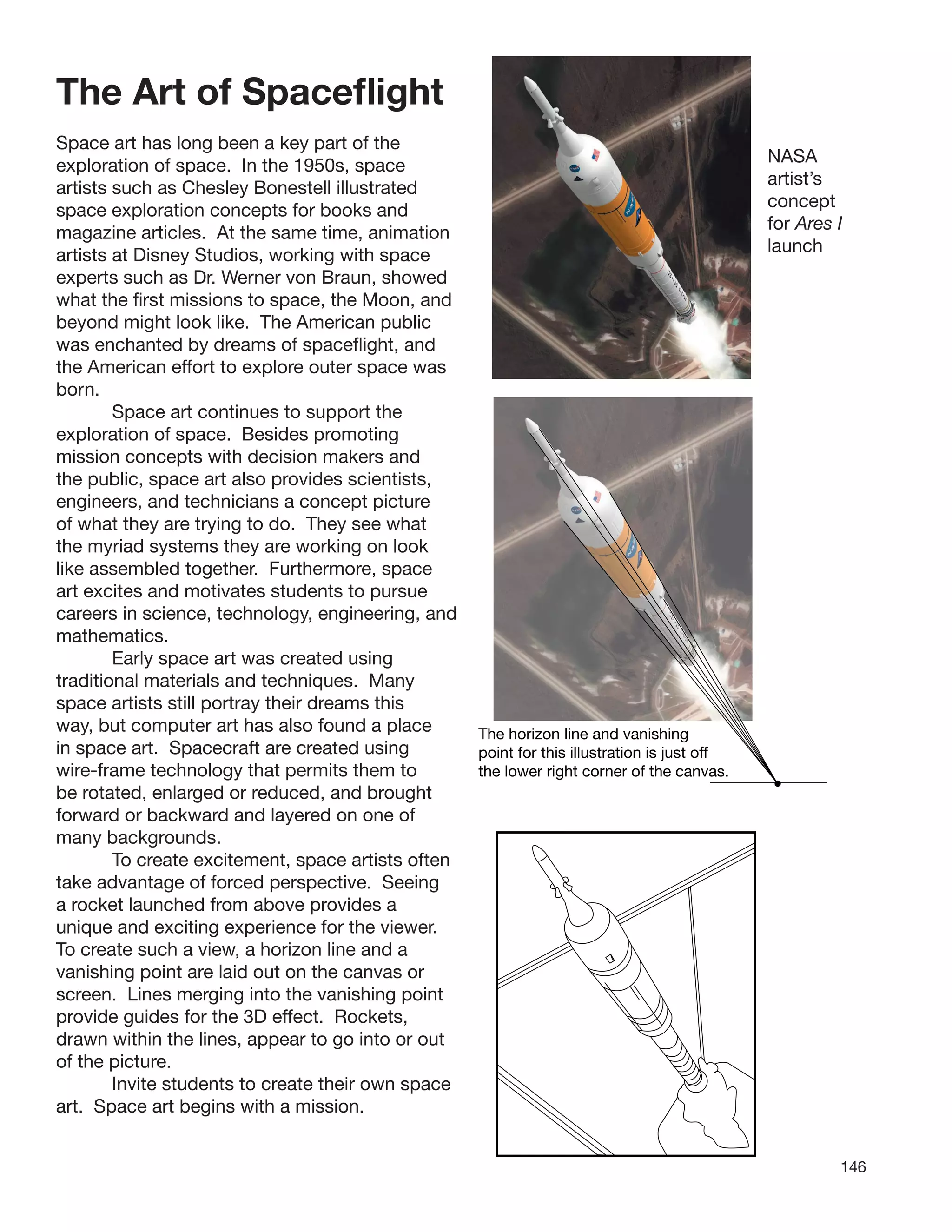 146
The Art of Spaceﬂight
Space art has long been a key part of the
exploration of space. In the 1950s, space
artists such as Chesley Bonestell illustrated
space exploration concepts for books and
magazine articles. At the same time, animation
artists at Disney Studios, working with space
experts such as Dr. Werner von Braun, showed
what the ﬁrst missions to space, the Moon, and
beyond might look like. The American public
was enchanted by dreams of spaceﬂight, and
the American effort to explore outer space was
born.
Space art continues to support the
exploration of space. Besides promoting
mission concepts with decision makers and
the public, space art also provides scientists,
engineers, and technicians a concept picture
of what they are trying to do. They see what
the myriad systems they are working on look
like assembled together. Furthermore, space
art excites and motivates students to pursue
careers in science, technology, engineering, and
mathematics.
Early space art was created using
traditional materials and techniques. Many
space artists still portray their dreams this
way, but computer art has also found a place
in space art. Spacecraft are created using
wire-frame technology that permits them to
be rotated, enlarged or reduced, and brought
forward or backward and layered on one of
many backgrounds.
To create excitement, space artists often
take advantage of forced perspective. Seeing
a rocket launched from above provides a
unique and exciting experience for the viewer.
To create such a view, a horizon line and a
vanishing point are laid out on the canvas or
screen. Lines merging into the vanishing point
provide guides for the 3D effect. Rockets,
drawn within the lines, appear to go into or out
of the picture.
Invite students to create their own space
art. Space art begins with a mission.
he horiz
oint for t
he lower
T
p
t
on line and vanishing
his illustration is just off
right corner of the canvas.
NASA
artist’s
concept
for Ares I
launch
 