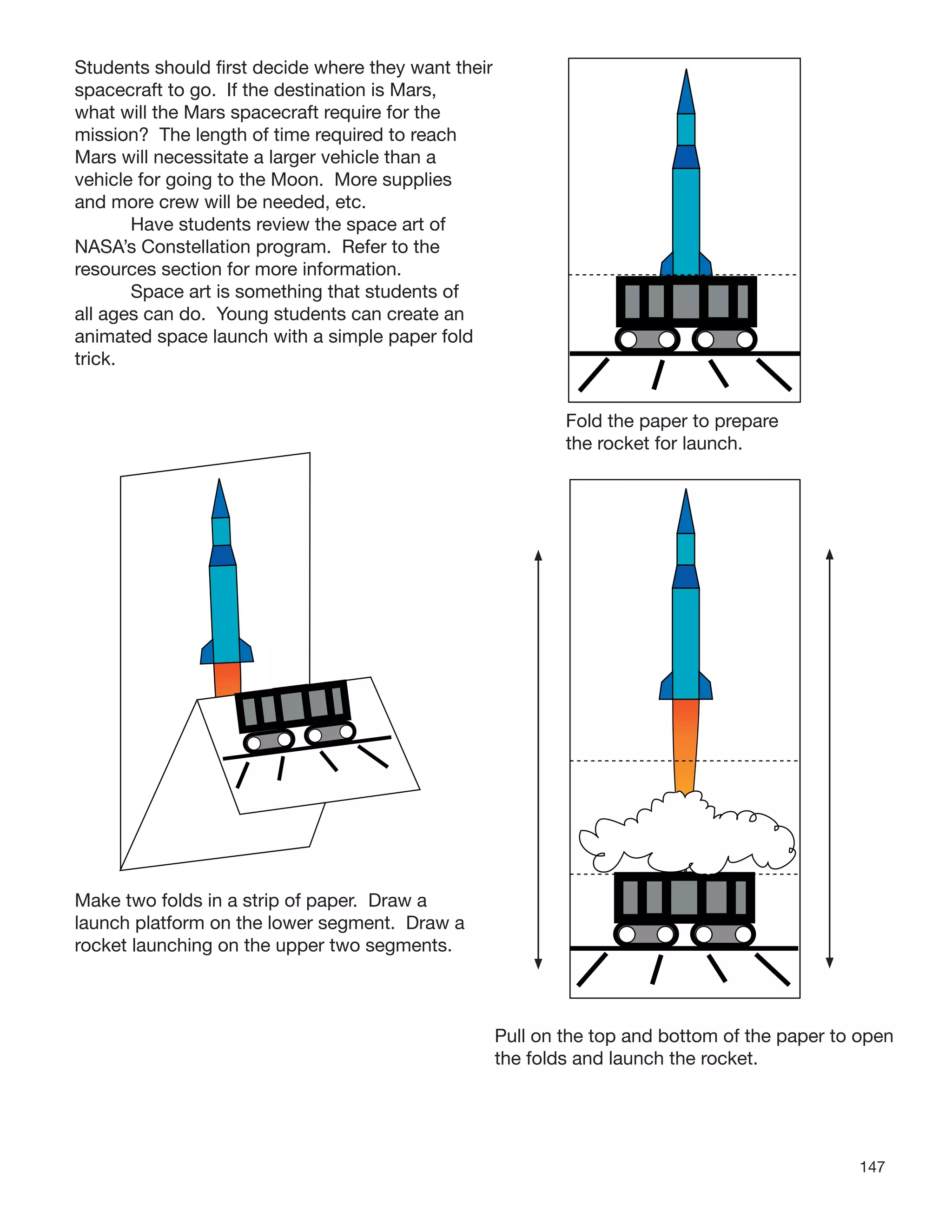 147
Students should ﬁrst decide where they want their
spacecraft to go. If the destination is Mars,
what will the Mars spacecraft require for the
mission? The length of time required to reach
Mars will necessitate a larger vehicle than a
vehicle for going to the Moon. More supplies
and more crew will be needed, etc.
Have students review the space art of
NASA’s Constellation program. Refer to the
resources section for more information.
Space art is something that students of
all ages can do. Young students can create an
animated space launch with a simple paper fold
trick.
Make two folds in a strip of paper. Draw a
launch platform on the lower segment. Draw a
rocket launching on the upper two segments.
Fold the paper to prepare
the rocket for launch.
Pull on the top and bottom of the paper to open
the folds and launch the rocket.
 