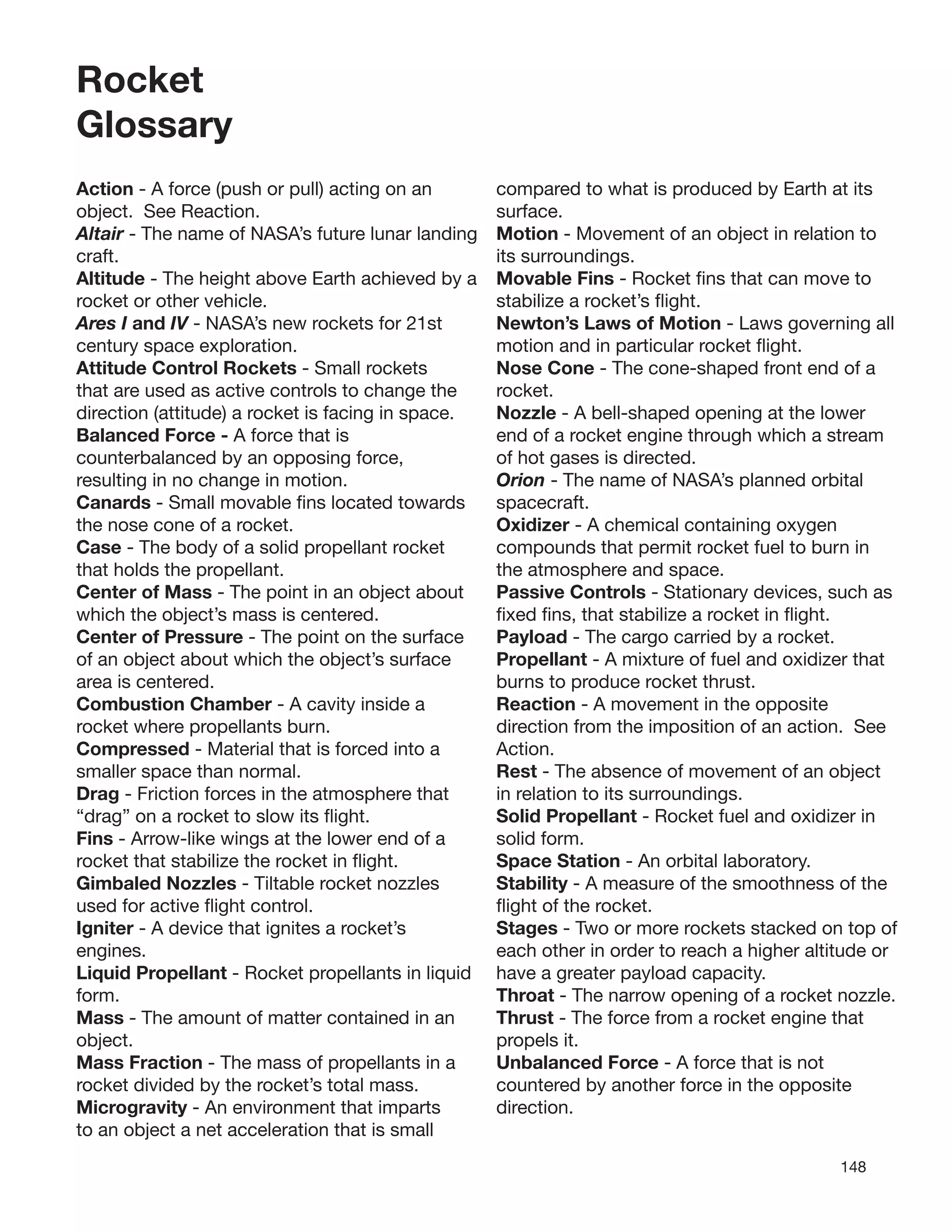 148
Rocket
Glossary
Action - A force (push or pull) acting on an
object. See Reaction.
Altair - The name of NASA’s future lunar landing
craft.
Altitude - The height above Earth achieved by a
rocket or other vehicle.
Ares I and IV - NASA’s new rockets for 21st
century space exploration.
Attitude Control Rockets - Small rockets
that are used as active controls to change the
direction (attitude) a rocket is facing in space.
Balanced Force - A force that is
counterbalanced by an opposing force,
resulting in no change in motion.
Canards - Small movable ﬁns located towards
the nose cone of a rocket.
Case - The body of a solid propellant rocket
that holds the propellant.
Center of Mass - The point in an object about
which the object’s mass is centered.
Center of Pressure - The point on the surface
of an object about which the object’s surface
area is centered.
Combustion Chamber - A cavity inside a
rocket where propellants burn.
Compressed - Material that is forced into a
smaller space than normal.
Drag - Friction forces in the atmosphere that
“drag” on a rocket to slow its ﬂight.
Fins - Arrow-like wings at the lower end of a
rocket that stabilize the rocket in ﬂight.
Gimbaled Nozzles - Tiltable rocket nozzles
used for active ﬂight control.
Igniter - A device that ignites a rocket’s
engines.
Liquid Propellant - Rocket propellants in liquid
form.
Mass - The amount of matter contained in an
object.
Mass Fraction - The mass of propellants in a
rocket divided by the rocket’s total mass.
Microgravity - An environment that imparts
to an object a net acceleration that is small
compared to what is produced by Earth at its
surface.
Motion - Movement of an object in relation to
its surroundings.
Movable Fins - Rocket ﬁns that can move to
stabilize a rocket’s ﬂight.
Newton’s Laws of Motion - Laws governing all
motion and in particular rocket ﬂight.
Nose Cone - The cone-shaped front end of a
rocket.
Nozzle - A bell-shaped opening at the lower
end of a rocket engine through which a stream
of hot gases is directed.
Orion - The name of NASA’s planned orbital
spacecraft.
Oxidizer - A chemical containing oxygen
compounds that permit rocket fuel to burn in
the atmosphere and space.
Passive Controls - Stationary devices, such as
ﬁxed ﬁns, that stabilize a rocket in ﬂight.
Payload - The cargo carried by a rocket.
Propellant - A mixture of fuel and oxidizer that
burns to produce rocket thrust.
Reaction - A movement in the opposite
direction from the imposition of an action. See
Action.
Rest - The absence of movement of an object
in relation to its surroundings.
Solid Propellant - Rocket fuel and oxidizer in
solid form.
Space Station - An orbital laboratory.
Stability - A measure of the smoothness of the
ﬂight of the rocket.
Stages - Two or more rockets stacked on top of
each other in order to reach a higher altitude or
have a greater payload capacity.
Throat - The narrow opening of a rocket nozzle.
Thrust - The force from a rocket engine that
propels it.
Unbalanced Force - A force that is not
countered by another force in the opposite
direction.
 
