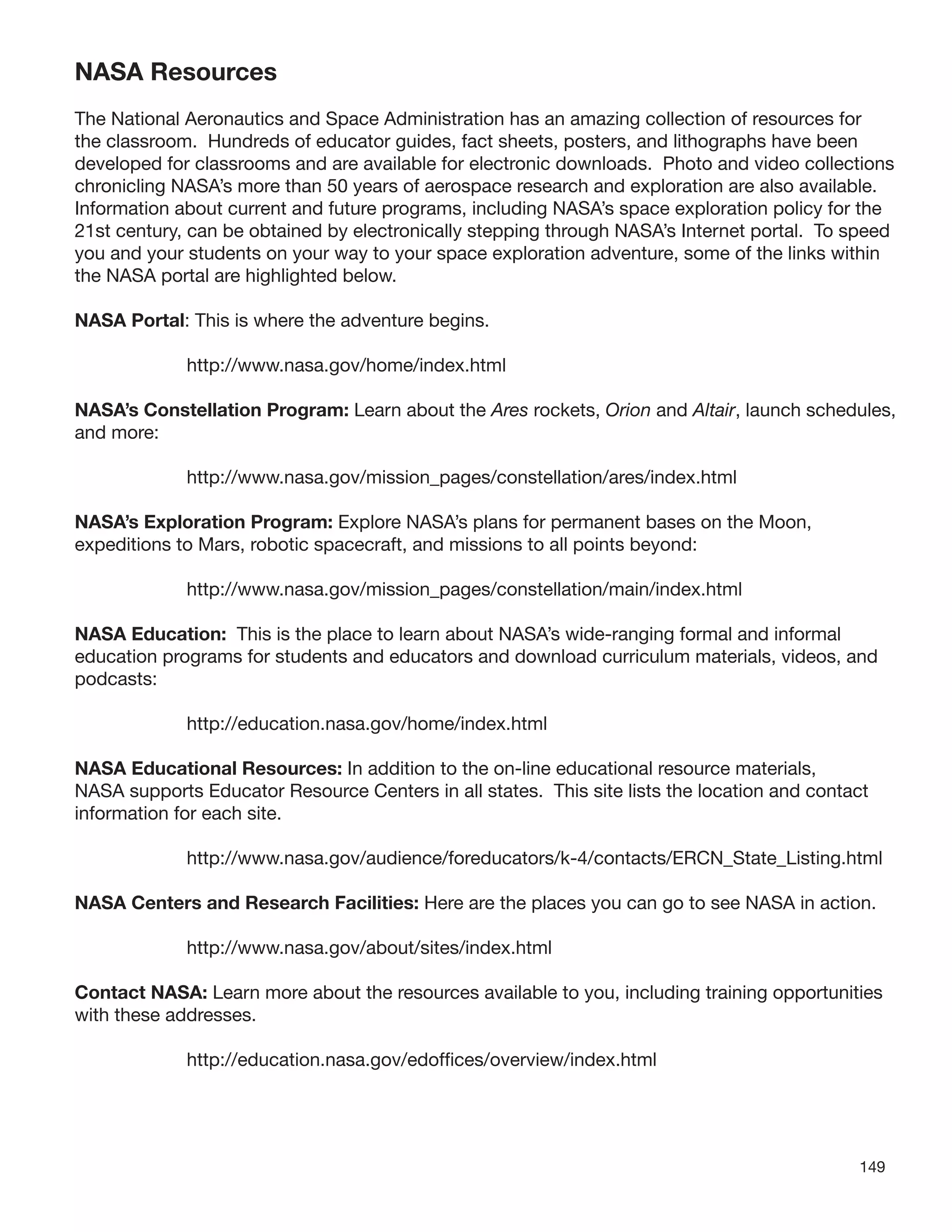 149
NASA Resources
The National Aeronautics and Space Administration has an amazing collection of resources for
the classroom. Hundreds of educator guides, fact sheets, posters, and lithographs have been
developed for classrooms and are available for electronic downloads. Photo and video collections
chronicling NASA’s more than 50 years of aerospace research and exploration are also available.
Information about current and future programs, including NASA’s space exploration policy for the
21st century, can be obtained by electronically stepping through NASA’s Internet portal. To speed
you and your students on your way to your space exploration adventure, some of the links within
the NASA portal are highlighted below.
NASA Portal: This is where the adventure begins.
http://www.nasa.gov/home/index.html
NASA’s Constellation Program: Learn about the Ares rockets, Orion and Altair, launch schedules,
and more:
http://www.nasa.gov/mission_pages/constellation/ares/index.html
NASA’s Exploration Program: Explore NASA’s plans for permanent bases on the Moon,
expeditions to Mars, robotic spacecraft, and missions to all points beyond:
http://www.nasa.gov/mission_pages/constellation/main/index.html
NASA Education: This is the place to learn about NASA’s wide-ranging formal and informal
education programs for students and educators and download curriculum materials, videos, and
podcasts:
http://education.nasa.gov/home/index.html
NASA Educational Resources: In addition to the on-line educational resource materials,
NASA supports Educator Resource Centers in all states. This site lists the location and contact
information for each site.
http://www.nasa.gov/audience/foreducators/k-4/contacts/ERCN_State_Listing.html
NASA Centers and Research Facilities: Here are the places you can go to see NASA in action.
http://www.nasa.gov/about/sites/index.html
Contact NASA: Learn more about the resources available to you, including training opportunities
with these addresses.
http://education.nasa.gov/edofﬁces/overview/index.html
 