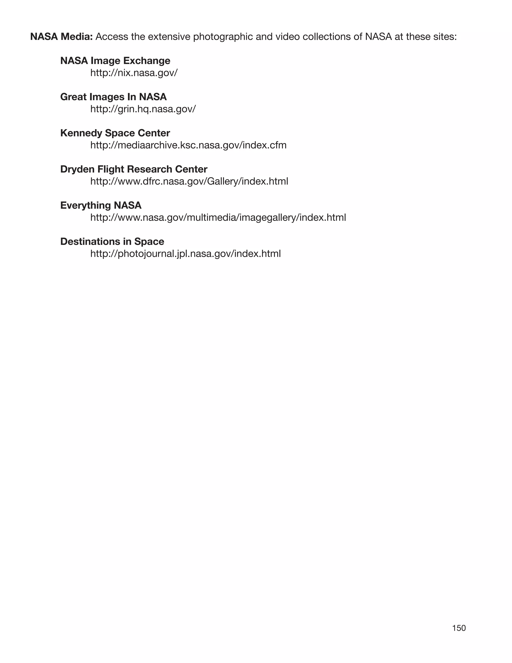 150
NASA Media: Access the extensive photographic and video collections of NASA at these sites:
NASA Image Exchange
http://nix.nasa.gov/
Great Images In NASA
http://grin.hq.nasa.gov/
Kennedy Space Center
http://mediaarchive.ksc.nasa.gov/index.cfm
Dryden Flight Research Center
http://www.dfrc.nasa.gov/Gallery/index.html
Everything NASA
http://www.nasa.gov/multimedia/imagegallery/index.html
Destinations in Space
http://photojournal.jpl.nasa.gov/index.html
 