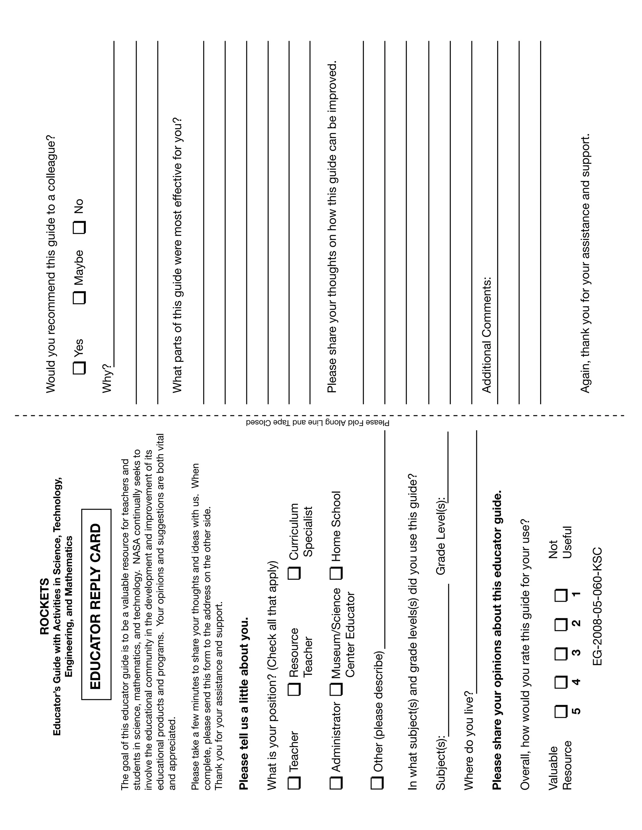 151
studentsinscience,mathematics,andtechnology.NASAcontinuallyseeksto
involvetheeducationalcommunityinthedevelopmentandimprovementofits
educationalproductsandprograms.Youropinionsandsuggestionsarebothvital
andappreciated.
Pleasetakeafewminutestoshareyourthoughtsandideaswithus.When
complete,pleasesendthisformtotheaddressontheotherside.
Thankyouforyourassistanceandsupport.
Pleasetellusalittleaboutyou.
Whatisyourposition?(Checkallthatapply)
Inwhatsubject(s)andgradelevels(s)didyouusethisguide?
Subject(s):GradeLevel(s):
Wheredoyoulive?
Pleaseshareyouropinionsaboutthiseducatorguide.
Overall,howwouldyouratethisguideforyouruse?
ValuableNot
ResourceUseful
TeacherResourceCurriculum
TeacherSpecialist
AdministratorMuseum/ScienceHomeSchool
CenterEducator
Other(pleasedescribe)
54321
EG-2008-05-060-KSC
ROCKETS
Educator’sGuidewithActivitiesinScience,Technology,
Engineering,andMathematics
YCARDTORREPLEDUCA
Thegoalofthiseducatorguideistobeavaluableresourceforteachersand
Wouldyourecommendthisguidetoacolleague?
YesMaybeNo
Why?
Whatpartsofthisguideweremosteffectiveforyou?
Pleaseshareyourthoughtsonhowthisguidecanbeimproved.
AdditionalComments:
Again,thankyouforyourassistanceandsupport.
PleaseFoldAlongLineandTapeClosed
 