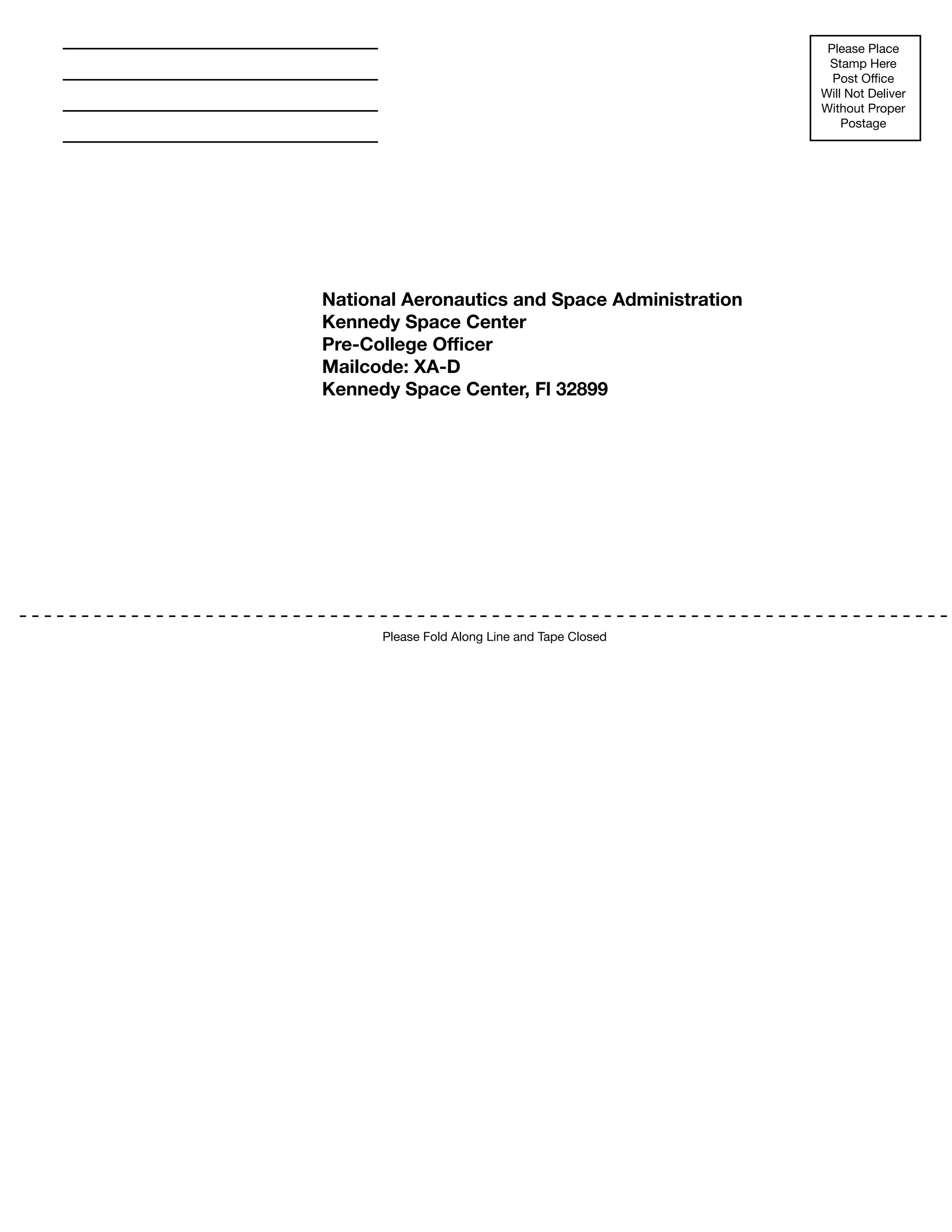 152
Please Fold Along Line and Tape Closed
Please Place
Stamp Here
Post Office
Will Not Deliver
Without Proper
Postage
National Aeronautics and Space Administration
Kennedy Space Center
Pre-College Officer
Mailcode: XA-D
Kennedy Space Center, Fl 32899
 