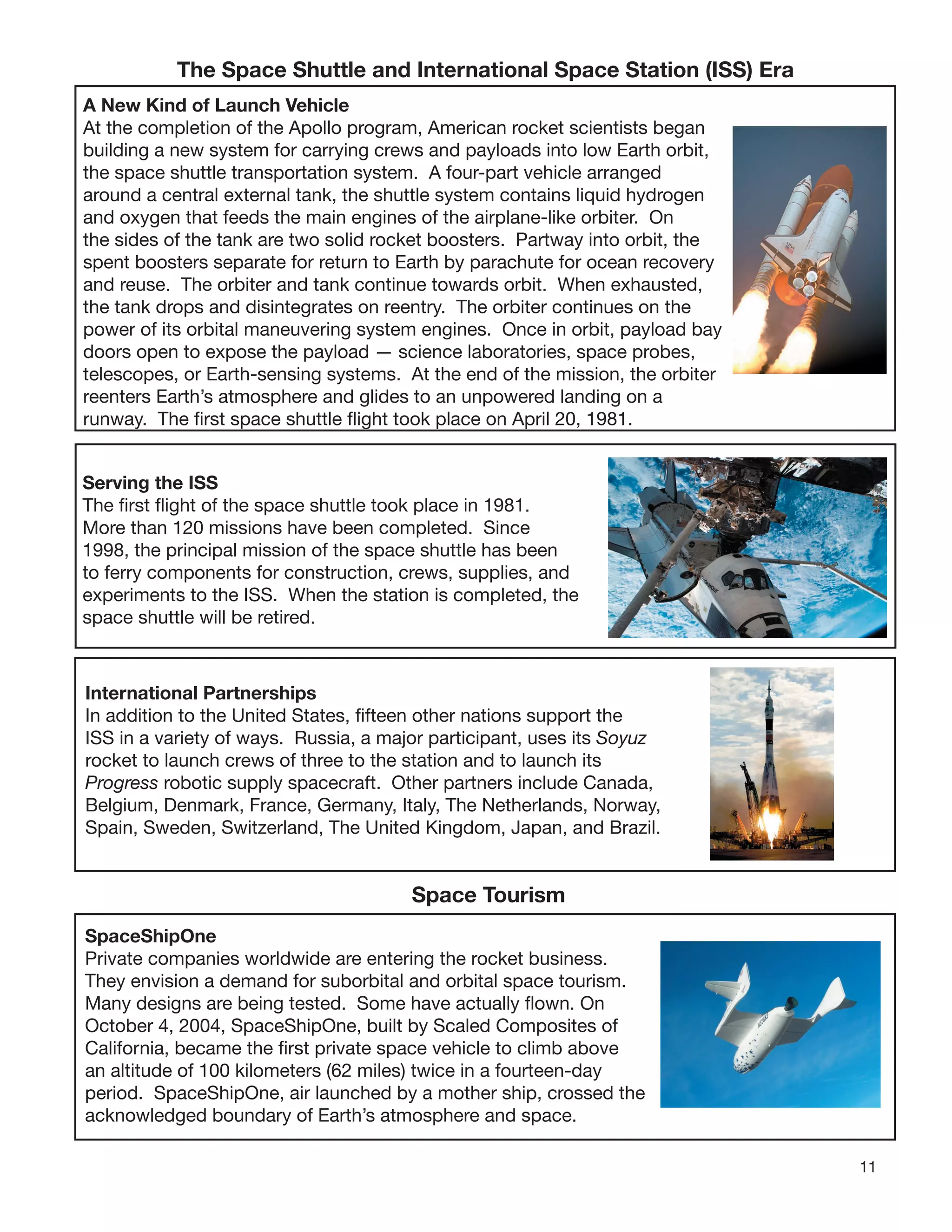 11
The Space Shuttle and International Space Station (ISS) Era
A New Kind of Launch Vehicle
At the completion of the Apollo program, American rocket scientists began
building a new system for carrying crews and payloads into low Earth orbit,
the space shuttle transportation system. A four-part vehicle arranged
around a central external tank, the shuttle system contains liquid hydrogen
and oxygen that feeds the main engines of the airplane-like orbiter. On
the sides of the tank are two solid rocket boosters. Partway into orbit, the
spent boosters separate for return to Earth by parachute for ocean recovery
and reuse. The orbiter and tank continue towards orbit. When exhausted,
the tank drops and disintegrates on reentry. The orbiter continues on the
power of its orbital maneuvering system engines. Once in orbit, payload bay
doors open to expose the payload — science laboratories, space probes,
telescopes, or Earth-sensing systems. At the end of the mission, the orbiter
reenters Earth’s atmosphere and glides to an unpowered landing on a
runway. The ﬁrst space shuttle ﬂight took place on April 20, 1981.
Serving the ISS
The ﬁrst ﬂight of the space shuttle took place in 1981.
More than 120 missions have been completed. Since
1998, the principal mission of the space shuttle has been
to ferry components for construction, crews, supplies, and
experiments to the ISS. When the station is completed, the
space shuttle will be retired.
International Partnerships
In addition to the United States, ﬁfteen other nations support the
ISS in a variety of ways. Russia, a major participant, uses its Soyuz
rocket to launch crews of three to the station and to launch its
Progress robotic supply spacecraft. Other partners include Canada,
Belgium, Denmark, France, Germany, Italy, The Netherlands, Norway,
Spain, Sweden, Switzerland, The United Kingdom, Japan, and Brazil.
Space Tourism
SpaceShipOne
Private companies worldwide are entering the rocket business.
They envision a demand for suborbital and orbital space tourism.
Many designs are being tested. Some have actually ﬂown. On
October 4, 2004, SpaceShipOne, built by Scaled Composites of
California, became the ﬁrst private space vehicle to climb above
an altitude of 100 kilometers (62 miles) twice in a fourteen-day
period. SpaceShipOne, air launched by a mother ship, crossed the
acknowledged boundary of Earth’s atmosphere and space.
 