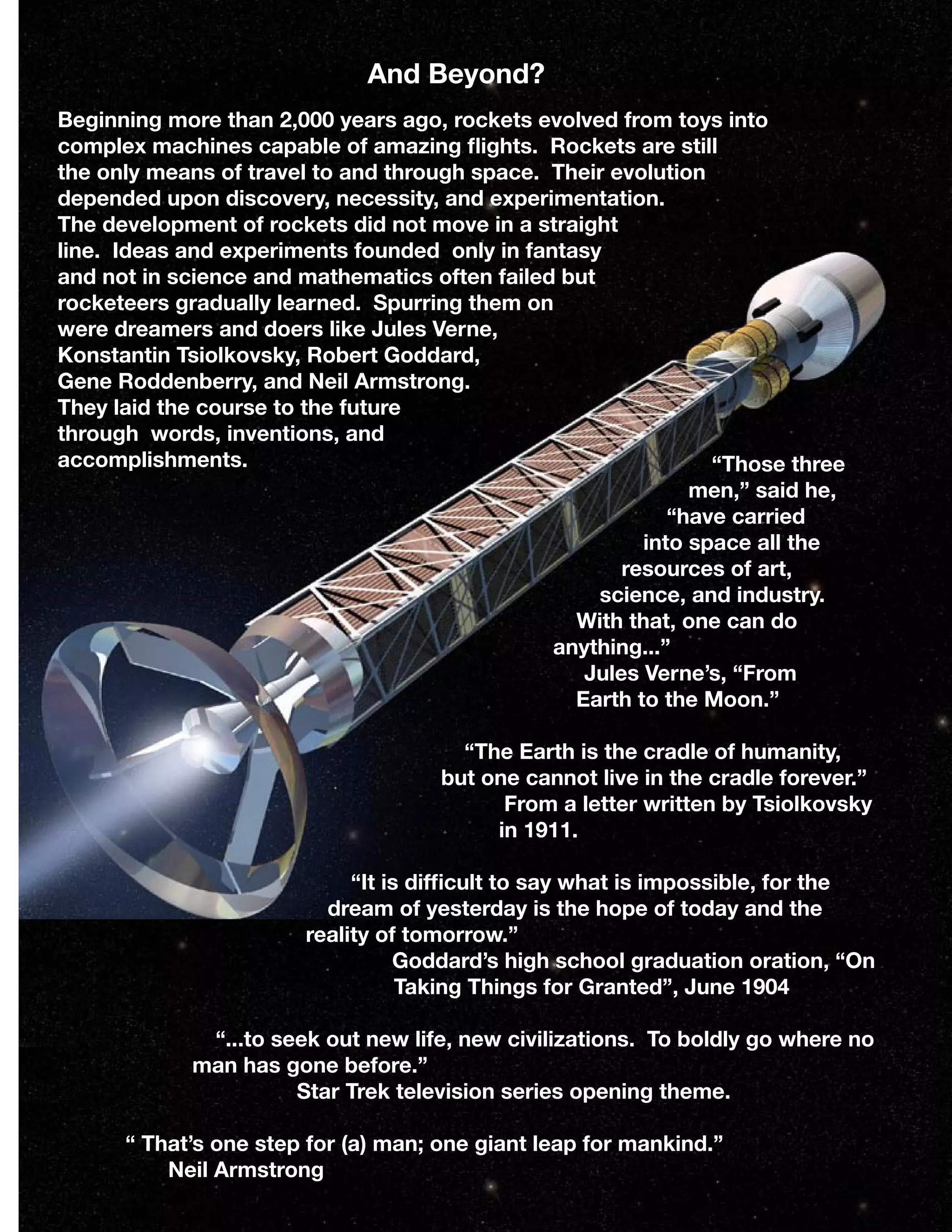 And Beyond?
Beginning more than 2,000 years ago, rockets evolved from toys into
complex machines capable of amazing ﬂights. Rockets are still
the only means of travel to and through space. Their evolution
depended upon discovery, necessity, and experimentation.
The development of rockets did not move in a straight
line. Ideas and experiments founded only in fantasy
and not in science and mathematics often failed but
rocketeers gradually learned. Spurring them on
were dreamers and doers like Jules Verne,
Konstantin Tsiolkovsky, Robert Goddard,
Gene Roddenberry, and Neil Armstrong.
They laid the course to the future
through words, inventions, and
accomplishments. “Those three
men,” said he,
“have carried
into space all the
resources of art,
science, and industry.
With that, one can do
anything...”
Jules Verne’s, “From
Earth to the Moon.”
“The Earth is the cradle of humanity,
but one cannot live in the cradle forever.”
From a letter written by Tsiolkovsky
in 1911.
“It is difﬁcult to say what is impossible, for the
dream of yesterday is the hope of today and the
reality of tomorrow.”
Goddard’s high school graduation oration, “On
Taking Things for Granted”, June 1904
“...to seek out new life, new civilizations. To boldly go where no
man has gone before.”
Star Trek television series opening theme.
“ That’s one step for (a) man; one giant leap for mankind.”
Neil Armstrong 12
 
