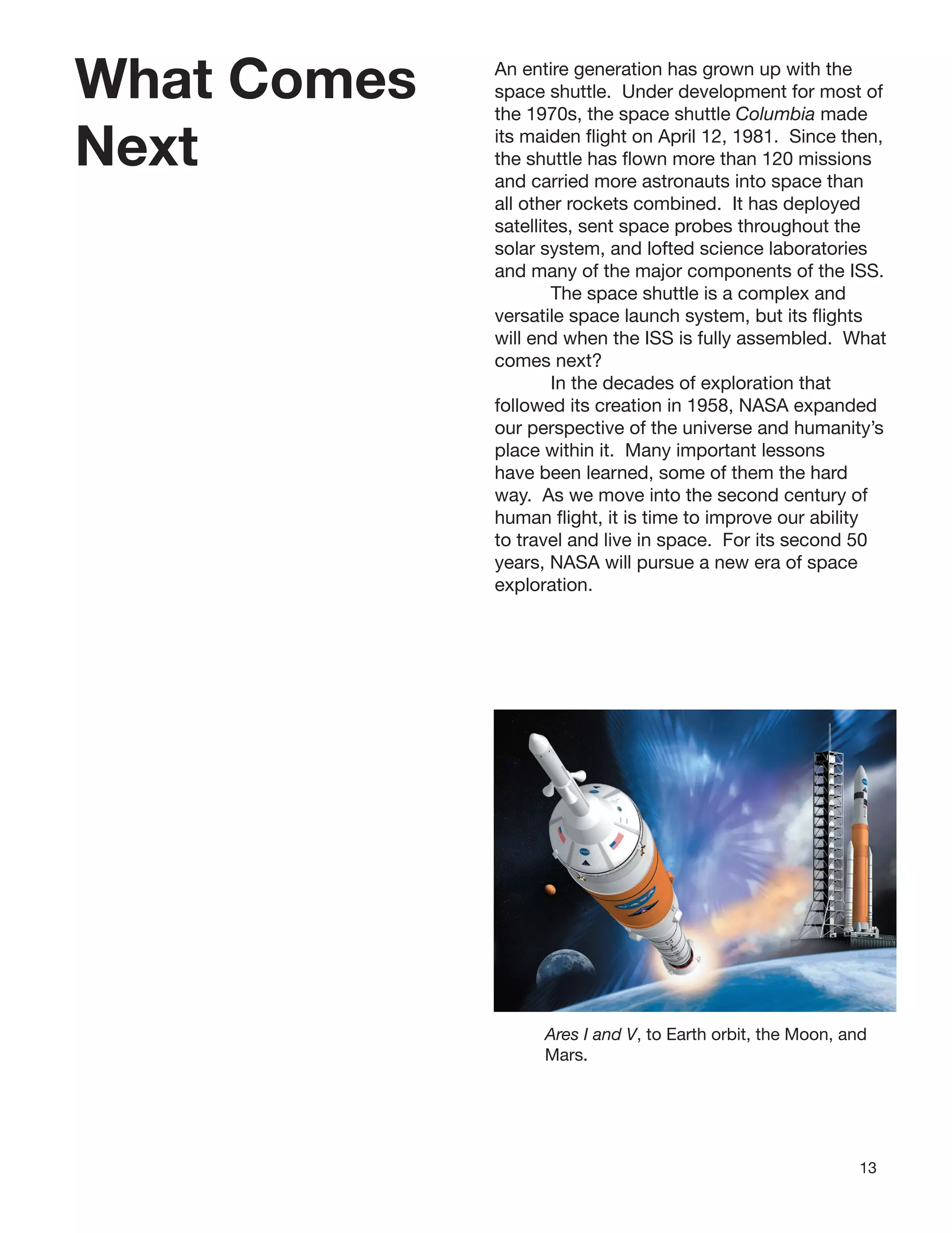 13
What Comes
Next
An entire generation has grown up with the
space shuttle. Under development for most of
the 1970s, the space shuttle Columbia made
its maiden ﬂight on April 12, 1981. Since then,
the shuttle has ﬂown more than 120 missions
and carried more astronauts into space than
all other rockets combined. It has deployed
satellites, sent space probes throughout the
solar system, and lofted science laboratories
and many of the major components of the ISS.
The space shuttle is a complex and
versatile space launch system, but its ﬂights
will end when the ISS is fully assembled. What
comes next?
In the decades of exploration that
followed its creation in 1958, NASA expanded
our perspective of the universe and humanity’s
place within it. Many important lessons
have been learned, some of them the hard
way. As we move into the second century of
human ﬂight, it is time to improve our ability
to travel and live in space. For its second 50
years, NASA will pursue a new era of space
exploration.
Ares I and V, to Earth orbit, the Moon, and
Mars.
 