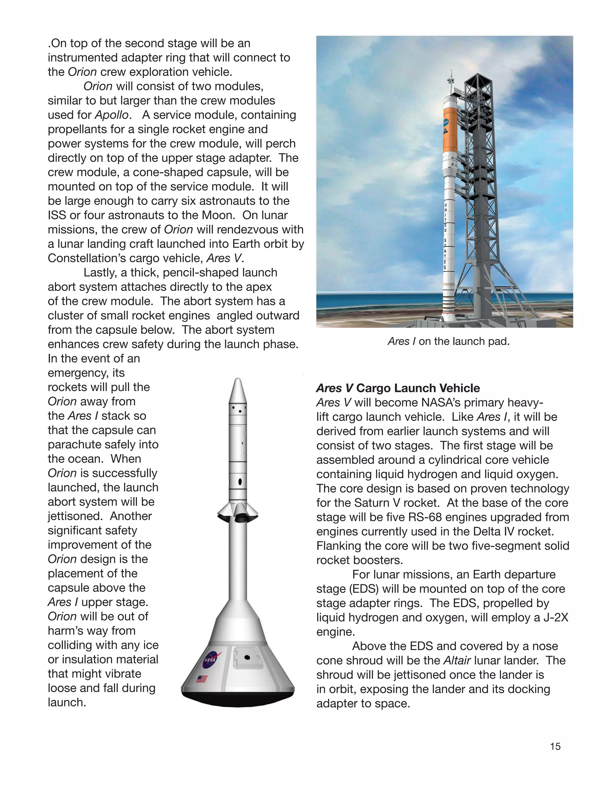 15
.On top of the second stage will be an
instrumented adapter ring that will connect to
the Orion crew exploration vehicle.
Orion will consist of two modules,
similar to but larger than the crew modules
used for Apollo. A service module, containing
propellants for a single rocket engine and
power systems for the crew module, will perch
directly on top of the upper stage adapter. The
crew module, a cone-shaped capsule, will be
mounted on top of the service module. It will
be large enough to carry six astronauts to the
ISS or four astronauts to the Moon. On lunar
missions, the crew of Orion will rendezvous with
a lunar landing craft launched into Earth orbit by
Constellation’s cargo vehicle, Ares V.
Lastly, a thick, pencil-shaped launch
abort system attaches directly to the apex
of the crew module. The abort system has a
cluster of small rocket engines angled outward
from the capsule below. The abort system
enhances crew safety during the launch phase.
In the event of an
emergency, its
rockets will pull the
Orion away from
the Ares I stack so
that the capsule can
parachute safely into
the ocean. When
Orion is successfully
launched, the launch
abort system will be
jettisoned. Another
signiﬁcant safety
improvement of the
Orion design is the
placement of the
capsule above the
Ares I upper stage.
Orion will be out of
harm’s way from
colliding with any ice
or insulation material
that might vibrate
loose and fall during
launch. Orion with the launch abort
Ares I on the launch pad.
Ares V Cargo Launch Vehicle
Ares V will become NASA’s primary heavy-
lift cargo launch vehicle. Like Ares I, it will be
derived from earlier launch systems and will
consist of two stages. The ﬁrst stage will be
assembled around a cylindrical core vehicle
containing liquid hydrogen and liquid oxygen.
The core design is based on proven technology
for the Saturn V rocket. At the base of the core
stage will be ﬁve RS-68 engines upgraded from
engines currently used in the Delta IV rocket.
Flanking the core will be two ﬁve-segment solid
rocket boosters.
For lunar missions, an Earth departure
stage (EDS) will be mounted on top of the core
stage adapter rings. The EDS, propelled by
liquid hydrogen and oxygen, will employ a J-2X
engine.
Above the EDS and covered by a nose
cone shroud will be the Altair lunar lander. The
shroud will be jettisoned once the lander is
in orbit, exposing the lander and its docking
adapter to space.
 