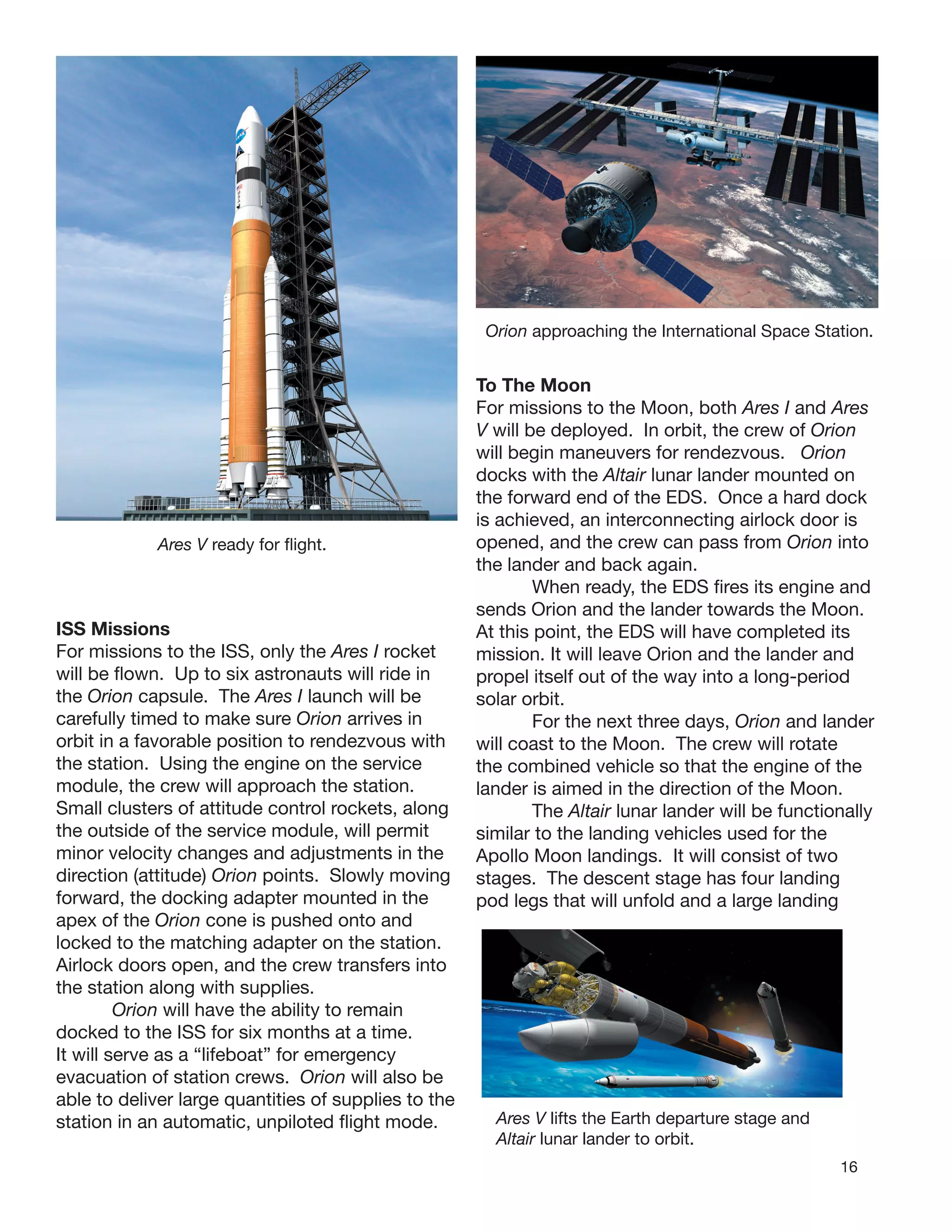 16
Ares V ready for ﬂight.
ISS Missions
For missions to the ISS, only the Ares I rocket
will be ﬂown. Up to six astronauts will ride in
the Orion capsule. The Ares I launch will be
carefully timed to make sure Orion arrives in
orbit in a favorable position to rendezvous with
the station. Using the engine on the service
module, the crew will approach the station.
Small clusters of attitude control rockets, along
the outside of the service module, will permit
minor velocity changes and adjustments in the
direction (attitude) Orion points. Slowly moving
forward, the docking adapter mounted in the
apex of the Orion cone is pushed onto and
locked to the matching adapter on the station.
Airlock doors open, and the crew transfers into
the station along with supplies.
Orion will have the ability to remain
docked to the ISS for six months at a time.
It will serve as a “lifeboat” for emergency
evacuation of station crews. Orion will also be
able to deliver large quantities of supplies to the
station in an automatic, unpiloted ﬂight mode.
Orion approaching the International Space Station.
Ares V lifts the Earth departure stage and
Altair lunar lander to orbit.
To The Moon
For missions to the Moon, both Ares I and Ares
V will be deployed. In orbit, the crew of Orion
will begin maneuvers for rendezvous. Orion
docks with the Altair lunar lander mounted on
the forward end of the EDS. Once a hard dock
is achieved, an interconnecting airlock door is
opened, and the crew can pass from Orion into
the lander and back again.
When ready, the EDS ﬁres its engine and
sends Orion and the lander towards the Moon.
At this point, the EDS will have completed its
mission. It will leave Orion and the lander and
propel itself out of the way into a long-period
solar orbit.
For the next three days, Orion and lander
will coast to the Moon. The crew will rotate
the combined vehicle so that the engine of the
lander is aimed in the direction of the Moon.
The Altair lunar lander will be functionally
similar to the landing vehicles used for the
Apollo Moon landings. It will consist of two
stages. The descent stage has four landing
pod legs that will unfold and a large landing
 