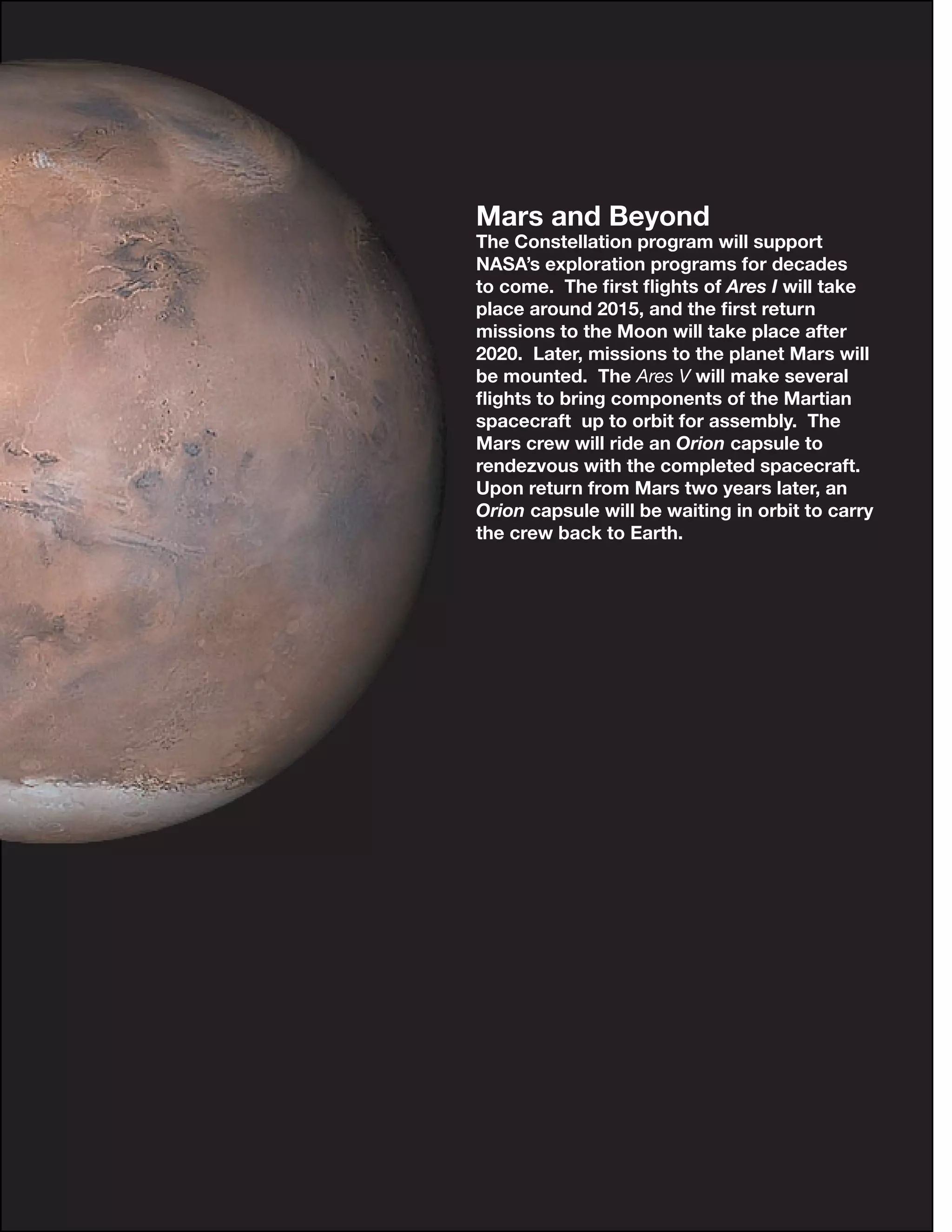 18
Mars and Beyond
The Constellation program will support
NASA’s exploration programs for decades
to come. The ﬁrst ﬂights of Ares I will take
place around 2015, and the ﬁrst return
missions to the Moon will take place after
2020. Later, missions to the planet Mars will
be mounted. The Ares V will make several
ﬂights to bring components of the Martian
spacecraft up to orbit for assembly. The
Mars crew will ride an Orion capsule to
rendezvous with the completed spacecraft.
Upon return from Mars two years later, an
Orion capsule will be waiting in orbit to carry
the crew back to Earth.
 