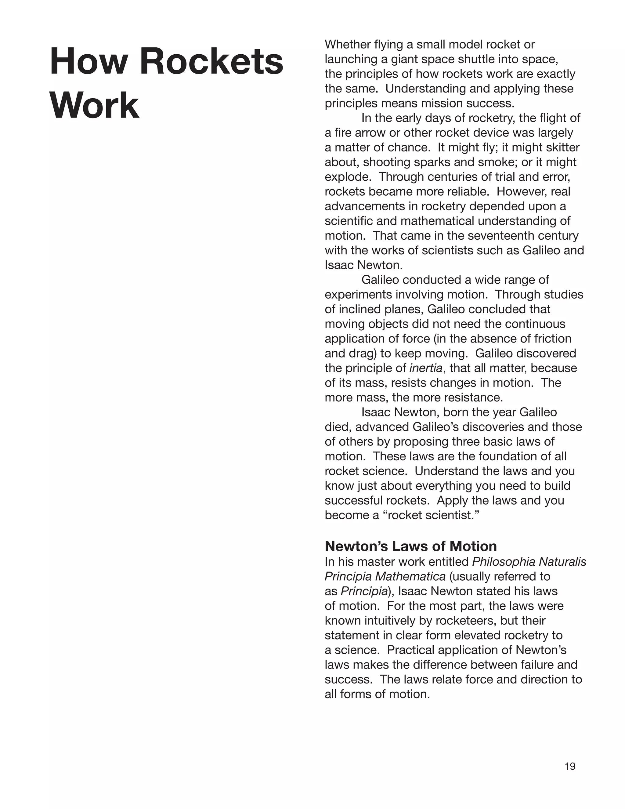 19
How Rockets
Work
Whether ﬂying a small model rocket or
launching a giant space shuttle into space,
the principles of how rockets work are exactly
the same. Understanding and applying these
principles means mission success.
In the early days of rocketry, the ﬂight of
a ﬁre arrow or other rocket device was largely
a matter of chance. It might ﬂy; it might skitter
about, shooting sparks and smoke; or it might
explode. Through centuries of trial and error,
rockets became more reliable. However, real
advancements in rocketry depended upon a
scientiﬁc and mathematical understanding of
motion. That came in the seventeenth century
with the works of scientists such as Galileo and
Isaac Newton.
Galileo conducted a wide range of
experiments involving motion. Through studies
of inclined planes, Galileo concluded that
moving objects did not need the continuous
application of force (in the absence of friction
and drag) to keep moving. Galileo discovered
the principle of inertia, that all matter, because
of its mass, resists changes in motion. The
more mass, the more resistance.
Isaac Newton, born the year Galileo
died, advanced Galileo’s discoveries and those
of others by proposing three basic laws of
motion. These laws are the foundation of all
rocket science. Understand the laws and you
know just about everything you need to build
successful rockets. Apply the laws and you
become a “rocket scientist.”
Newton’s Laws of Motion
In his master work entitled Philosophia Naturalis
Principia Mathematica (usually referred to
as Principia), Isaac Newton stated his laws
of motion. For the most part, the laws were
known intuitively by rocketeers, but their
statement in clear form elevated rocketry to
a science. Practical application of Newton’s
laws makes the difference between failure and
success. The laws relate force and direction to
all forms of motion.
 