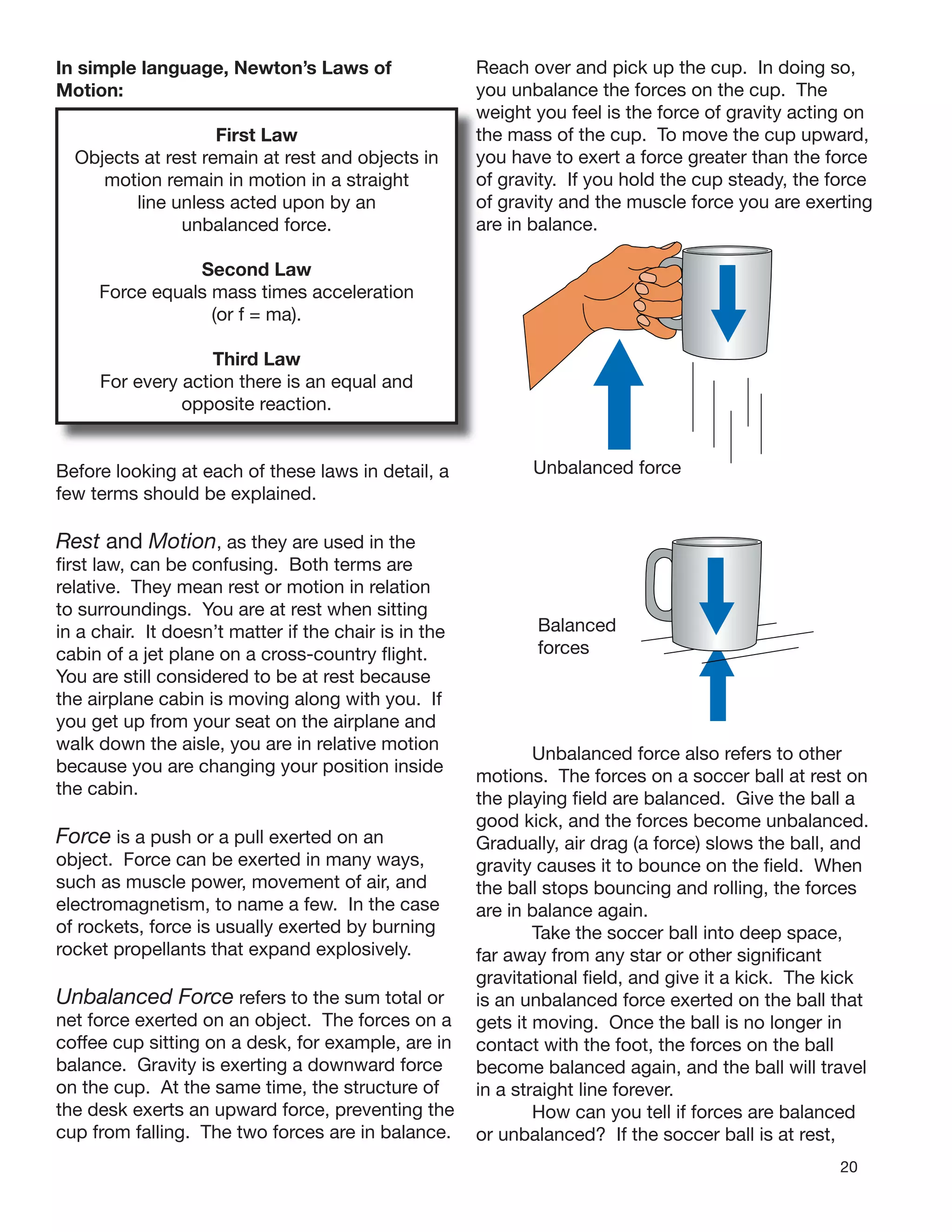 20
In simple language, Newton’s Laws of
Motion:
First Law
Objects at rest remain at rest and objects in
motion remain in motion in a straight
line unless acted upon by an
unbalanced force.
Second Law
Force equals mass times acceleration
(or f = ma).
Third Law
For every action there is an equal and
opposite reaction.
Before looking at each of these laws in detail, a
few terms should be explained.
Rest and Motion, as they are used in the
ﬁrst law, can be confusing. Both terms are
relative. They mean rest or motion in relation
to surroundings. You are at rest when sitting
in a chair. It doesn’t matter if the chair is in the
cabin of a jet plane on a cross-country ﬂight.
You are still considered to be at rest because
the airplane cabin is moving along with you. If
you get up from your seat on the airplane and
walk down the aisle, you are in relative motion
because you are changing your position inside
the cabin.
Force is a push or a pull exerted on an
object. Force can be exerted in many ways,
such as muscle power, movement of air, and
electromagnetism, to name a few. In the case
of rockets, force is usually exerted by burning
rocket propellants that expand explosively.
Unbalanced Force refers to the sum total or
net force exerted on an object. The forces on a
coffee cup sitting on a desk, for example, are in
balance. Gravity is exerting a downward force
on the cup. At the same time, the structure of
the desk exerts an upward force, preventing the
cup from falling. The two forces are in balance.
Reach over and pick up the cup. In doing so,
you unbalance the forces on the cup. The
weight you feel is the force of gravity acting on
the mass of the cup. To move the cup upward,
you have to exert a force greater than the force
of gravity. If you hold the cup steady, the force
of gravity and the muscle force you are exerting
are in balance.
Unbalanced force
Balanced
forces
Unbalanced force also refers to other
motions. The forces on a soccer ball at rest on
the playing ﬁeld are balanced. Give the ball a
good kick, and the forces become unbalanced.
Gradually, air drag (a force) slows the ball, and
gravity causes it to bounce on the ﬁeld. When
the ball stops bouncing and rolling, the forces
are in balance again.
Take the soccer ball into deep space,
far away from any star or other signiﬁcant
gravitational ﬁeld, and give it a kick. The kick
is an unbalanced force exerted on the ball that
gets it moving. Once the ball is no longer in
contact with the foot, the forces on the ball
become balanced again, and the ball will travel
in a straight line forever.
How can you tell if forces are balanced
or unbalanced? If the soccer ball is at rest,
 