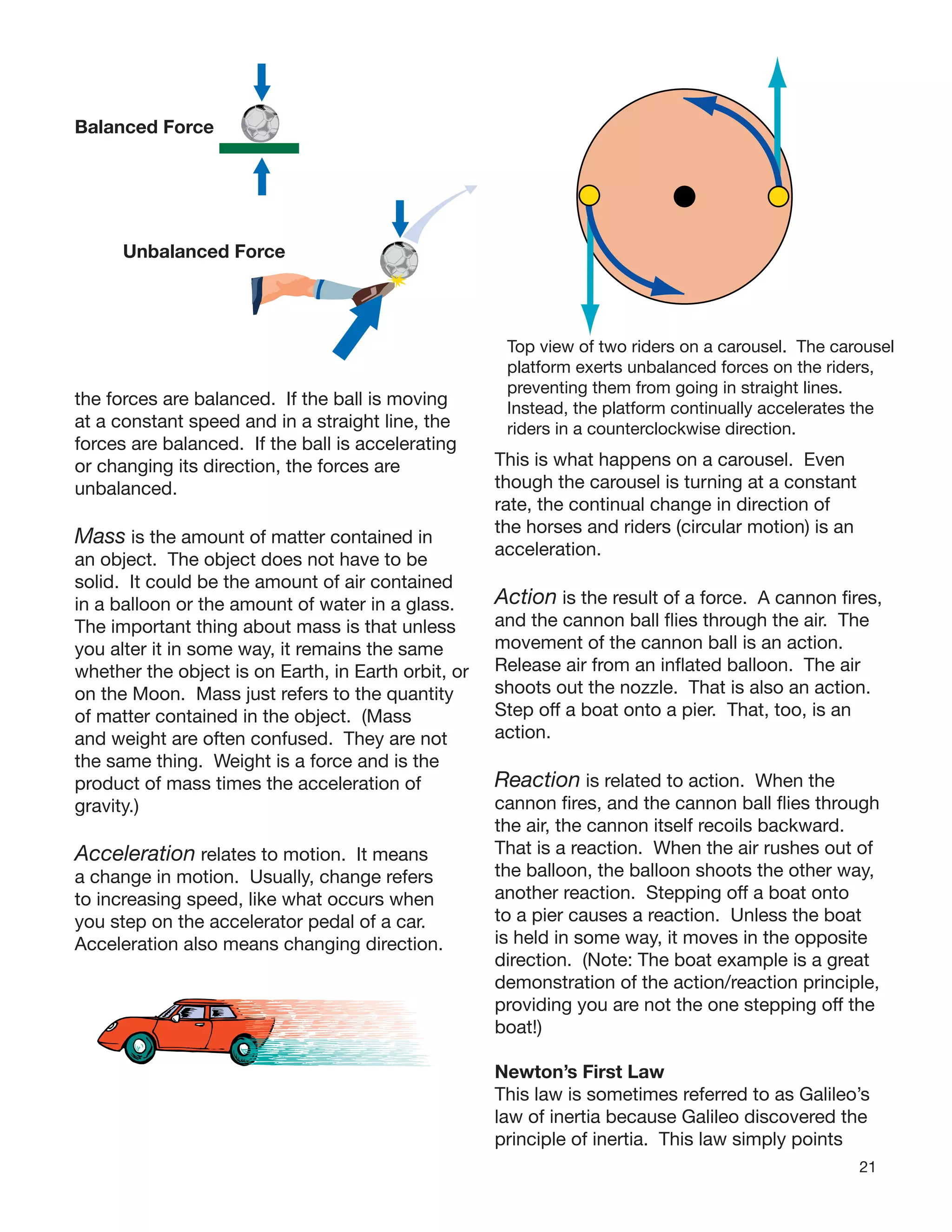 21
the forces are balanced. If the ball is moving
at a constant speed and in a straight line, the
forces are balanced. If the ball is accelerating
or changing its direction, the forces are
unbalanced.
Mass is the amount of matter contained in
an object. The object does not have to be
solid. It could be the amount of air contained
in a balloon or the amount of water in a glass.
The important thing about mass is that unless
you alter it in some way, it remains the same
whether the object is on Earth, in Earth orbit, or
on the Moon. Mass just refers to the quantity
of matter contained in the object. (Mass
and weight are often confused. They are not
the same thing. Weight is a force and is the
product of mass times the acceleration of
gravity.)
Acceleration relates to motion. It means
a change in motion. Usually, change refers
to increasing speed, like what occurs when
you step on the accelerator pedal of a car.
Acceleration also means changing direction.
Balanced Force
Unbalanced Force
Top view of two riders on a carousel. The carousel
platform exerts unbalanced forces on the riders,
preventing them from going in straight lines.
Instead, the platform continually accelerates the
riders in a counterclockwise direction.
This is what happens on a carousel. Even
though the carousel is turning at a constant
rate, the continual change in direction of
the horses and riders (circular motion) is an
acceleration.
Action is the result of a force. A cannon ﬁres,
and the cannon ball ﬂies through the air. The
movement of the cannon ball is an action.
Release air from an inﬂated balloon. The air
shoots out the nozzle. That is also an action.
Step off a boat onto a pier. That, too, is an
action.
Reaction is related to action. When the
cannon ﬁres, and the cannon ball ﬂies through
the air, the cannon itself recoils backward.
That is a reaction. When the air rushes out of
the balloon, the balloon shoots the other way,
another reaction. Stepping off a boat onto
to a pier causes a reaction. Unless the boat
is held in some way, it moves in the opposite
direction. (Note: The boat example is a great
demonstration of the action/reaction principle,
providing you are not the one stepping off the
boat!)
Newton’s First Law
This law is sometimes referred to as Galileo’s
law of inertia because Galileo discovered the
principle of inertia. This law simply points
 