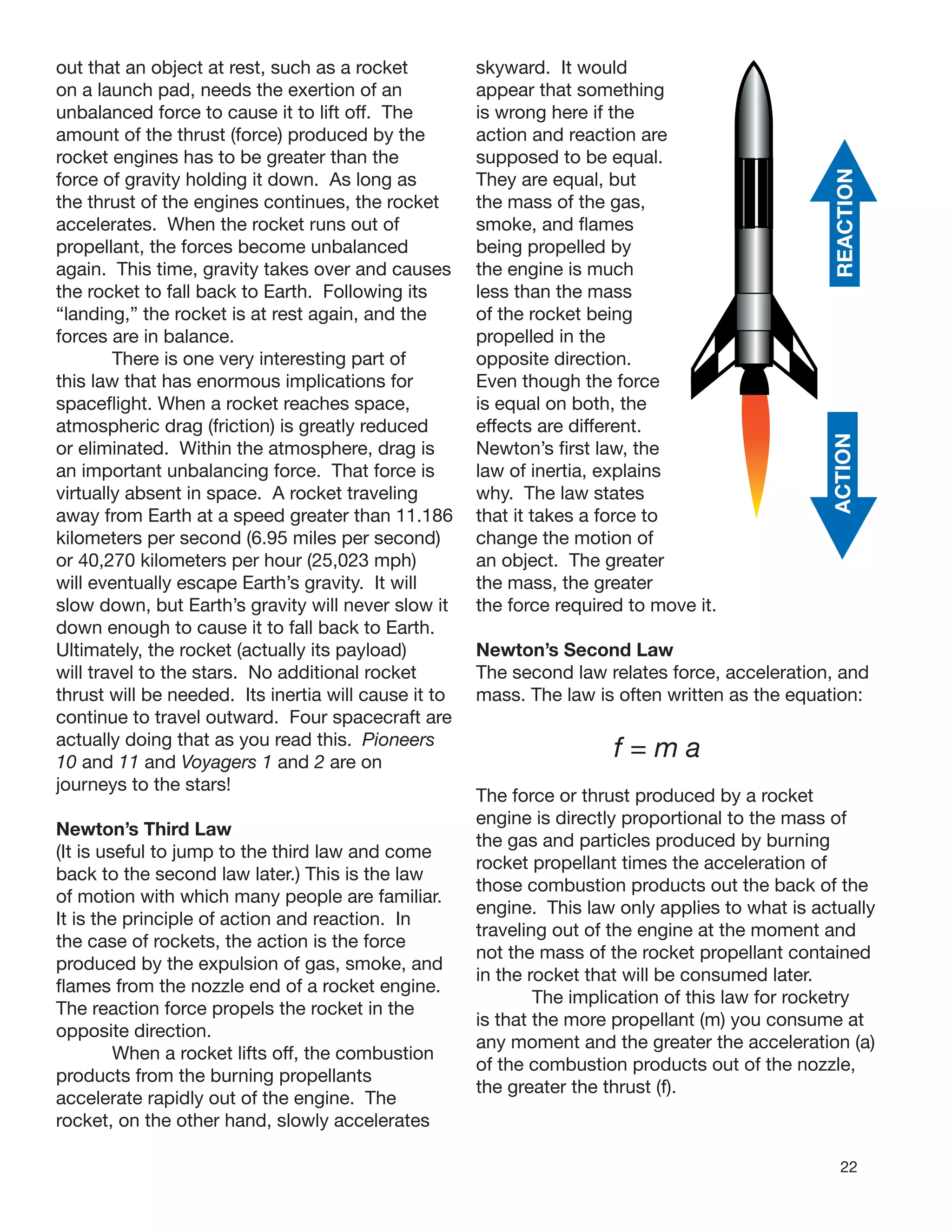 22
out that an object at rest, such as a rocket
on a launch pad, needs the exertion of an
unbalanced force to cause it to lift off. The
amount of the thrust (force) produced by the
rocket engines has to be greater than the
force of gravity holding it down. As long as
the thrust of the engines continues, the rocket
accelerates. When the rocket runs out of
propellant, the forces become unbalanced
again. This time, gravity takes over and causes
the rocket to fall back to Earth. Following its
“landing,” the rocket is at rest again, and the
forces are in balance.
There is one very interesting part of
this law that has enormous implications for
spaceﬂight. When a rocket reaches space,
atmospheric drag (friction) is greatly reduced
or eliminated. Within the atmosphere, drag is
an important unbalancing force. That force is
virtually absent in space. A rocket traveling
away from Earth at a speed greater than 11.186
kilometers per second (6.95 miles per second)
or 40,270 kilometers per hour (25,023 mph)
will eventually escape Earth’s gravity. It will
slow down, but Earth’s gravity will never slow it
down enough to cause it to fall back to Earth.
Ultimately, the rocket (actually its payload)
will travel to the stars. No additional rocket
thrust will be needed. Its inertia will cause it to
continue to travel outward. Four spacecraft are
actually doing that as you read this. Pioneers
10 and 11 and Voyagers 1 and 2 are on
journeys to the stars!
Newton’s Third Law
(It is useful to jump to the third law and come
back to the second law later.) This is the law
of motion with which many people are familiar.
It is the principle of action and reaction. In
the case of rockets, the action is the force
produced by the expulsion of gas, smoke, and
ﬂames from the nozzle end of a rocket engine.
The reaction force propels the rocket in the
opposite direction.
When a rocket lifts off, the combustion
products from the burning propellants
accelerate rapidly out of the engine. The
rocket, on the other hand, slowly accelerates
skyward. It would
appear that something
is wrong here if the
action and reaction are
supposed to be equal.
They are equal, but
the mass of the gas,
smoke, and ﬂames
being propelled by
the engine is much
less than the mass
of the rocket being
propelled in the
opposite direction.
Even though the force
is equal on both, the
effects are different.
Newton’s ﬁrst law, the
law of inertia, explains
why. The law states
that it takes a force to
change the motion of
an object. The greater
the mass, the greater
the force required to move it.
Newton’s Second Law
The second law relates force, acceleration, and
mass. The law is often written as the equation:
f = m a
The force or thrust produced by a rocket
engine is directly proportional to the mass of
the gas and particles produced by burning
rocket propellant times the acceleration of
those combustion products out the back of the
engine. This law only applies to what is actually
traveling out of the engine at the moment and
not the mass of the rocket propellant contained
in the rocket that will be consumed later.
The implication of this law for rocketry
is that the more propellant (m) you consume at
any moment and the greater the acceleration (a)
of the combustion products out of the nozzle,
the greater the thrust (f).
ACTCREANIOTION
 