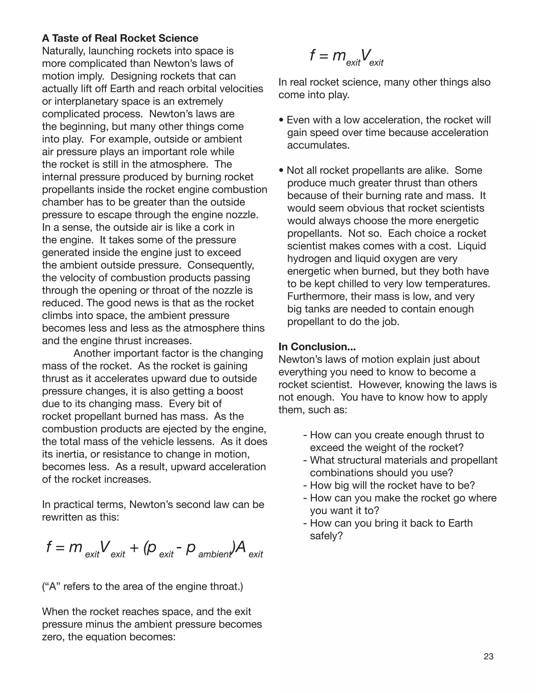 23
A Taste of Real Rocket Science
Naturally, launching rockets into space is
more complicated than Newton’s laws of
motion imply. Designing rockets that can
actually lift off Earth and reach orbital velocities
or interplanetary space is an extremely
complicated process. Newton’s laws are
the beginning, but many other things come
into play. For example, outside or ambient
air pressure plays an important role while
the rocket is still in the atmosphere. The
internal pressure produced by burning rocket
propellants inside the rocket engine combustion
chamber has to be greater than the outside
pressure to escape through the engine nozzle.
In a sense, the outside air is like a cork in
the engine. It takes some of the pressure
generated inside the engine just to exceed
the ambient outside pressure. Consequently,
the velocity of combustion products passing
through the opening or throat of the nozzle is
reduced. The good news is that as the rocket
climbs into space, the ambient pressure
becomes less and less as the atmosphere thins
and the engine thrust increases.
Another important factor is the changing
mass of the rocket. As the rocket is gaining
thrust as it accelerates upward due to outside
pressure changes, it is also getting a boost
due to its changing mass. Every bit of
rocket propellant burned has mass. As the
combustion products are ejected by the engine,
the total mass of the vehicle lessens. As it does
its inertia, or resistance to change in motion,
becomes less. As a result, upward acceleration
of the rocket increases.
In practical terms, Newton’s second law can be
rewritten as this:
f = m exit
Vexit
+ (p exit
- p ambient
)A exit
(“A” refers to the area of the engine throat.)
When the rocket reaches space, and the exit
pressure minus the ambient pressure becomes
zero, the equation becomes:
f = mexit
Vexit
In real rocket science, many other things also
come into play.
• Even with a low acceleration, the rocket will
gain speed over time because acceleration
accumulates.
• Not all rocket propellants are alike. Some
produce much greater thrust than others
because of their burning rate and mass. It
would seem obvious that rocket scientists
would always choose the more energetic
propellants. Not so. Each choice a rocket
scientist makes comes with a cost. Liquid
hydrogen and liquid oxygen are very
energetic when burned, but they both have
to be kept chilled to very low temperatures.
Furthermore, their mass is low, and very
big tanks are needed to contain enough
propellant to do the job.
In Conclusion...
Newton’s laws of motion explain just about
everything you need to know to become a
rocket scientist. However, knowing the laws is
not enough. You have to know how to apply
them, such as:
- How can you create enough thrust to
exceed the weight of the rocket?
- What structural materials and propellant
combinations should you use?
- How big will the rocket have to be?
- How can you make the rocket go where
you want it to?
- How can you bring it back to Earth
safely?
 
