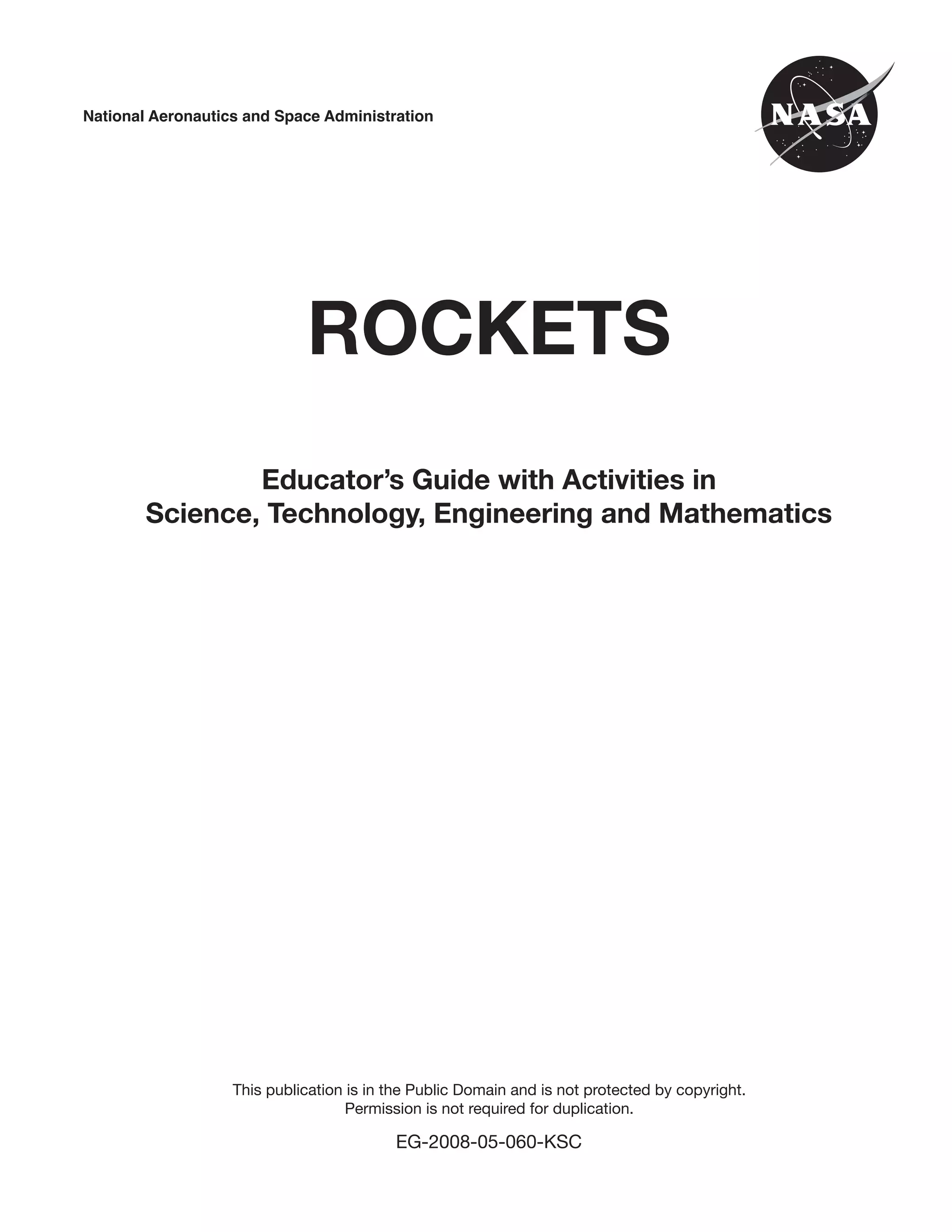 3
National Aeronautics and Space Administration
ROCKETS
Educator’s Guide with Activities in
Science, Technology, Engineering and Mathematics
This publication is in the Public Domain and is not protected by copyright.
Permission is not required for duplication.
EG-2008-05-060-KSC
 