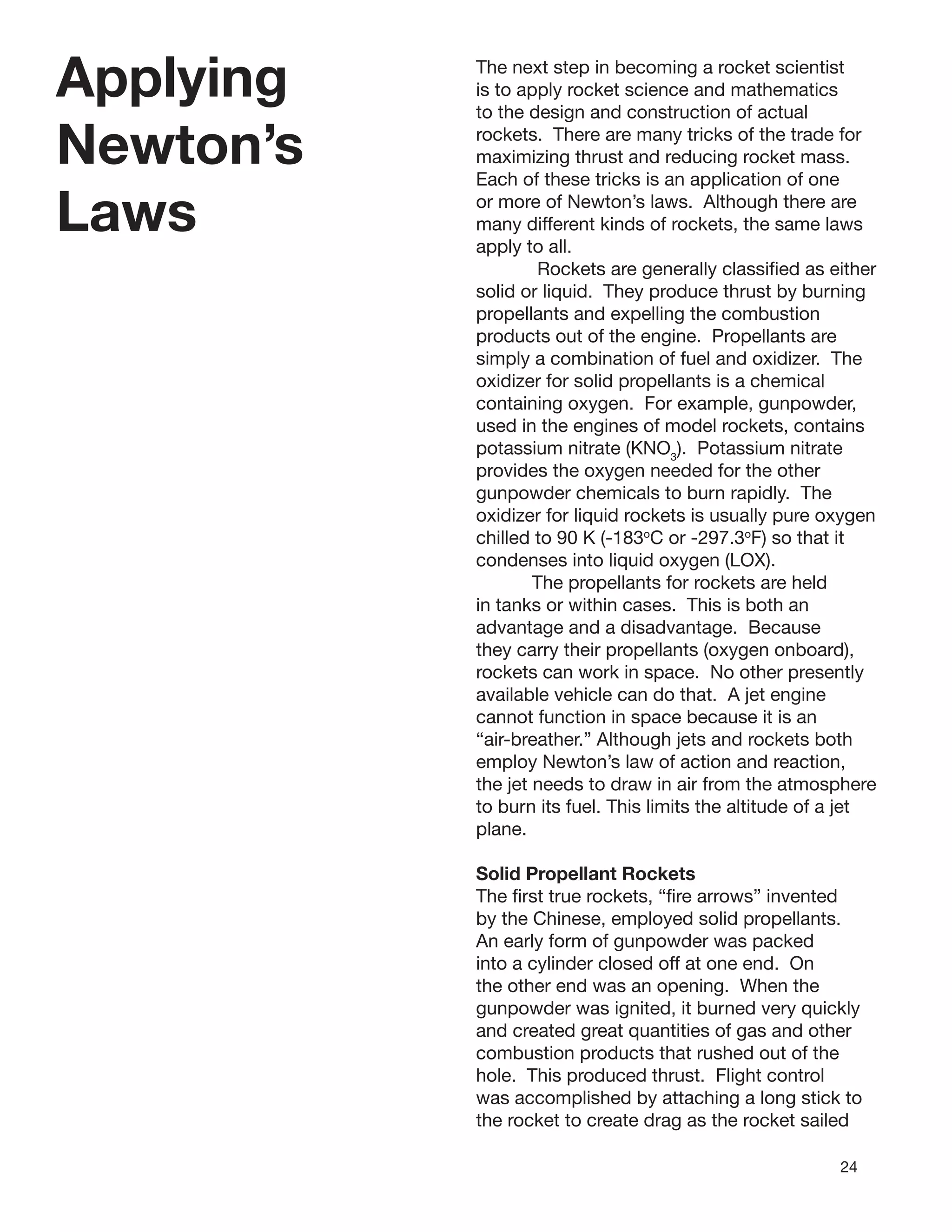 24
Applying
Newton’s
Laws
The next step in becoming a rocket scientist
is to apply rocket science and mathematics
to the design and construction of actual
rockets. There are many tricks of the trade for
maximizing thrust and reducing rocket mass.
Each of these tricks is an application of one
or more of Newton’s laws. Although there are
many different kinds of rockets, the same laws
apply to all.
Rockets are generally classiﬁed as either
solid or liquid. They produce thrust by burning
propellants and expelling the combustion
products out of the engine. Propellants are
simply a combination of fuel and oxidizer. The
oxidizer for solid propellants is a chemical
containing oxygen. For example, gunpowder,
used in the engines of model rockets, contains
potassium nitrate (KNO3
). Potassium nitrate
provides the oxygen needed for the other
gunpowder chemicals to burn rapidly. The
oxidizer for liquid rockets is usually pure oxygen
chilled to 90 K (-183o
C or -297.3o
F) so that it
condenses into liquid oxygen (LOX).
The propellants for rockets are held
in tanks or within cases. This is both an
advantage and a disadvantage. Because
they carry their propellants (oxygen onboard),
rockets can work in space. No other presently
available vehicle can do that. A jet engine
cannot function in space because it is an
“air-breather.” Although jets and rockets both
employ Newton’s law of action and reaction,
the jet needs to draw in air from the atmosphere
to burn its fuel. This limits the altitude of a jet
plane.
Solid Propellant Rockets
The ﬁrst true rockets, “ﬁre arrows” invented
by the Chinese, employed solid propellants.
An early form of gunpowder was packed
into a cylinder closed off at one end. On
the other end was an opening. When the
gunpowder was ignited, it burned very quickly
and created great quantities of gas and other
combustion products that rushed out of the
hole. This produced thrust. Flight control
was accomplished by attaching a long stick to
the rocket to create drag as the rocket sailed
 