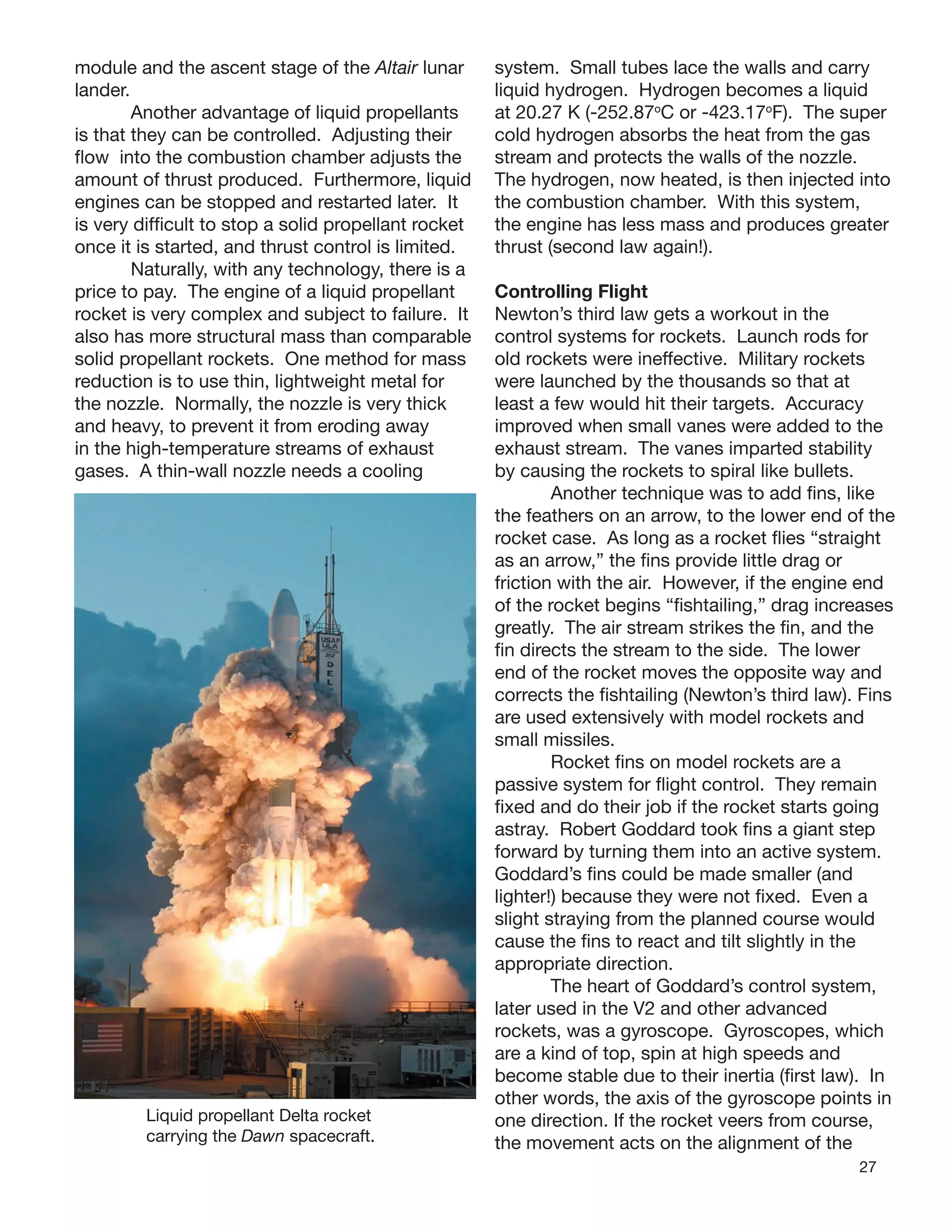 27
module and the ascent stage of the Altair lunar
lander.
Another advantage of liquid propellants
is that they can be controlled. Adjusting their
ﬂow into the combustion chamber adjusts the
amount of thrust produced. Furthermore, liquid
engines can be stopped and restarted later. It
is very difﬁcult to stop a solid propellant rocket
once it is started, and thrust control is limited.
Naturally, with any technology, there is a
price to pay. The engine of a liquid propellant
rocket is very complex and subject to failure. It
also has more structural mass than comparable
solid propellant rockets. One method for mass
reduction is to use thin, lightweight metal for
the nozzle. Normally, the nozzle is very thick
and heavy, to prevent it from eroding away
in the high-temperature streams of exhaust
gases. A thin-wall nozzle needs a cooling
system. Small tubes lace the walls and carry
liquid hydrogen. Hydrogen becomes a liquid
at 20.27 K (-252.87o
C or -423.17o
F). The super
cold hydrogen absorbs the heat from the gas
stream and protects the walls of the nozzle.
The hydrogen, now heated, is then injected into
the combustion chamber. With this system,
the engine has less mass and produces greater
thrust (second law again!).
Liquid propellant Delta rocket
carrying the Dawn spacecraft.
Controlling Flight
Newton’s third law gets a workout in the
control systems for rockets. Launch rods for
old rockets were ineffective. Military rockets
were launched by the thousands so that at
least a few would hit their targets. Accuracy
improved when small vanes were added to the
exhaust stream. The vanes imparted stability
by causing the rockets to spiral like bullets.
Another technique was to add ﬁns, like
the feathers on an arrow, to the lower end of the
rocket case. As long as a rocket ﬂies “straight
as an arrow,” the ﬁns provide little drag or
friction with the air. However, if the engine end
of the rocket begins “ﬁshtailing,” drag increases
greatly. The air stream strikes the ﬁn, and the
ﬁn directs the stream to the side. The lower
end of the rocket moves the opposite way and
corrects the ﬁshtailing (Newton’s third law). Fins
are used extensively with model rockets and
small missiles.
Rocket ﬁns on model rockets are a
passive system for ﬂight control. They remain
ﬁxed and do their job if the rocket starts going
astray. Robert Goddard took ﬁns a giant step
forward by turning them into an active system.
Goddard’s ﬁns could be made smaller (and
lighter!) because they were not ﬁxed. Even a
slight straying from the planned course would
cause the ﬁns to react and tilt slightly in the
appropriate direction.
The heart of Goddard’s control system,
later used in the V2 and other advanced
rockets, was a gyroscope. Gyroscopes, which
are a kind of top, spin at high speeds and
become stable due to their inertia (ﬁrst law). In
other words, the axis of the gyroscope points in
one direction. If the rocket veers from course,
the movement acts on the alignment of the
 