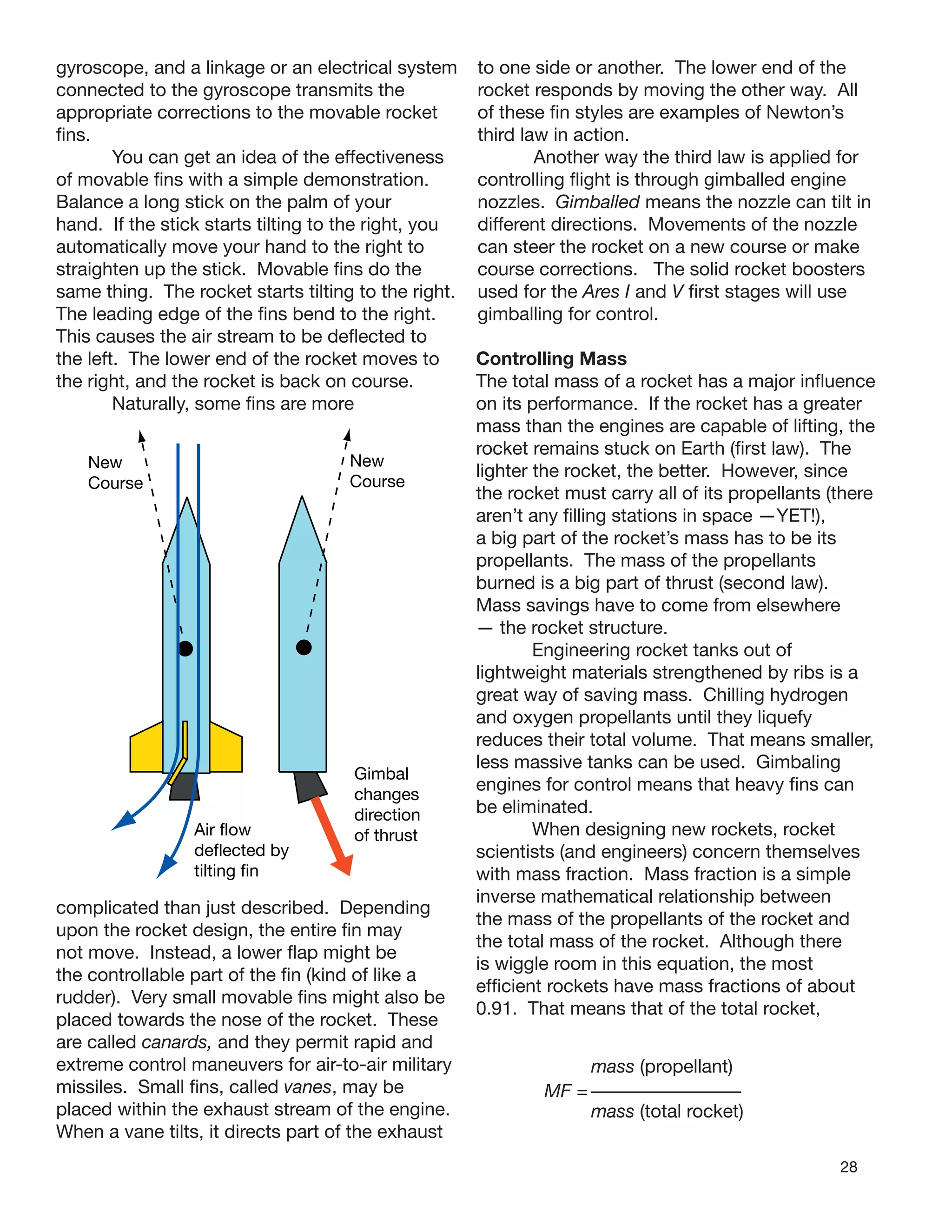 28
gyroscope, and a linkage or an electrical system
connected to the gyroscope transmits the
appropriate corrections to the movable rocket
ﬁns.
You can get an idea of the effectiveness
of movable ﬁns with a simple demonstration.
Balance a long stick on the palm of your
hand. If the stick starts tilting to the right, you
automatically move your hand to the right to
straighten up the stick. Movable ﬁns do the
same thing. The rocket starts tilting to the right.
The leading edge of the ﬁns bend to the right.
This causes the air stream to be deﬂected to
the left. The lower end of the rocket moves to
the right, and the rocket is back on course.
Naturally, some ﬁns are more
complicated than just described. Depending
upon the rocket design, the entire ﬁn may
not move. Instead, a lower ﬂap might be
the controllable part of the ﬁn (kind of like a
rudder). Very small movable ﬁns might also be
placed towards the nose of the rocket. These
are called canards, and they permit rapid and
extreme control maneuvers for air-to-air military
missiles. Small ﬁns, called vanes, may be
placed within the exhaust stream of the engine.
When a vane tilts, it directs part of the exhaust
to one side or another. The lower end of the
rocket responds by moving the other way. All
of these ﬁn styles are examples of Newton’s
third law in action.
Another way the third law is applied for
controlling ﬂight is through gimballed engine
nozzles. Gimballed means the nozzle can tilt in
different directions. Movements of the nozzle
can steer the rocket on a new course or make
course corrections. The solid rocket boosters
used for the Ares I and V ﬁrst stages will use
gimballing for control.
New
Course
New
Course
Air flow
deflected by
tilting fin
Gimbal
changes
direction
of thrust
Controlling Mass
The total mass of a rocket has a major inﬂuence
on its performance. If the rocket has a greater
mass than the engines are capable of lifting, the
rocket remains stuck on Earth (ﬁrst law). The
lighter the rocket, the better. However, since
the rocket must carry all of its propellants (there
aren’t any ﬁlling stations in space —YET!),
a big part of the rocket’s mass has to be its
propellants. The mass of the propellants
burned is a big part of thrust (second law).
Mass savings have to come from elsewhere
— the rocket structure.
Engineering rocket tanks out of
lightweight materials strengthened by ribs is a
great way of saving mass. Chilling hydrogen
and oxygen propellants until they liquefy
reduces their total volume. That means smaller,
less massive tanks can be used. Gimbaling
engines for control means that heavy ﬁns can
be eliminated.
When designing new rockets, rocket
scientists (and engineers) concern themselves
with mass fraction. Mass fraction is a simple
inverse mathematical relationship between
the mass of the propellants of the rocket and
the total mass of the rocket. Although there
is wiggle room in this equation, the most
efﬁcient rockets have mass fractions of about
0.91. That means that of the total rocket,
mass (propellant)
MF =
mass (total rocket)
 