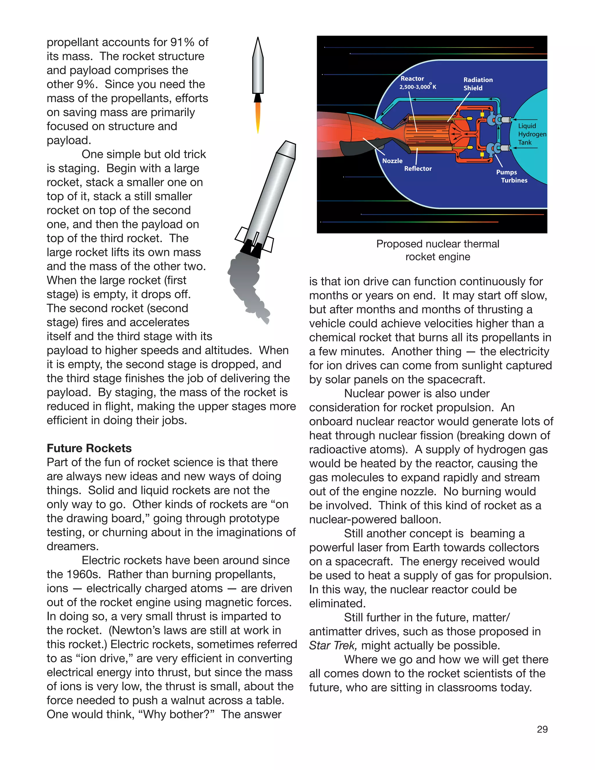 29
propellant accounts for 91% of
its mass. The rocket structure
and payload comprises the
other 9%. Since you need the
mass of the propellants, efforts
on saving mass are primarily
focused on structure and
payload.
One simple but old trick
is staging. Begin with a large
rocket, stack a smaller one on
top of it, stack a still smaller
rocket on top of the second
one, and then the payload on
top of the third rocket. The
large rocket lifts its own mass
and the mass of the other two.
When the large rocket (ﬁrst
stage) is empty, it drops off.
The second rocket (second
stage) ﬁres and accelerates
itself and the third stage with its
payload to higher speeds and altitudes. When
it is empty, the second stage is dropped, and
the third stage ﬁnishes the job of delivering the
payload. By staging, the mass of the rocket is
reduced in ﬂight, making the upper stages more
efﬁcient in doing their jobs.
Future Rockets
Part of the fun of rocket science is that there
are always new ideas and new ways of doing
things. Solid and liquid rockets are not the
only way to go. Other kinds of rockets are “on
the drawing board,” going through prototype
testing, or churning about in the imaginations of
dreamers.
Electric rockets have been around since
the 1960s. Rather than burning propellants,
ions — electrically charged atoms — are driven
out of the rocket engine using magnetic forces.
In doing so, a very small thrust is imparted to
the rocket. (Newton’s laws are still at work in
this rocket.) Electric rockets, sometimes referred
to as “ion drive,” are very efﬁcient in converting
electrical energy into thrust, but since the mass
of ions is very low, the thrust is small, about the
force needed to push a walnut across a table.
One would think, “Why bother?” The answer
is that ion drive can function continuously for
months or years on end. It may start off slow,
but after months and months of thrusting a
vehicle could achieve velocities higher than a
chemical rocket that burns all its propellants in
a few minutes. Another thing — the electricity
for ion drives can come from sunlight captured
by solar panels on the spacecraft.
Nuclear power is also under
consideration for rocket propulsion. An
onboard nuclear reactor would generate lots of
heat through nuclear ﬁssion (breaking down of
radioactive atoms). A supply of hydrogen gas
would be heated by the reactor, causing the
gas molecules to expand rapidly and stream
out of the engine nozzle. No burning would
be involved. Think of this kind of rocket as a
nuclear-powered balloon.
Still another concept is beaming a
powerful laser from Earth towards collectors
on a spacecraft. The energy received would
be used to heat a supply of gas for propulsion.
In this way, the nuclear reactor could be
eliminated.
Still further in the future, matter/
antimatter drives, such as those proposed in
Star Trek, might actually be possible.
Where we go and how we will get there
all comes down to the rocket scientists of the
future, who are sitting in classrooms today.
Nozzle
Reflector
Radiation
Shield
Pumps
Turbines
Reactor
Liquid
Hydrogen
Tank
2,500-3,000 K
o
Proposed nuclear thermal
rocket engine
 