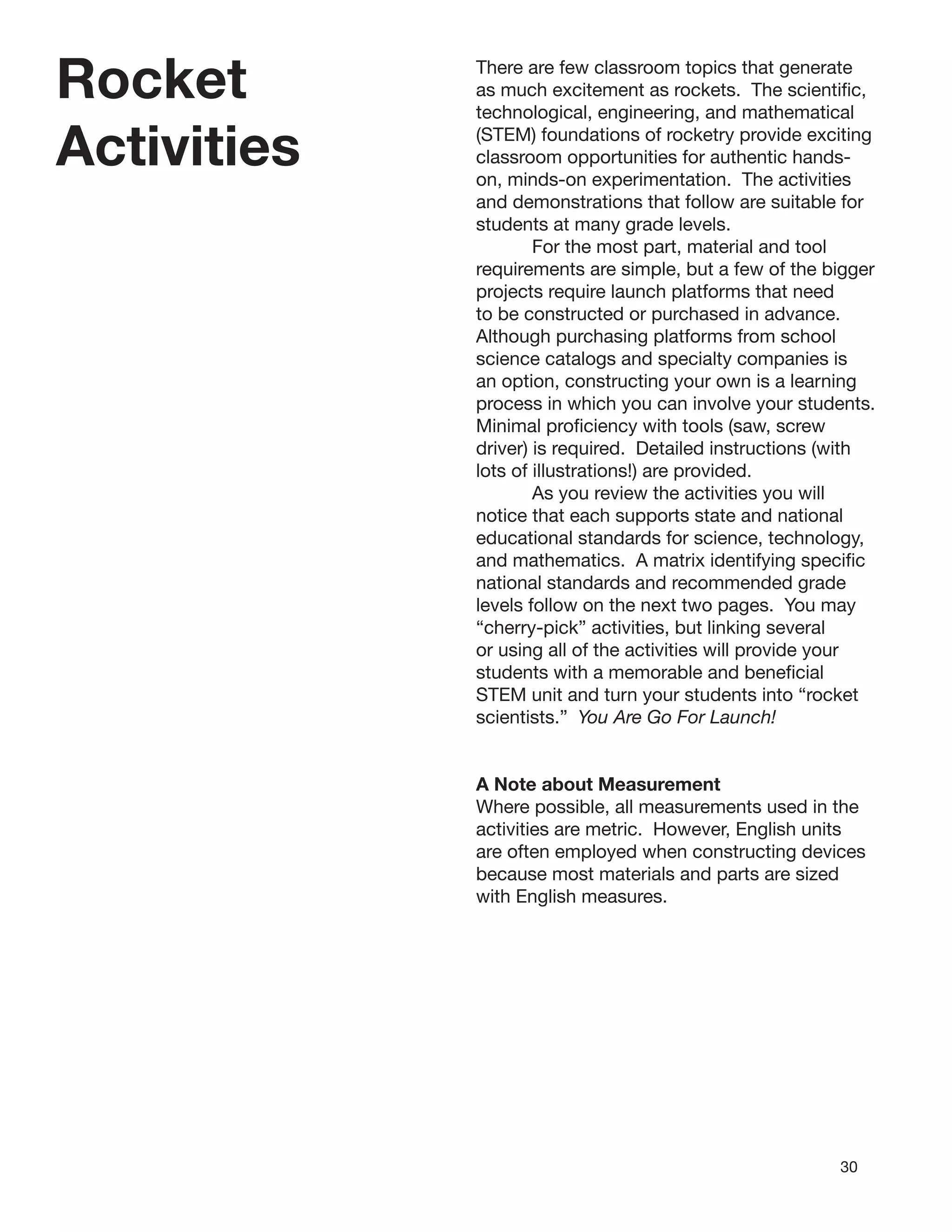 30
Rocket
Activities
There are few classroom topics that generate
as much excitement as rockets. The scientiﬁc,
technological, engineering, and mathematical
(STEM) foundations of rocketry provide exciting
classroom opportunities for authentic hands-
on, minds-on experimentation. The activities
and demonstrations that follow are suitable for
students at many grade levels.
For the most part, material and tool
requirements are simple, but a few of the bigger
projects require launch platforms that need
to be constructed or purchased in advance.
Although purchasing platforms from school
science catalogs and specialty companies is
an option, constructing your own is a learning
process in which you can involve your students.
Minimal proﬁciency with tools (saw, screw
driver) is required. Detailed instructions (with
lots of illustrations!) are provided.
As you review the activities you will
notice that each supports state and national
educational standards for science, technology,
and mathematics. A matrix identifying speciﬁc
national standards and recommended grade
levels follow on the next two pages. You may
“cherry-pick” activities, but linking several
or using all of the activities will provide your
students with a memorable and beneﬁcial
STEM unit and turn your students into “rocket
scientists.” You Are Go For Launch!
A Note about Measurement
Where possible, all measurements used in the
activities are metric. However, English units
are often employed when constructing devices
because most materials and parts are sized
with English measures.
 
