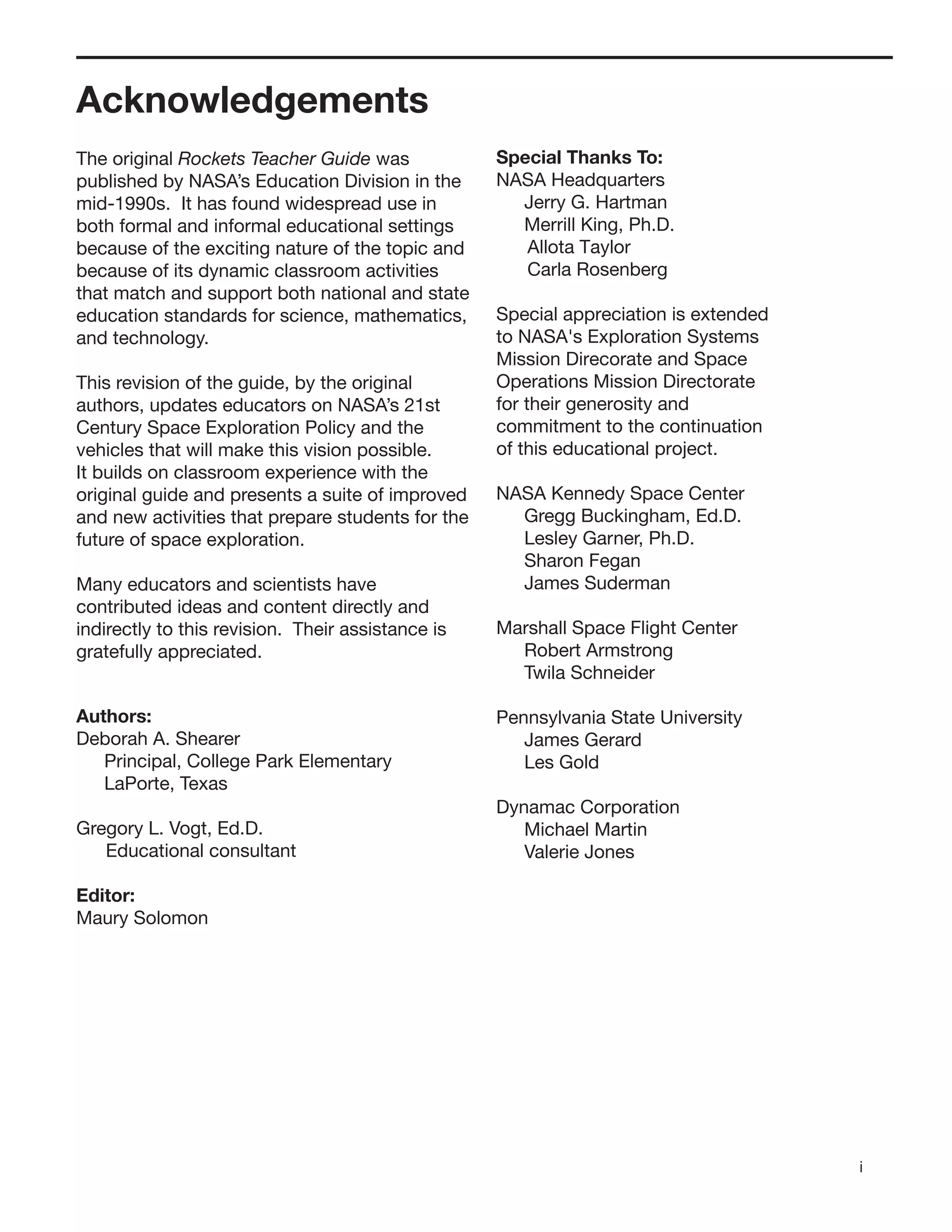 i
Acknowledgements
The original Rockets Teacher Guide was
published by NASA’s Education Division in the
mid-1990s. It has found widespread use in
both formal and informal educational settings
because of the exciting nature of the topic and
because of its dynamic classroom activities
that match and support both national and state
education standards for science, mathematics,
and technology.
This revision of the guide, by the original
authors, updates educators on NASA’s 21st
Century Space Exploration Policy and the
vehicles that will make this vision possible.
It builds on classroom experience with the
original guide and presents a suite of improved
and new activities that prepare students for the
future of space exploration.
Many educators and scientists have
contributed ideas and content directly and
indirectly to this revision. Their assistance is
gratefully appreciated.
Authors:
Deborah A. Shearer
Principal, College Park Elementary
LaPorte, Texas
Gregory L. Vogt, Ed.D.
Educational consultant
Editor:
Maury Solomon
Special Thanks To:
NASA Headquarters
Jerry G. Hartman
Merrill King, Ph.D.
Allota Taylor
Carla Rosenberg
Special appreciation is extended
to NASA's Exploration Systems
Mission Direcorate and Space
Operations Mission Directorate
for their generosity and
commitment to the continuation
of this educational project.
NASA Kennedy Space Center
Gregg Buckingham, Ed.D.
Lesley Garner, Ph.D.
Sharon Fegan
James Suderman
Marshall Space Flight Center
Robert Armstrong
Twila Schneider
Pennsylvania State University
James Gerard
Les Gold
Dynamac Corporation
Michael Martin
Valerie Jones
 
