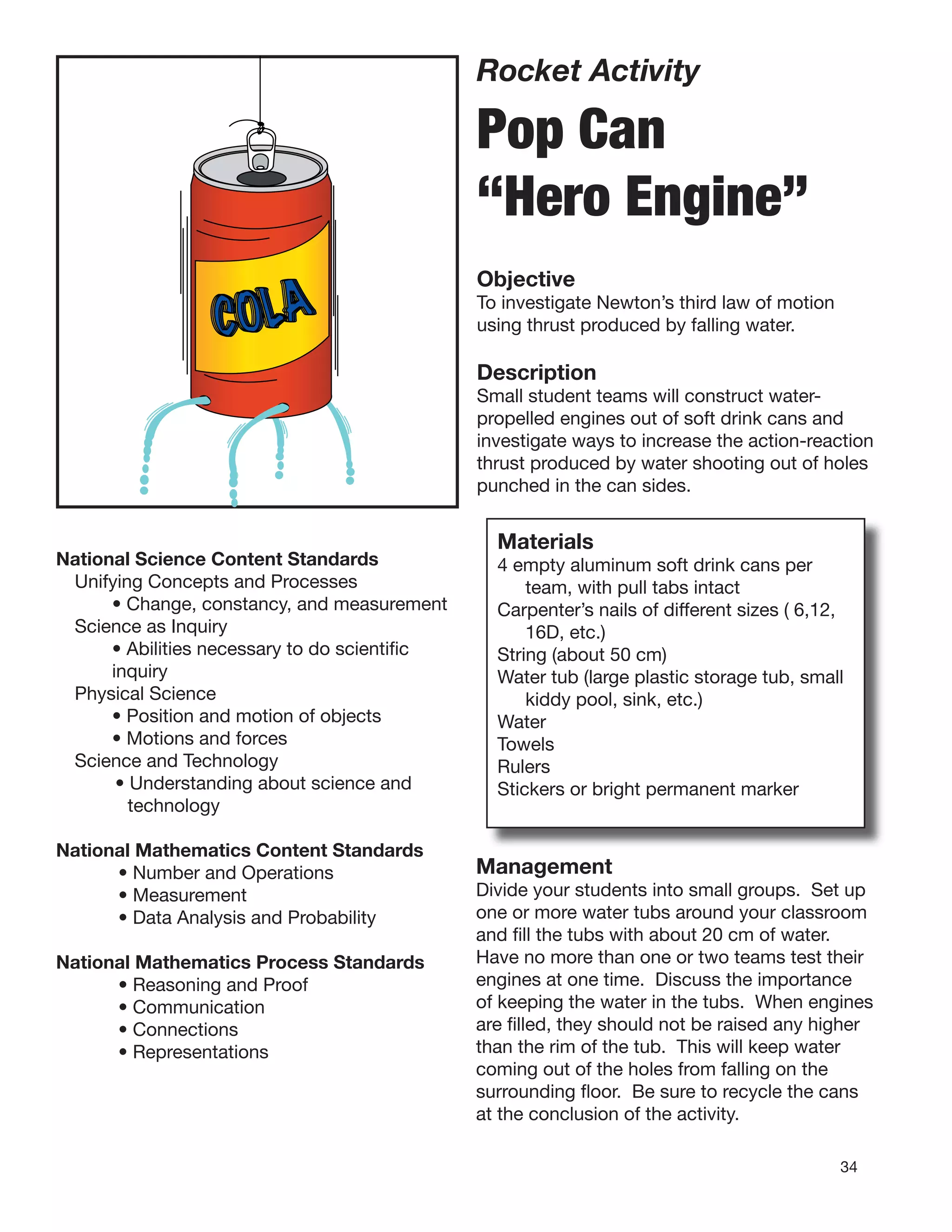 34
Rocket Activity
Pop Can
“Hero Engine”
Objective
To investigate Newton’s third law of motion
using thrust produced by falling water.
Description
Small student teams will construct water-
propelled engines out of soft drink cans and
investigate ways to increase the action-reaction
thrust produced by water shooting out of holes
punched in the can sides.
COLA
National Science Content Standards
Unifying Concepts and Processes
• Change, constancy, and measurement
Science as Inquiry
• Abilities necessary to do scientiﬁc
inquiry
Physical Science
• Position and motion of objects
• Motions and forces
Science and Technology
• Understanding about science and
technology
National Mathematics Content Standards
• Number and Operations
• Measurement
• Data Analysis and Probability
National Mathematics Process Standards
• Reasoning and Proof
• Communication
• Connections
• Representations
Materials
4 empty aluminum soft drink cans per
team, with pull tabs intact
Carpenter’s nails of different sizes ( 6,12,
16D, etc.)
String (about 50 cm)
Water tub (large plastic storage tub, small
kiddy pool, sink, etc.)
Water
Towels
Rulers
Stickers or bright permanent marker
Management
Divide your students into small groups. Set up
one or more water tubs around your classroom
and ﬁll the tubs with about 20 cm of water.
Have no more than one or two teams test their
engines at one time. Discuss the importance
of keeping the water in the tubs. When engines
are ﬁlled, they should not be raised any higher
than the rim of the tub. This will keep water
coming out of the holes from falling on the
surrounding ﬂoor. Be sure to recycle the cans
at the conclusion of the activity.
 