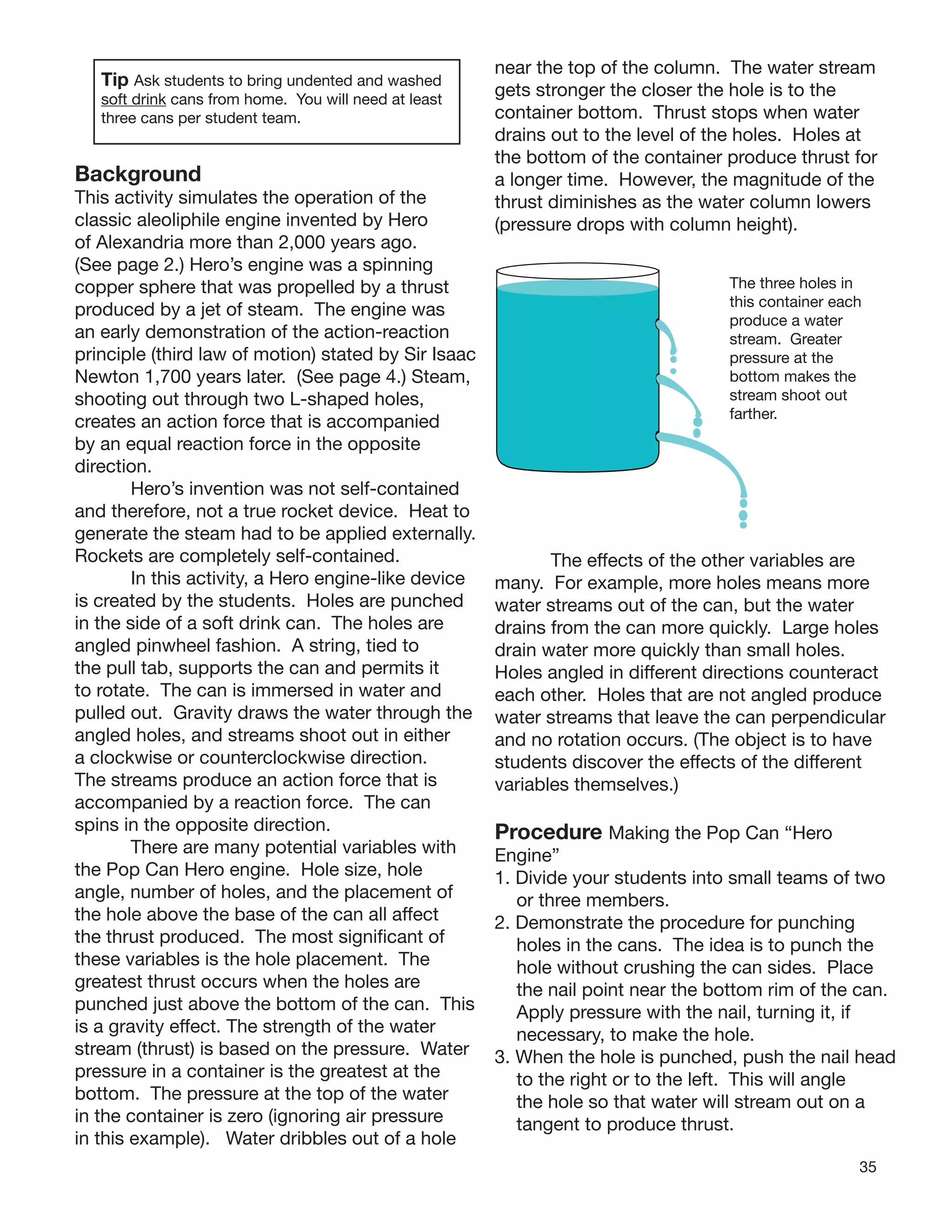 35
Tip Ask students to bring undented and washed
soft drink cans from home. You will need at least
three cans per student team.
Background
This activity simulates the operation of the
classic aleoliphile engine invented by Hero
of Alexandria more than 2,000 years ago.
(See page 2.) Hero’s engine was a spinning
copper sphere that was propelled by a thrust
produced by a jet of steam. The engine was
an early demonstration of the action-reaction
principle (third law of motion) stated by Sir Isaac
Newton 1,700 years later. (See page 4.) Steam,
shooting out through two L-shaped holes,
creates an action force that is accompanied
by an equal reaction force in the opposite
direction.
Hero’s invention was not self-contained
and therefore, not a true rocket device. Heat to
generate the steam had to be applied externally.
Rockets are completely self-contained.
In this activity, a Hero engine-like device
is created by the students. Holes are punched
in the side of a soft drink can. The holes are
angled pinwheel fashion. A string, tied to
the pull tab, supports the can and permits it
to rotate. The can is immersed in water and
pulled out. Gravity draws the water through the
angled holes, and streams shoot out in either
a clockwise or counterclockwise direction.
The streams produce an action force that is
accompanied by a reaction force. The can
spins in the opposite direction.
There are many potential variables with
the Pop Can Hero engine. Hole size, hole
angle, number of holes, and the placement of
the hole above the base of the can all affect
the thrust produced. The most signiﬁcant of
these variables is the hole placement. The
greatest thrust occurs when the holes are
punched just above the bottom of the can. This
is a gravity effect. The strength of the water
stream (thrust) is based on the pressure. Water
pressure in a container is the greatest at the
bottom. The pressure at the top of the water
in the container is zero (ignoring air pressure
in this example). Water dribbles out of a hole
near the top of the column. The water stream
gets stronger the closer the hole is to the
container bottom. Thrust stops when water
drains out to the level of the holes. Holes at
the bottom of the container produce thrust for
a longer time. However, the magnitude of the
thrust diminishes as the water column lowers
(pressure drops with column height).
The three holes in
this container each
produce a water
stream. Greater
pressure at the
bottom makes the
stream shoot out
farther.
The effects of the other variables are
many. For example, more holes means more
water streams out of the can, but the water
drains from the can more quickly. Large holes
drain water more quickly than small holes.
Holes angled in different directions counteract
each other. Holes that are not angled produce
water streams that leave the can perpendicular
and no rotation occurs. (The object is to have
students discover the effects of the different
variables themselves.)
Procedure Making the Pop Can “Hero
Engine”
1. Divide your students into small teams of two
or three members.
2. Demonstrate the procedure for punching
holes in the cans. The idea is to punch the
hole without crushing the can sides. Place
the nail point near the bottom rim of the can.
Apply pressure with the nail, turning it, if
necessary, to make the hole.
3. When the hole is punched, push the nail head
to the right or to the left. This will angle
the hole so that water will stream out on a
tangent to produce thrust.
 