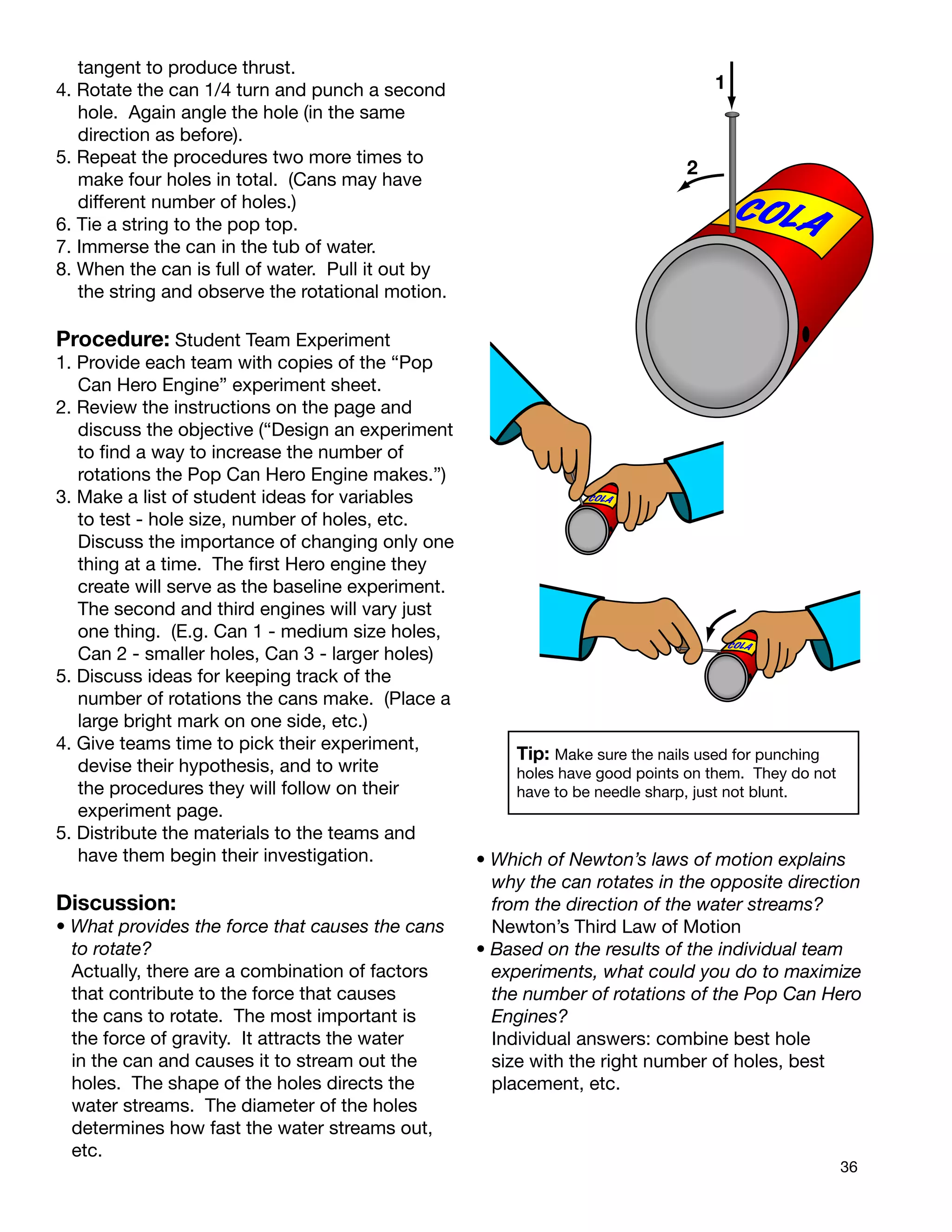 36
tangent to produce thrust.
4. Rotate the can 1/4 turn and punch a second
hole. Again angle the hole (in the same
direction as before).
5. Repeat the procedures two more times to
make four holes in total. (Cans may have
different number of holes.)
6. Tie a string to the pop top.
7. Immerse the can in the tub of water.
8. When the can is full of water. Pull it out by
the string and observe the rotational motion.
Procedure: Student Team Experiment
1. Provide each team with copies of the “Pop
Can Hero Engine” experiment sheet.
2. Review the instructions on the page and
discuss the objective (“Design an experiment
to ﬁnd a way to increase the number of
rotations the Pop Can Hero Engine makes.”)
3. Make a list of student ideas for variables
to test - hole size, number of holes, etc.
Discuss the importance of changing only one
thing at a time. The ﬁrst Hero engine they
create will serve as the baseline experiment.
The second and third engines will vary just
one thing. (E.g. Can 1 - medium size holes,
Can 2 - smaller holes, Can 3 - larger holes)
5. Discuss ideas for keeping track of the
number of rotations the cans make. (Place a
large bright mark on one side, etc.)
4. Give teams time to pick their experiment,
devise their hypothesis, and to write
the procedures they will follow on their
experiment page.
5. Distribute the materials to the teams and
have them begin their investigation.
Discussion:
• What provides the force that causes the cans
to rotate?
Actually, there are a combination of factors
that contribute to the force that causes
the cans to rotate. The most important is
the force of gravity. It attracts the water
in the can and causes it to stream out the
holes. The shape of the holes directs the
water streams. The diameter of the holes
determines how fast the water streams out,
etc.
• Which of Newton’s laws of motion explains
why the can rotates in the opposite direction
from the direction of the water streams?
Newton’s Third Law of Motion
• Based on the results of the individual team
experiments, what could you do to maximize
the number of rotations of the Pop Can Hero
Engines?
Individual answers: combine best hole
size with the right number of holes, best
placement, etc.
Tip: Make sure the nails used for punching
holes have good points on them. They do not
have to be needle sharp, just not blunt.
COLA
1
2
COLA
COLA
COLA
COLA
 