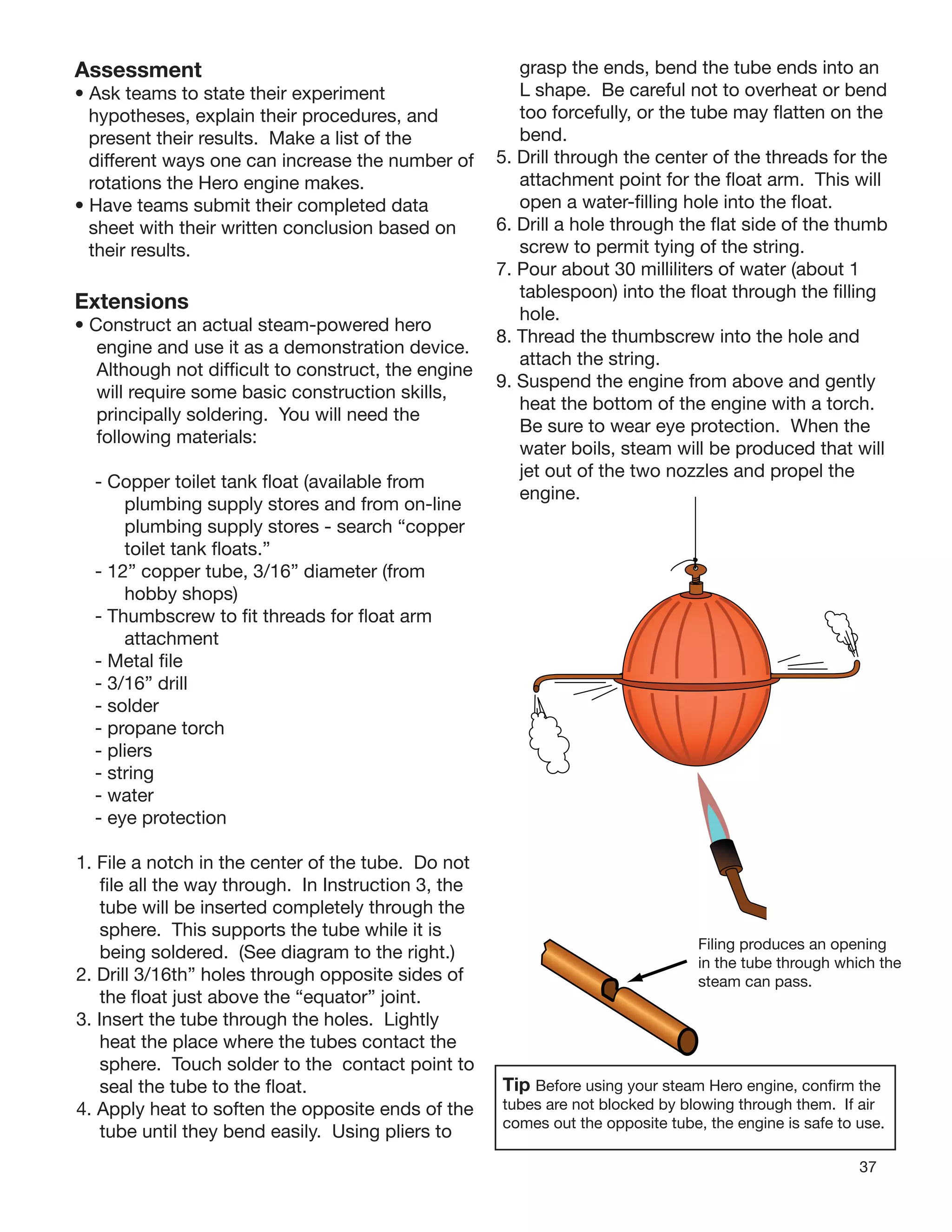 37
Assessment
• Ask teams to state their experiment
hypotheses, explain their procedures, and
present their results. Make a list of the
different ways one can increase the number of
rotations the Hero engine makes.
• Have teams submit their completed data
sheet with their written conclusion based on
their results.
Extensions
• Construct an actual steam-powered hero
engine and use it as a demonstration device.
Although not difﬁcult to construct, the engine
will require some basic construction skills,
principally soldering. You will need the
following materials:
- Copper toilet tank ﬂoat (available from
plumbing supply stores and from on-line
plumbing supply stores - search “copper
toilet tank ﬂoats.”
- 12” copper tube, 3/16” diameter (from
hobby shops)
- Thumbscrew to ﬁt threads for ﬂoat arm
attachment
- Metal ﬁle
- 3/16” drill
- solder
- propane torch
- pliers
- string
- water
- eye protection
1. File a notch in the center of the tube. Do not
ﬁle all the way through. In Instruction 3, the
tube will be inserted completely through the
sphere. This supports the tube while it is
being soldered. (See diagram to the right.)
2. Drill 3/16th” holes through opposite sides of
the ﬂoat just above the “equator” joint.
3. Insert the tube through the holes. Lightly
heat the place where the tubes contact the
sphere. Touch solder to the contact point to
seal the tube to the ﬂoat.
4. Apply heat to soften the opposite ends of the
tube until they bend easily. Using pliers to
grasp the ends, bend the tube ends into an
L shape. Be careful not to overheat or bend
too forcefully, or the tube may ﬂatten on the
bend.
5. Drill through the center of the threads for the
attachment point for the ﬂoat arm. This will
open a water-ﬁlling hole into the ﬂoat.
6. Drill a hole through the ﬂat side of the thumb
screw to permit tying of the string.
7. Pour about 30 milliliters of water (about 1
tablespoon) into the ﬂoat through the ﬁlling
hole.
8. Thread the thumbscrew into the hole and
attach the string.
9. Suspend the engine from above and gently
heat the bottom of the engine with a torch.
Be sure to wear eye protection. When the
water boils, steam will be produced that will
jet out of the two nozzles and propel the
engine.
Filing produces an opening
in the tube through which the
steam can pass.
Tip Before using your steam Hero engine, conﬁrm the
tubes are not blocked by blowing through them. If air
comes out the opposite tube, the engine is safe to use.
 