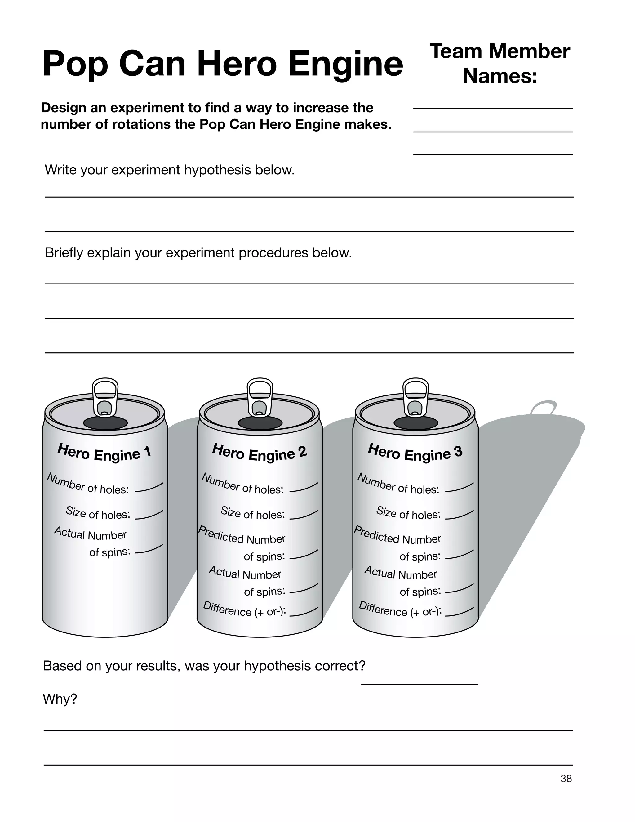 38
Pop Can Hero Engine
Design an experiment to find a way to increase the
number of rotations the Pop Can Hero Engine makes.
Team Member
Names:
Write your experiment hypothesis below.
Briefly explain your experiment procedures below.
Hero Engine 1
Actual Number
of spins:
Number of holes:
Size of holes:
Hero Engine 2
Predicted Number
of spins:
Actual Number
of spins:
Number of holes:
Difference (+ or-):
Size of holes:
Hero Engine 3
Predicted Number
of spins:
Actual Number
of spins:
Number of holes:
Difference (+ or-):
Size of holes:
Based on your results, was your hypothesis correct?
Why?
 