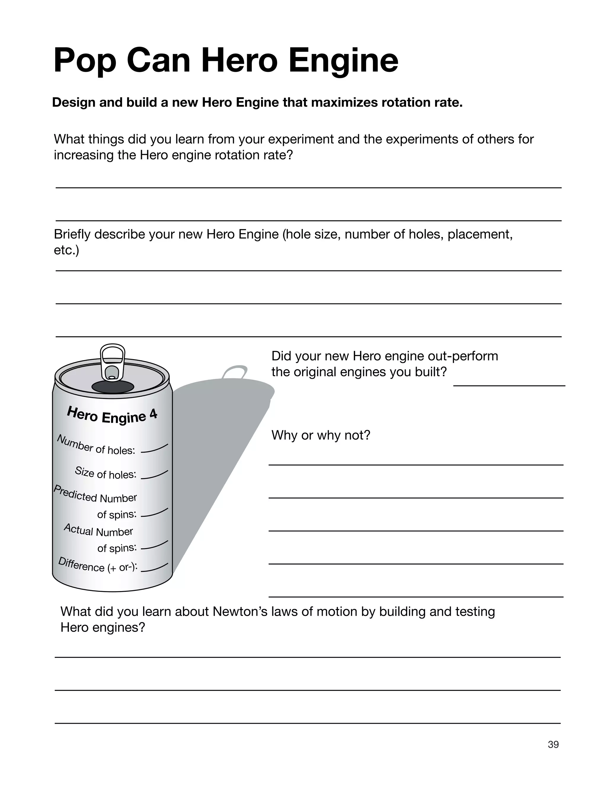 39
Pop Can Hero Engine
Design and build a new Hero Engine that maximizes rotation rate.
What things did you learn from your experiment and the experiments of others for
increasing the Hero engine rotation rate?
Hero Engine 4
Predicted Number
of spins:
Actual Number
of spins:
Number of holes:
Difference (+ or-):
Size of holes:
Briefly describe your new Hero Engine (hole size, number of holes, placement,
etc.)
Did your new Hero engine out-perform
the original engines you built?
Why or why not?
What did you learn about Newton’s laws of motion by building and testing
Hero engines?
 