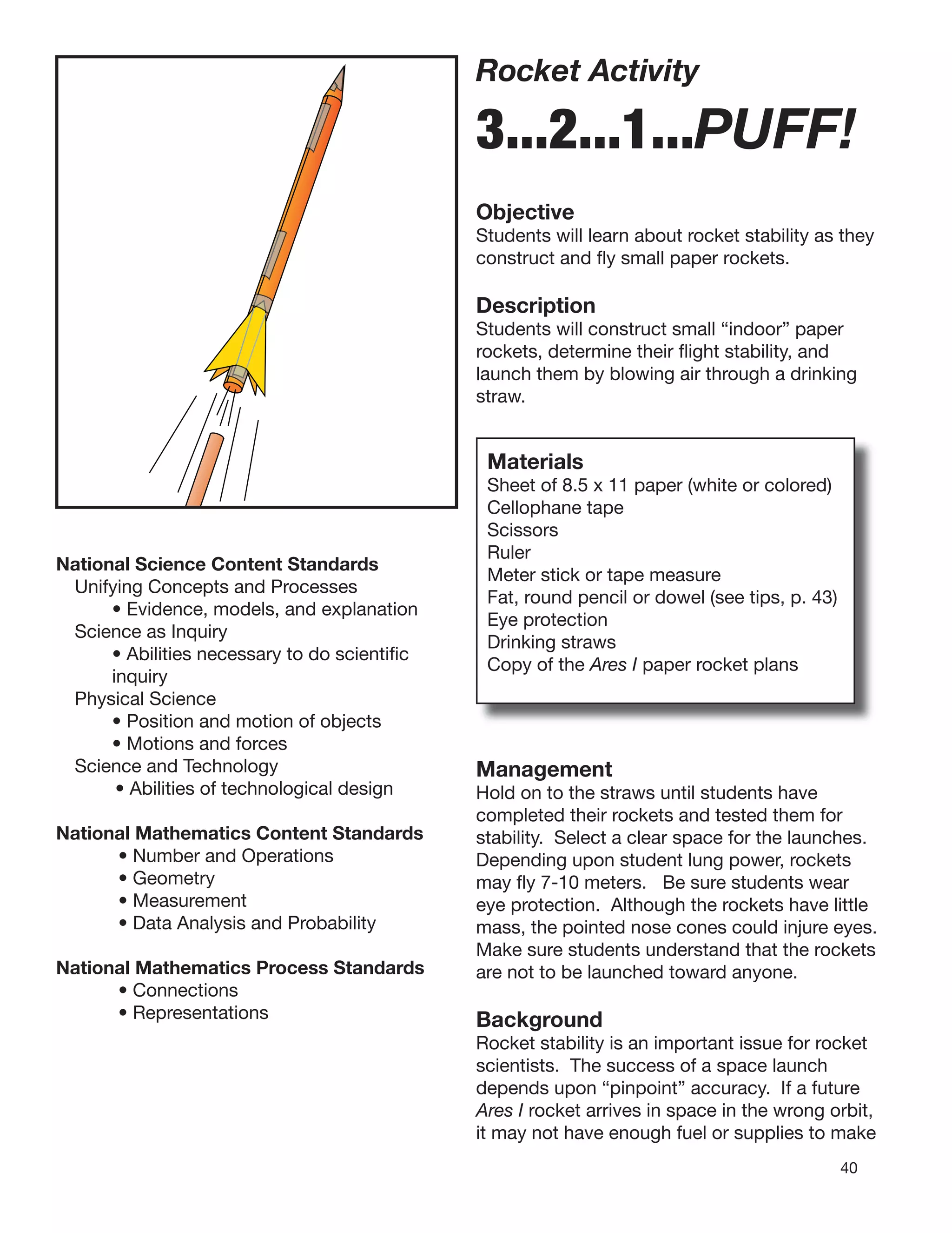 40
Rocket Activity
3...2...1...PUFF!
Objective
Students will learn about rocket stability as they
construct and ﬂy small paper rockets.
Description
Students will construct small “indoor” paper
rockets, determine their ﬂight stability, and
launch them by blowing air through a drinking
straw.
National Science Content Standards
Unifying Concepts and Processes
• Evidence, models, and explanation
Science as Inquiry
• Abilities necessary to do scientiﬁc
inquiry
Physical Science
• Position and motion of objects
• Motions and forces
Science and Technology
• Abilities of technological design
National Mathematics Content Standards
• Number and Operations
• Geometry
• Measurement
• Data Analysis and Probability
National Mathematics Process Standards
• Connections
• Representations
Materials
Sheet of 8.5 x 11 paper (white or colored)
Cellophane tape
Scissors
Ruler
Meter stick or tape measure
Fat, round pencil or dowel (see tips, p. 43)
Eye protection
Drinking straws
Copy of the Ares I paper rocket plans
Management
Hold on to the straws until students have
completed their rockets and tested them for
stability. Select a clear space for the launches.
Depending upon student lung power, rockets
may ﬂy 7-10 meters. Be sure students wear
eye protection. Although the rockets have little
mass, the pointed nose cones could injure eyes.
Make sure students understand that the rockets
are not to be launched toward anyone.
Background
Rocket stability is an important issue for rocket
scientists. The success of a space launch
depends upon “pinpoint” accuracy. If a future
Ares I rocket arrives in space in the wrong orbit,
it may not have enough fuel or supplies to make
 