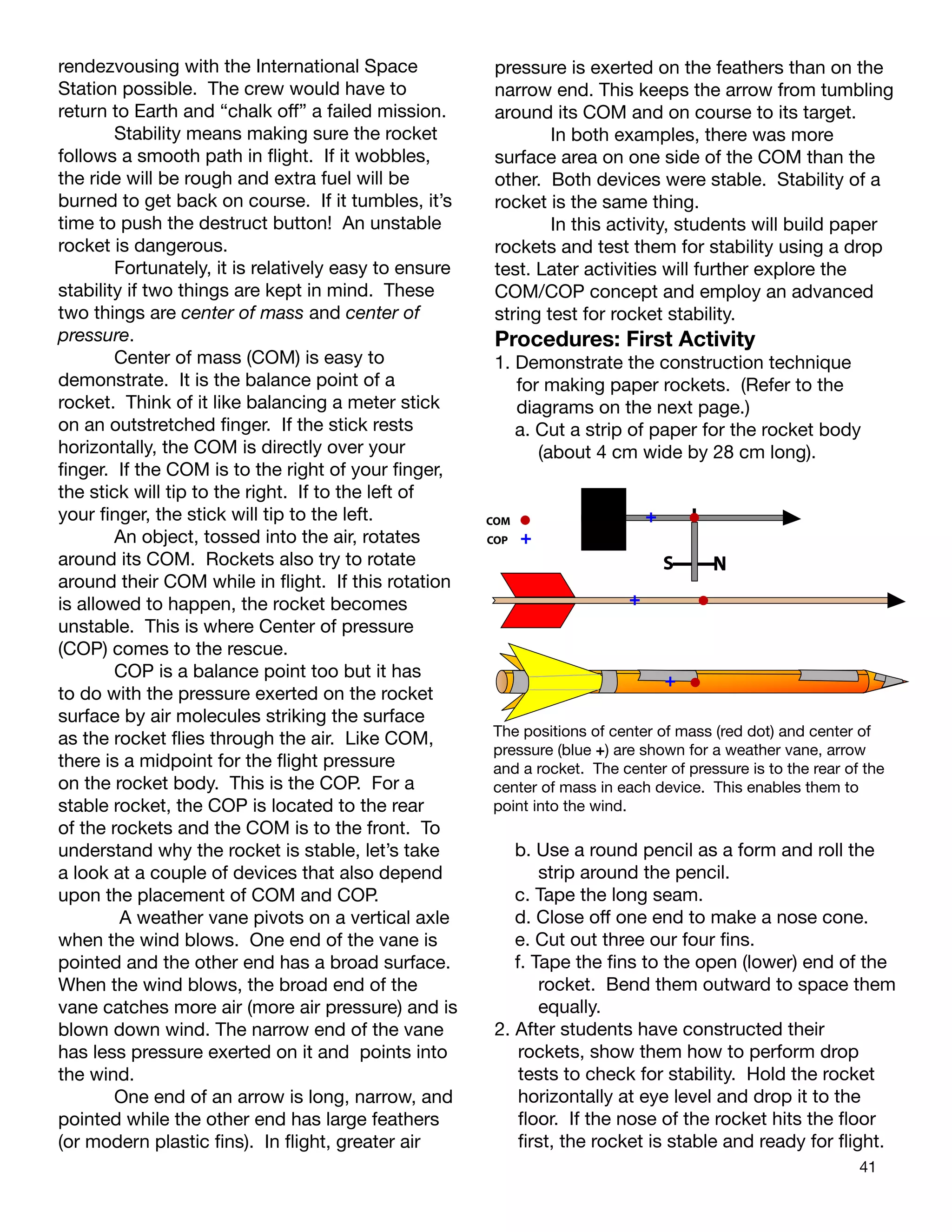 41
rendezvousing with the International Space
Station possible. The crew would have to
return to Earth and “chalk off” a failed mission.
Stability means making sure the rocket
follows a smooth path in ﬂight. If it wobbles,
the ride will be rough and extra fuel will be
burned to get back on course. If it tumbles, it’s
time to push the destruct button! An unstable
rocket is dangerous.
Fortunately, it is relatively easy to ensure
stability if two things are kept in mind. These
two things are center of mass and center of
pressure.
Center of mass (COM) is easy to
demonstrate. It is the balance point of a
rocket. Think of it like balancing a meter stick
on an outstretched ﬁnger. If the stick rests
horizontally, the COM is directly over your
ﬁnger. If the COM is to the right of your ﬁnger,
the stick will tip to the right. If to the left of
your ﬁnger, the stick will tip to the left.
An object, tossed into the air, rotates
around its COM. Rockets also try to rotate
around their COM while in ﬂight. If this rotation
is allowed to happen, the rocket becomes
unstable. This is where Center of pressure
(COP) comes to the rescue.
COP is a balance point too but it has
to do with the pressure exerted on the rocket
surface by air molecules striking the surface
as the rocket ﬂies through the air. Like COM,
there is a midpoint for the ﬂight pressure
on the rocket body. This is the COP. For a
stable rocket, the COP is located to the rear
of the rockets and the COM is to the front. To
understand why the rocket is stable, let’s take
a look at a couple of devices that also depend
upon the placement of COM and COP.
A weather vane pivots on a vertical axle
when the wind blows. One end of the vane is
pointed and the other end has a broad surface.
When the wind blows, the broad end of the
vane catches more air (more air pressure) and is
blown down wind. The narrow end of the vane
has less pressure exerted on it and points into
the wind.
One end of an arrow is long, narrow, and
pointed while the other end has large feathers
(or modern plastic ﬁns). In ﬂight, greater air
pressure is exerted on the feathers than on the
narrow end. This keeps the arrow from tumbling
around its COM and on course to its target.
In both examples, there was more
surface area on one side of the COM than the
other. Both devices were stable. Stability of a
rocket is the same thing.
In this activity, students will build paper
rockets and test them for stability using a drop
test. Later activities will further explore the
COM/COP concept and employ an advanced
string test for rocket stability.
Procedures: First Activity
1. Demonstrate the construction technique
for making paper rockets. (Refer to the
diagrams on the next page.)
a. Cut a strip of paper for the rocket body
(about 4 cm wide by 28 cm long).
S NN
COM
COP
+
+
+
+
The positions of center of mass (red dot) and center of
pressure (blue +) are shown for a weather vane, arrow
and a rocket. The center of pressure is to the rear of the
center of mass in each device. This enables them to
point into the wind.
b. Use a round pencil as a form and roll the
strip around the pencil.
c. Tape the long seam.
d. Close off one end to make a nose cone.
e. Cut out three our four ﬁns.
f. Tape the ﬁns to the open (lower) end of the
rocket. Bend them outward to space them
equally.
2. After students have constructed their
rockets, show them how to perform drop
tests to check for stability. Hold the rocket
horizontally at eye level and drop it to the
ﬂoor. If the nose of the rocket hits the ﬂoor
ﬁrst, the rocket is stable and ready for ﬂight.
 