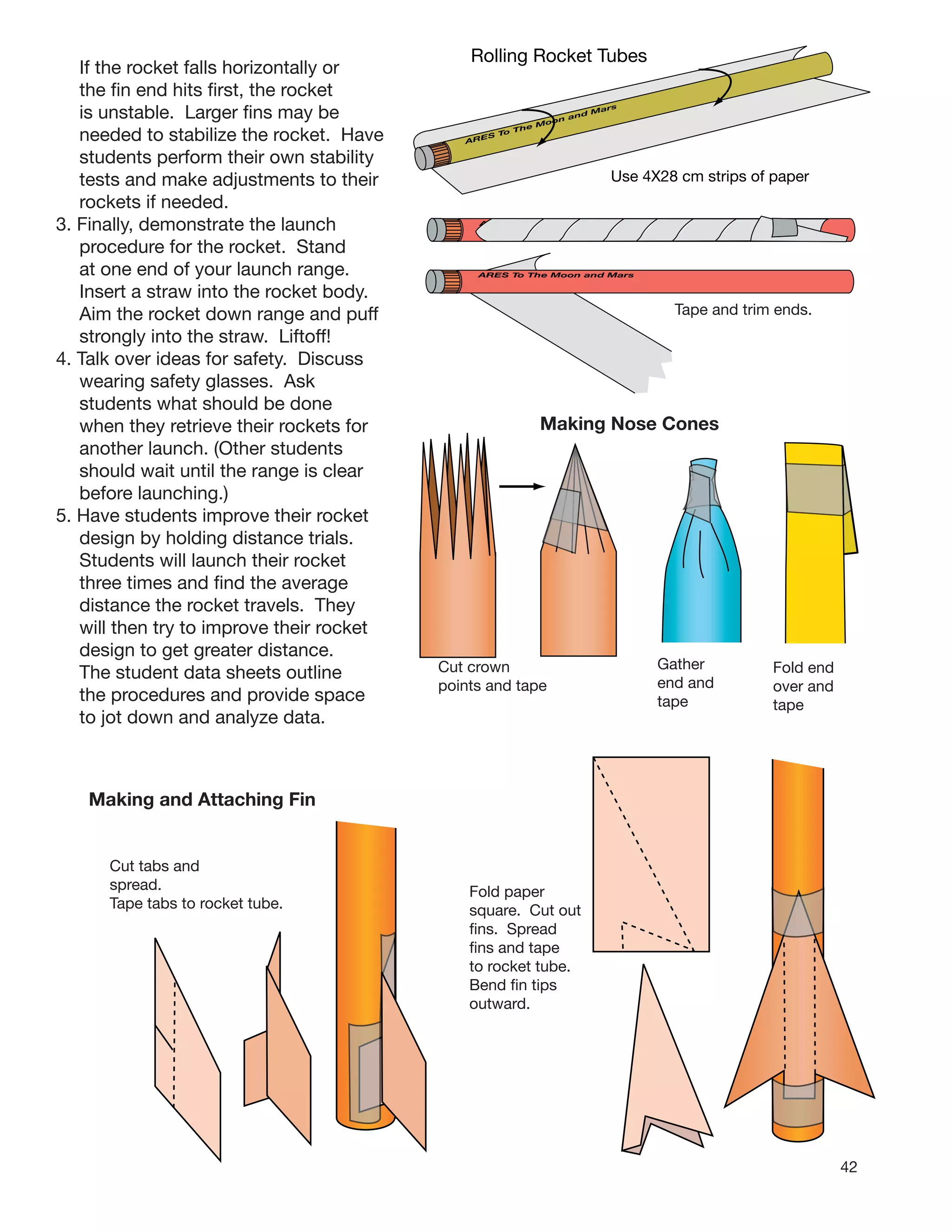 42
If the rocket falls horizontally or
the ﬁn end hits ﬁrst, the rocket
is unstable. Larger ﬁns may be
needed to stabilize the rocket. Have
students perform their own stability
tests and make adjustments to their
rockets if needed.
3. Finally, demonstrate the launch
procedure for the rocket. Stand
at one end of your launch range.
Insert a straw into the rocket body.
Aim the rocket down range and puff
strongly into the straw. Liftoff!
4. Talk over ideas for safety. Discuss
wearing safety glasses. Ask
students what should be done
when they retrieve their rockets for
another launch. (Other students
should wait until the range is clear
before launching.)
5. Have students improve their rocket
design by holding distance trials.
Students will launch their rocket
three times and ﬁnd the average
distance the rocket travels. They
will then try to improve their rocket
design to get greater distance.
The student data sheets outline
the procedures and provide space
to jot down and analyze data.
Making and Attaching Fins
Cut tabs and
spread.
Tape tabs to rocket tube.
Fold paper
square. Cut out
ﬁns. Spread
ﬁns and tape
to rocket tube.
Bend ﬁn tips
outward.
Cut crown
points and tape
Gather
end and
tape
Fold end
over and
tape
Making Nose Cones
Tape and trim ends.
ARES To The Moon and Mars
ARES To The Moon and Mars
ARES To The Moon and Mars
Rolling Rocket Tubes
Use 4X28 cm strips of paper
 