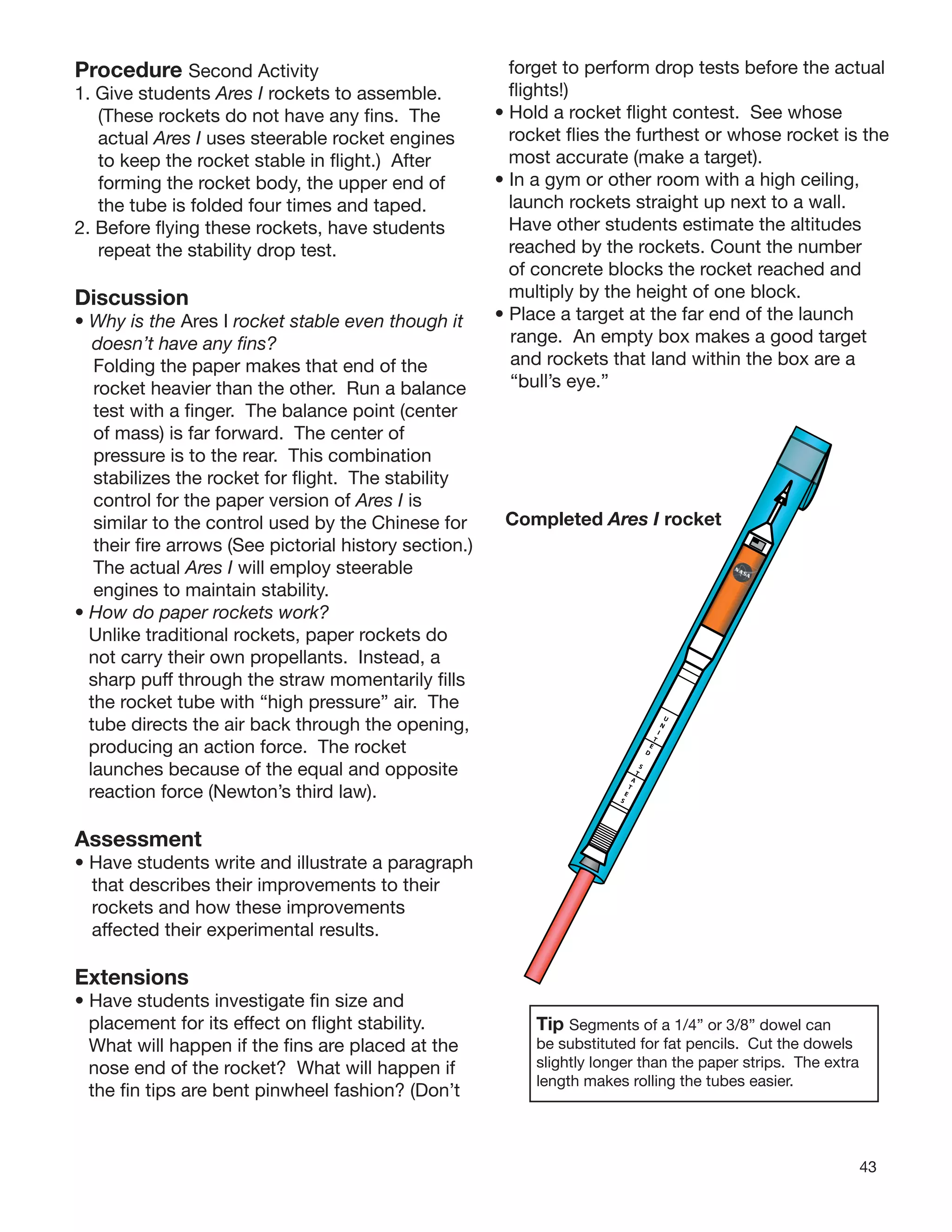43
Procedure Second Activity
1. Give students Ares I rockets to assemble.
(These rockets do not have any ﬁns. The
actual Ares I uses steerable rocket engines
to keep the rocket stable in ﬂight.) After
forming the rocket body, the upper end of
the tube is folded four times and taped.
2. Before ﬂying these rockets, have students
repeat the stability drop test.
Discussion
• Why is the Ares I rocket stable even though it
doesn’t have any ﬁns?
Folding the paper makes that end of the
rocket heavier than the other. Run a balance
test with a ﬁnger. The balance point (center
of mass) is far forward. The center of
pressure is to the rear. This combination
stabilizes the rocket for ﬂight. The stability
control for the paper version of Ares I is
similar to the control used by the Chinese for
their ﬁre arrows (See pictorial history section.)
The actual Ares I will employ steerable
engines to maintain stability.
• How do paper rockets work?
Unlike traditional rockets, paper rockets do
not carry their own propellants. Instead, a
sharp puff through the straw momentarily ﬁlls
the rocket tube with “high pressure” air. The
tube directs the air back through the opening,
producing an action force. The rocket
launches because of the equal and opposite
reaction force (Newton’s third law).
Assessment
• Have students write and illustrate a paragraph
that describes their improvements to their
rockets and how these improvements
affected their experimental results.
Extensions
• Have students investigate ﬁn size and
placement for its effect on ﬂight stability.
What will happen if the ﬁns are placed at the
nose end of the rocket? What will happen if
the ﬁn tips are bent pinwheel fashion? (Don’t
forget to perform drop tests before the actual
ﬂights!)
• Hold a rocket ﬂight contest. See whose
rocket ﬂies the furthest or whose rocket is the
most accurate (make a target).
• In a gym or other room with a high ceiling,
launch rockets straight up next to a wall.
Have other students estimate the altitudes
reached by the rockets. Count the number
of concrete blocks the rocket reached and
multiply by the height of one block.
• Place a target at the far end of the launch
range. An empty box makes a good target
and rockets that land within the box are a
“bull’s eye.”
Completed Ares I rocket
Tip Segments of a 1/4” or 3/8” dowel can
be substituted for fat pencils. Cut the dowels
slightly longer than the paper strips. The extra
length makes rolling the tubes easier.
U
N
I
T
E
D
S
T
A
T
E
S
 