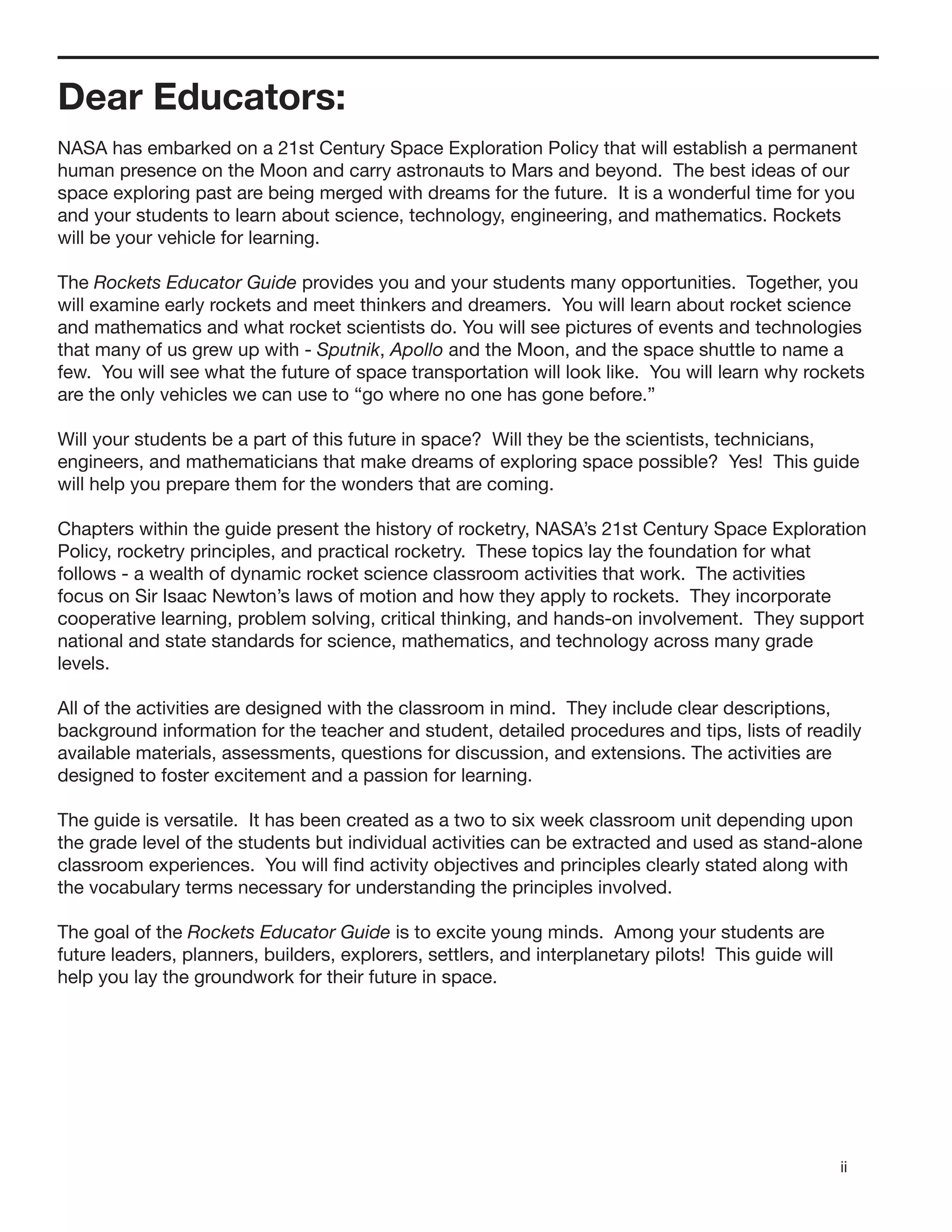 ii
Dear Educators:
NASA has embarked on a 21st Century Space Exploration Policy that will establish a permanent
human presence on the Moon and carry astronauts to Mars and beyond. The best ideas of our
space exploring past are being merged with dreams for the future. It is a wonderful time for you
and your students to learn about science, technology, engineering, and mathematics. Rockets
will be your vehicle for learning.
The Rockets Educator Guide provides you and your students many opportunities. Together, you
will examine early rockets and meet thinkers and dreamers. You will learn about rocket science
and mathematics and what rocket scientists do. You will see pictures of events and technologies
that many of us grew up with - Sputnik, Apollo and the Moon, and the space shuttle to name a
few. You will see what the future of space transportation will look like. You will learn why rockets
are the only vehicles we can use to “go where no one has gone before.”
Will your students be a part of this future in space? Will they be the scientists, technicians,
engineers, and mathematicians that make dreams of exploring space possible? Yes! This guide
will help you prepare them for the wonders that are coming.
Chapters within the guide present the history of rocketry, NASA’s 21st Century Space Exploration
Policy, rocketry principles, and practical rocketry. These topics lay the foundation for what
follows - a wealth of dynamic rocket science classroom activities that work. The activities
focus on Sir Isaac Newton’s laws of motion and how they apply to rockets. They incorporate
cooperative learning, problem solving, critical thinking, and hands-on involvement. They support
national and state standards for science, mathematics, and technology across many grade
levels.
All of the activities are designed with the classroom in mind. They include clear descriptions,
background information for the teacher and student, detailed procedures and tips, lists of readily
available materials, assessments, questions for discussion, and extensions. The activities are
designed to foster excitement and a passion for learning.
The guide is versatile. It has been created as a two to six week classroom unit depending upon
the grade level of the students but individual activities can be extracted and used as stand-alone
classroom experiences. You will ﬁnd activity objectives and principles clearly stated along with
the vocabulary terms necessary for understanding the principles involved.
The goal of the Rockets Educator Guide is to excite young minds. Among your students are
future leaders, planners, builders, explorers, settlers, and interplanetary pilots! This guide will
help you lay the groundwork for their future in space.
 