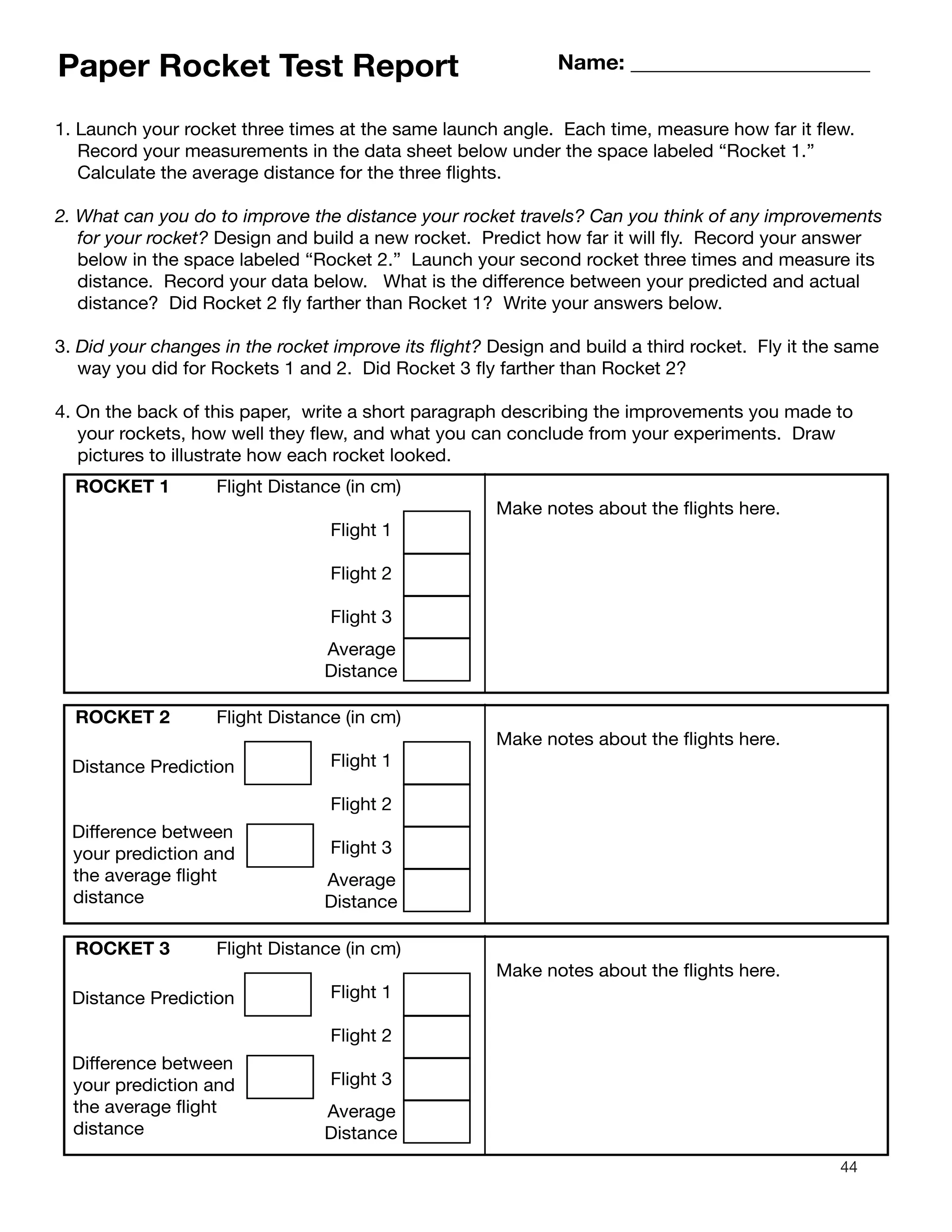 44
Paper Rocket Test Report Name: ______________________
1. Launch your rocket three times at the same launch angle. Each time, measure how far it flew.
Record your measurements in the data sheet below under the space labeled “Rocket 1.”
Calculate the average distance for the three flights.
2. What can you do to improve the distance your rocket travels? Can you think of any improvements
for your rocket? Design and build a new rocket. Predict how far it will fly. Record your answer
below in the space labeled “Rocket 2.” Launch your second rocket three times and measure its
distance. Record your data below. What is the difference between your predicted and actual
distance? Did Rocket 2 fly farther than Rocket 1? Write your answers below.
3. Did your changes in the rocket improve its flight? Design and build a third rocket. Fly it the same
way you did for Rockets 1 and 2. Did Rocket 3 fly farther than Rocket 2?
4. On the back of this paper, write a short paragraph describing the improvements you made to
your rockets, how well they flew, and what you can conclude from your experiments. Draw
pictures to illustrate how each rocket looked.
ROCKET 1 Flight Distance (in cm)
Flight 1
Flight 2
Flight 3
Average
Distance
ROCKET 2 Flight Distance (in cm)
Flight 1
Flight 2
Flight 3
Average
Distance
Distance Prediction
Difference between
your prediction and
the average flight
distance
ROCKET 3 Flight Distance (in cm)
Flight 1
Flight 2
Flight 3
Average
Distance
Distance Prediction
Difference between
your prediction and
the average flight
distance
Make notes about the flights here.
e notes about the flights here.
e notes about the flights here.akM
akM
 
