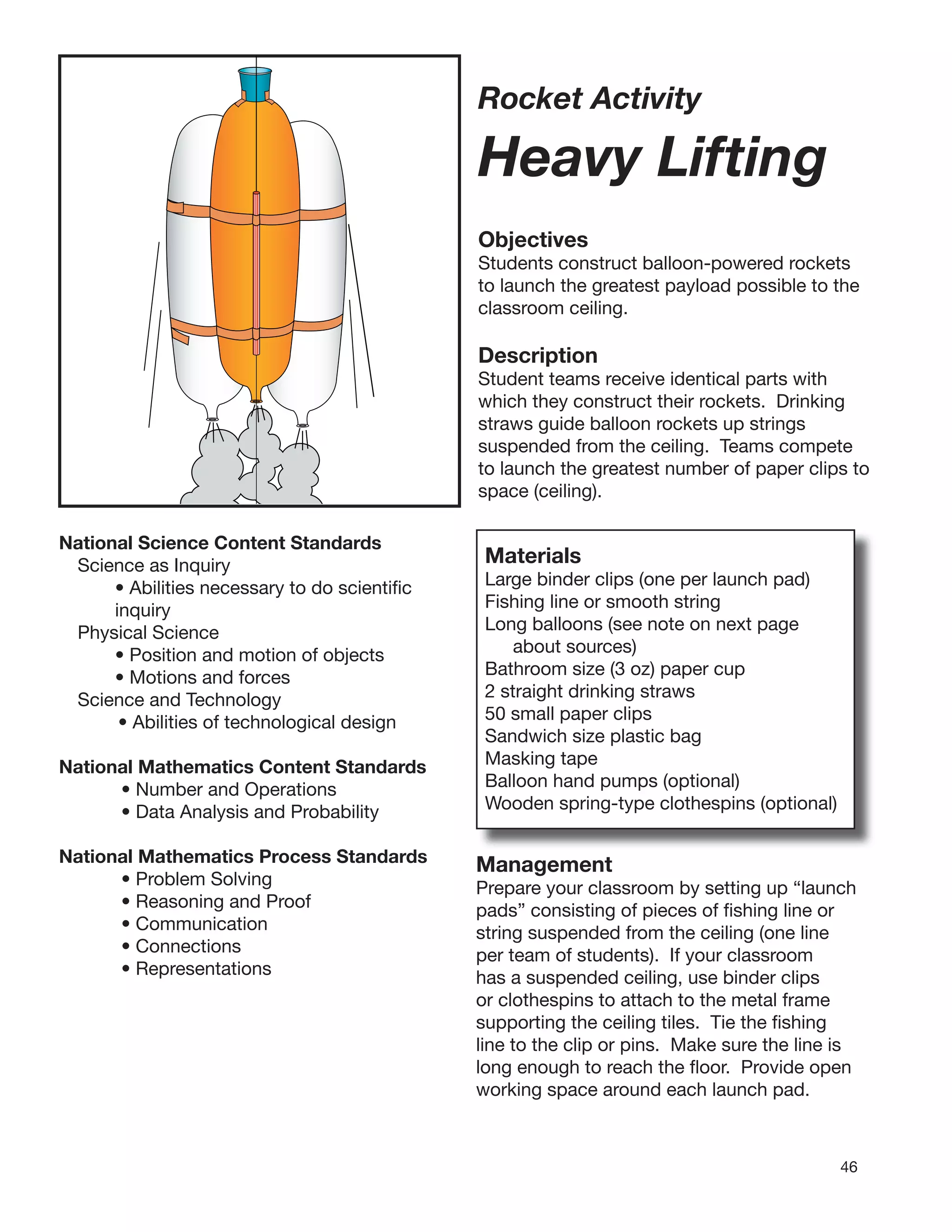 46
Rocket Activity
Heavy Lifting
Objectives
Students construct balloon-powered rockets
to launch the greatest payload possible to the
classroom ceiling.
Description
Student teams receive identical parts with
which they construct their rockets. Drinking
straws guide balloon rockets up strings
suspended from the ceiling. Teams compete
to launch the greatest number of paper clips to
space (ceiling).
National Science Content Standards
Science as Inquiry
• Abilities necessary to do scientiﬁc
inquiry
Physical Science
• Position and motion of objects
• Motions and forces
Science and Technology
• Abilities of technological design
National Mathematics Content Standards
• Number and Operations
• Data Analysis and Probability
National Mathematics Process Standards
• Problem Solving
• Reasoning and Proof
• Communication
• Connections
• Representations
Materials
Large binder clips (one per launch pad)
Fishing line or smooth string
Long balloons (see note on next page
about sources)
Bathroom size (3 oz) paper cup
2 straight drinking straws
50 small paper clips
Sandwich size plastic bag
Masking tape
Balloon hand pumps (optional)
Wooden spring-type clothespins (optional)
Management
Prepare your classroom by setting up “launch
pads” consisting of pieces of ﬁshing line or
string suspended from the ceiling (one line
per team of students). If your classroom
has a suspended ceiling, use binder clips
or clothespins to attach to the metal frame
supporting the ceiling tiles. Tie the ﬁshing
line to the clip or pins. Make sure the line is
long enough to reach the ﬂoor. Provide open
working space around each launch pad.
 