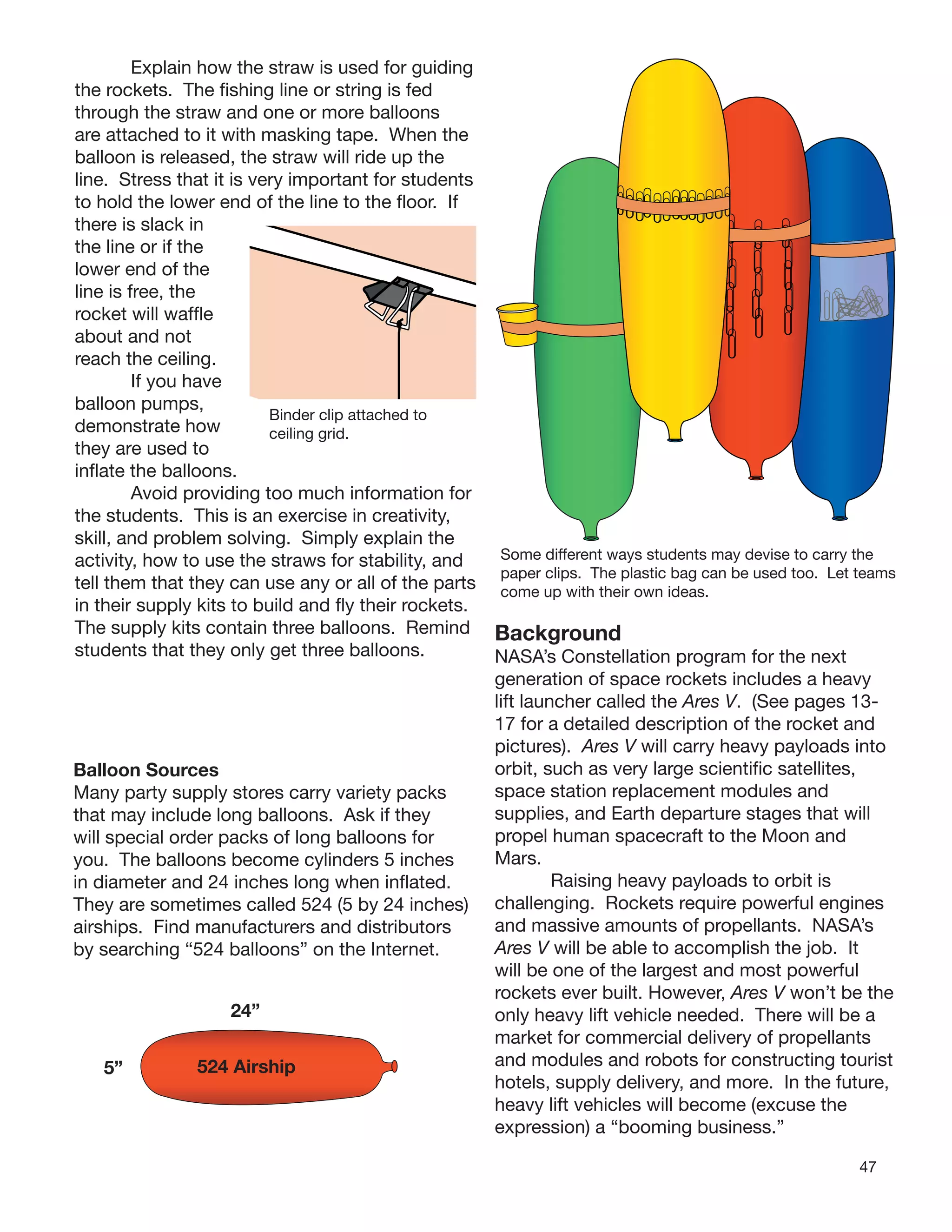 47
Explain how the straw is used for guiding
the rockets. The ﬁshing line or string is fed
through the straw and one or more balloons
are attached to it with masking tape. When the
balloon is released, the straw will ride up the
line. Stress that it is very important for students
to hold the lower end of the line to the ﬂoor. If
there is slack in
the line or if the
lower end of the
line is free, the
rocket will wafﬂe
about and not
reach the ceiling.
If you have
balloon pumps,
demonstrate how
they are used to
inﬂate the balloons.
Avoid providing too much information for
the students. This is an exercise in creativity,
skill, and problem solving. Simply explain the
activity, how to use the straws for stability, and
tell them that they can use any or all of the parts
in their supply kits to build and ﬂy their rockets.
The supply kits contain three balloons. Remind
students that they only get three balloons.
Binder clip attached to
ceiling grid.
Balloon Sources
Many party supply stores carry variety packs
that may include long balloons. Ask if they
will special order packs of long balloons for
you. The balloons become cylinders 5 inches
in diameter and 24 inches long when inﬂated.
They are sometimes called 524 (5 by 24 inches)
airships. Find manufacturers and distributors
by searching “524 balloons” on the Internet.
24”
5” 524 Airship
Some different ways students may devise to carry the
paper clips. The plastic bag can be used too. Let teams
come up with their own ideas.
Background
NASA’s Constellation program for the next
generation of space rockets includes a heavy
lift launcher called the Ares V. (See pages 13-
17 for a detailed description of the rocket and
pictures). Ares V will carry heavy payloads into
orbit, such as very large scientiﬁc satellites,
space station replacement modules and
supplies, and Earth departure stages that will
propel human spacecraft to the Moon and
Mars.
Raising heavy payloads to orbit is
challenging. Rockets require powerful engines
and massive amounts of propellants. NASA’s
Ares V will be able to accomplish the job. It
will be one of the largest and most powerful
rockets ever built. However, Ares V won’t be the
only heavy lift vehicle needed. There will be a
market for commercial delivery of propellants
and modules and robots for constructing tourist
hotels, supply delivery, and more. In the future,
heavy lift vehicles will become (excuse the
expression) a “booming business.”
 