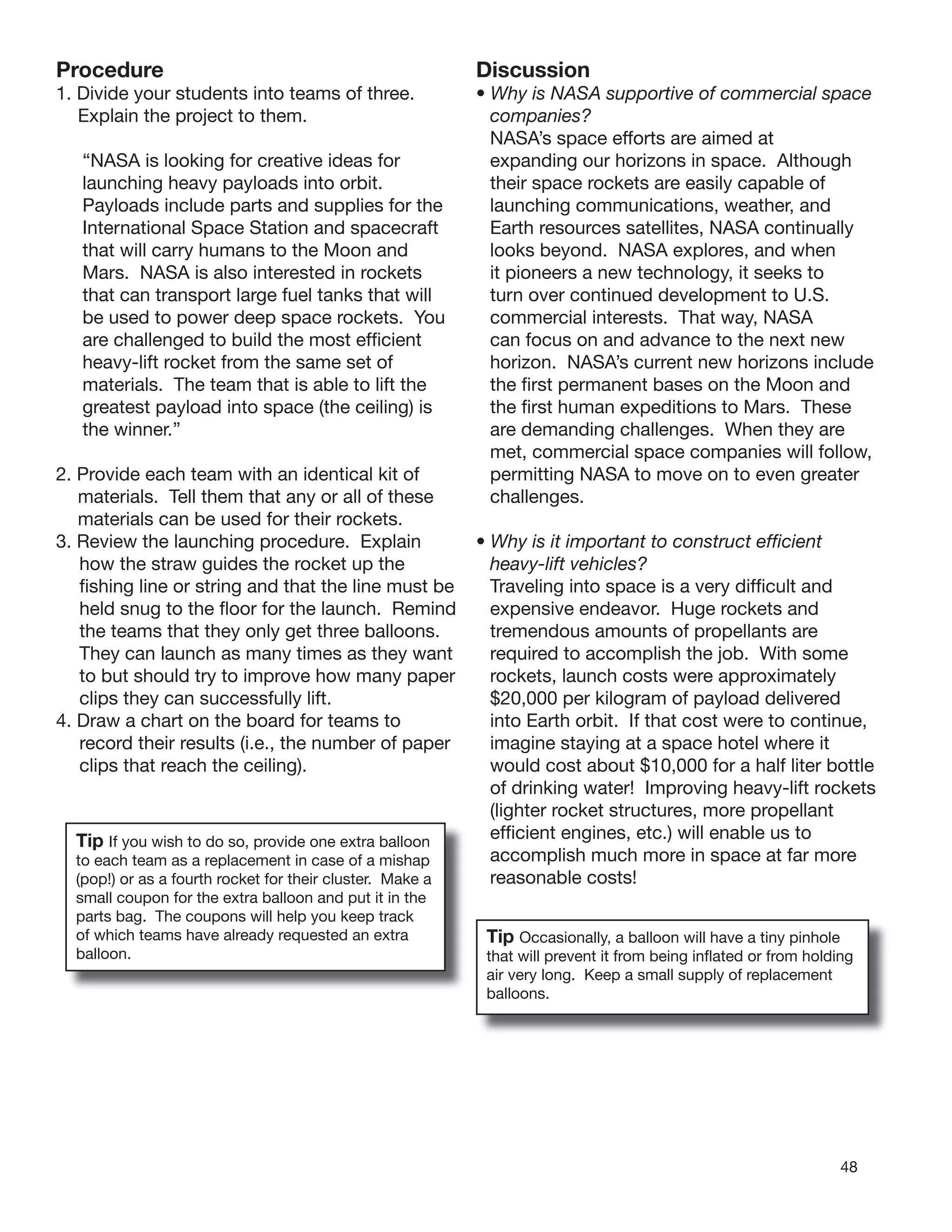 48
Procedure
1. Divide your students into teams of three.
Explain the project to them.
“NASA is looking for creative ideas for
launching heavy payloads into orbit.
Payloads include parts and supplies for the
International Space Station and spacecraft
that will carry humans to the Moon and
Mars. NASA is also interested in rockets
that can transport large fuel tanks that will
be used to power deep space rockets. You
are challenged to build the most efﬁcient
heavy-lift rocket from the same set of
materials. The team that is able to lift the
greatest payload into space (the ceiling) is
the winner.”
2. Provide each team with an identical kit of
materials. Tell them that any or all of these
materials can be used for their rockets.
3. Review the launching procedure. Explain
how the straw guides the rocket up the
ﬁshing line or string and that the line must be
held snug to the ﬂoor for the launch. Remind
the teams that they only get three balloons.
They can launch as many times as they want
to but should try to improve how many paper
clips they can successfully lift.
4. Draw a chart on the board for teams to
record their results (i.e., the number of paper
clips that reach the ceiling).
Tip If you wish to do so, provide one extra balloon
to each team as a replacement in case of a mishap
(pop!) or as a fourth rocket for their cluster. Make a
small coupon for the extra balloon and put it in the
parts bag. The coupons will help you keep track
of which teams have already requested an extra
balloon.
Discussion
• Why is NASA supportive of commercial space
companies?
NASA’s space efforts are aimed at
expanding our horizons in space. Although
their space rockets are easily capable of
launching communications, weather, and
Earth resources satellites, NASA continually
looks beyond. NASA explores, and when
it pioneers a new technology, it seeks to
turn over continued development to U.S.
commercial interests. That way, NASA
can focus on and advance to the next new
horizon. NASA’s current new horizons include
the ﬁrst permanent bases on the Moon and
the ﬁrst human expeditions to Mars. These
are demanding challenges. When they are
met, commercial space companies will follow,
permitting NASA to move on to even greater
challenges.
• Why is it important to construct efﬁcient
heavy-lift vehicles?
Traveling into space is a very difﬁcult and
expensive endeavor. Huge rockets and
tremendous amounts of propellants are
required to accomplish the job. With some
rockets, launch costs were approximately
$20,000 per kilogram of payload delivered
into Earth orbit. If that cost were to continue,
imagine staying at a space hotel where it
would cost about $10,000 for a half liter bottle
of drinking water! Improving heavy-lift rockets
(lighter rocket structures, more propellant
efﬁcient engines, etc.) will enable us to
accomplish much more in space at far more
reasonable costs!
Tip Occasionally, a balloon will have a tiny pinhole
that will prevent it from being inﬂated or from holding
air very long. Keep a small supply of replacement
balloons.
 