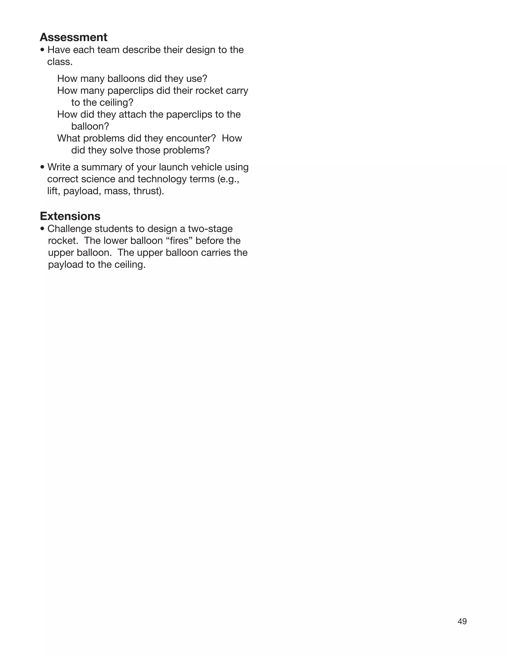 49
Assessment
• Have each team describe their design to the
class.
How many balloons did they use?
How many paperclips did their rocket carry
to the ceiling?
How did they attach the paperclips to the
balloon?
What problems did they encounter? How
did they solve those problems?
• Write a summary of your launch vehicle using
correct science and technology terms (e.g.,
lift, payload, mass, thrust).
Extensions
• Challenge students to design a two-stage
rocket. The lower balloon “ﬁres” before the
upper balloon. The upper balloon carries the
payload to the ceiling.
 