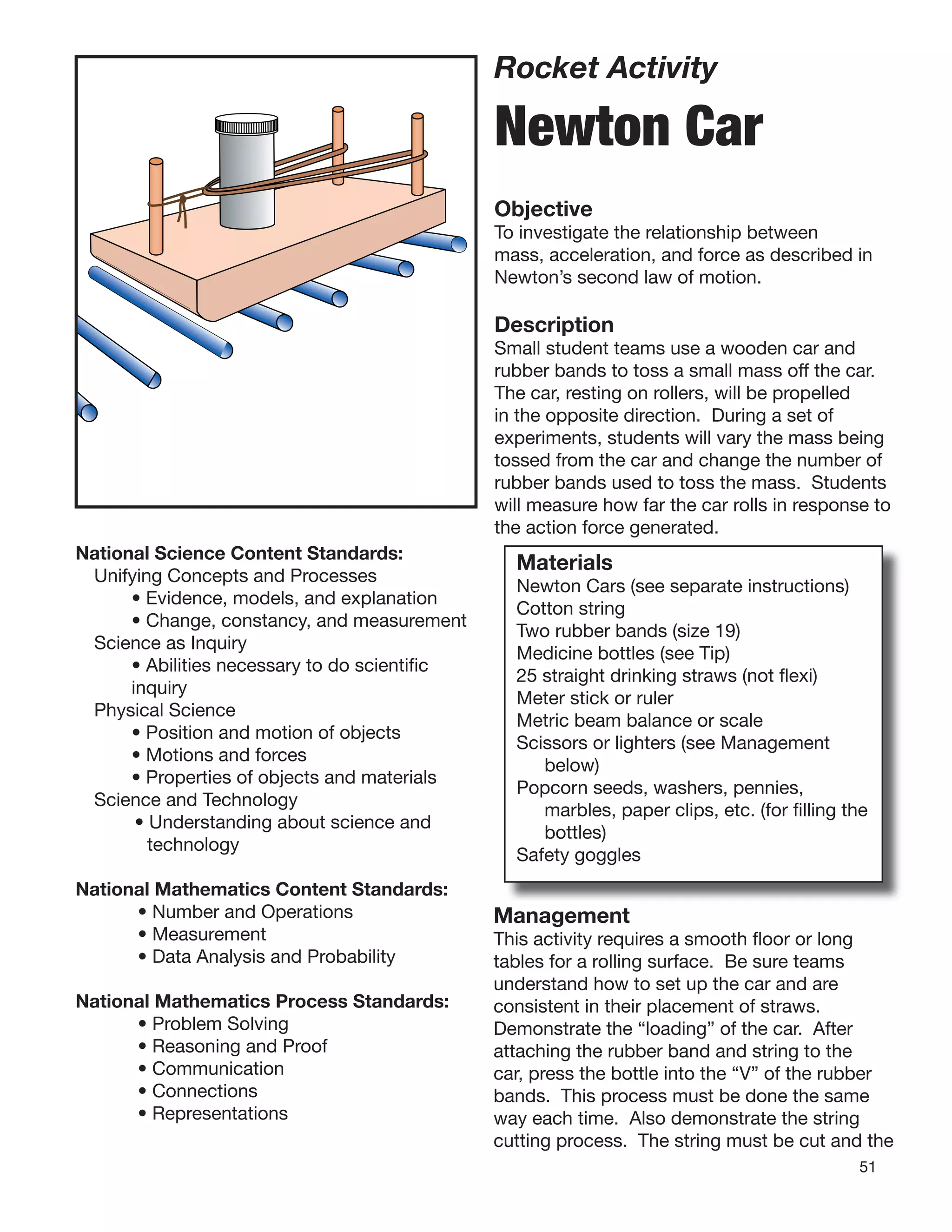51
Rocket Activity
Newton Car
Objective
To investigate the relationship between
mass, acceleration, and force as described in
Newton’s second law of motion.
Description
Small student teams use a wooden car and
rubber bands to toss a small mass off the car.
The car, resting on rollers, will be propelled
in the opposite direction. During a set of
experiments, students will vary the mass being
tossed from the car and change the number of
rubber bands used to toss the mass. Students
will measure how far the car rolls in response to
the action force generated.
National Science Content Standards:
Unifying Concepts and Processes
• Evidence, models, and explanation
• Change, constancy, and measurement
Science as Inquiry
• Abilities necessary to do scientiﬁc
inquiry
Physical Science
• Position and motion of objects
• Motions and forces
• Properties of objects and materials
Science and Technology
• Understanding about science and
technology
National Mathematics Content Standards:
• Number and Operations
• Measurement
• Data Analysis and Probability
National Mathematics Process Standards:
• Problem Solving
• Reasoning and Proof
• Communication
• Connections
• Representations
Management
Materials
Newton Cars (see separate instructions)
Cotton string
Two rubber bands (size 19)
Medicine bottles (see Tip)
25 straight drinking straws (not ﬂexi)
Meter stick or ruler
Metric beam balance or scale
Scissors or lighters (see Management
below)
Popcorn seeds, washers, pennies,
marbles, paper clips, etc. (for ﬁlling the
bottles)
Safety goggles
Management
This activity requires a smooth ﬂoor or long
tables for a rolling surface. Be sure teams
understand how to set up the car and are
consistent in their placement of straws.
Demonstrate the “loading” of the car. After
attaching the rubber band and string to the
car, press the bottle into the “V” of the rubber
bands. This process must be done the same
way each time. Also demonstrate the string
cutting process. The string must be cut and the
 
